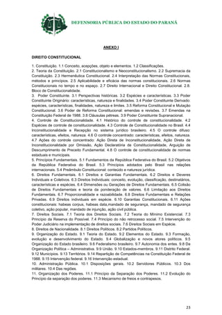 DEFENSORIA PÚBLICA DO ESTADO DO PARANÁ
23
ANEXO I
DIREITO CONSTITUCIONAL
1. Constituição. 1.1 Conceito, acepções, objeto e elementos. 1.2 Classificações.
2. Teoria da Constituição. 2.1 Constitucionalismo e Neoconstitucionalismo. 2.2 Supremacia da
Constituição. 2.3 Hermenêutica Constitucional. 2.4 Interpretação das Normas Constitucionais,
métodos e princípios. 2.5 Aplicabilidade e eficácia das normas constitucionais. 2.6 Normas
Constitucionais no tempo e no espaço. 2.7 Direito Internacional e Direito Constitucional. 2.8.
Bloco de Constitucionalidade.
3. Poder Constituinte. 3.1 Perspectivas históricas. 3.2 Espécies e características. 3.3 Poder
Constituinte Originário: características, natureza e finalidades. 3.4 Poder Constituinte Derivado:
espécies, características, finalidades, natureza e limites. 3.5 Reforma Constitucional e Mutação
Constitucional. 3.6 Poder de Reforma Constitucional: emendas e revisões. 3.7 Emendas na
Constituição Federal de 1988. 3.8 Cláusulas pétreas. 3.9 Poder Constituinte Supranacional.
4. Controle de Constitucionalidade. 4.1 Histórico do controle de constitucionalidade. 4.2
Espécies de controle de constitucionalidade. 4.3 Controle de Constitucionalidade no Brasil. 4.4
Inconstitucionalidade e Recepção no sistema jurídico brasileiro. 4.5 O controle difuso:
características, efeitos, natureza. 4.6 O controle concentrado: características, efeitos, natureza.
4.7 Ações do controle concentrado: Ação Direta de Inconstitucionalidade, Ação Direta de
Inconstitucionalidade por Omissão, Ação Declaratória de Constitucionalidade, Arguição de
Descumprimento de Preceito Fundamental. 4.8 O controle de constitucionalidade de normas
estaduais e municipais.
5. Princípios Fundamentais. 5.1 Fundamentos da República Federativa do Brasil. 5.2 Objetivos
da República Federativa do Brasil. 5.3 Princípios adotados pelo Brasil nas relações
internacionais. 5.4 Preâmbulo Constitucional: conteúdo e natureza jurídica.
6. Direitos Fundamentais. 6.1 Direitos e Garantias Fundamentais. 6.2 Direitos e Deveres
Individuais e Coletivos. 6.3 Direitos Individuais: conceito, evolução, classificação, destinatários,
características e espécies. 6.4 Dimensões ou Gerações de Direitos Fundamentais. 6.5 Colisão
de Direitos Fundamentais e teoria da ponderação de valores. 6.6 Limitação aos Direitos
Fundamentais. 6.7 Proporcionalidade e razoabilidade. 6.8 Direitos Fundamentais e Relações
Privadas. 6.9 Direitos individuais em espécie. 6.10 Garantias Constitucionais. 6.11 Ações
constitucionais: habeas corpus, habeas data,mandado de segurança, mandado de segurança
coletivo, ação popular, mandado de injunção, ação civil pública.
7. Direitos Sociais. 7.1 Teoria dos Direitos Sociais. 7.2 Teoria do Mínimo Existencial. 7.3
Princípio da Reserva do Possível. 7.4 Princípio do não retrocesso social. 7.5 Intervenção do
Poder Judiciário na implementação de direitos sociais. 7.6 Direitos Sociais em Espécie.
8. Direitos de Nacionalidade. 8.1 Direitos Políticos. 8.2 Partidos Políticos.
9. Organização do Estado. 9.1 Teoria do Estado. 9.2 Elementos do Estado. 9.3 Formação,
evolução e desenvolvimento do Estado. 9.4 Globalização e novos atores políticos. 9.5
Organização do Estado brasileiro. 9.6 Federalismo brasileiro. 9.7 Autonomia dos entes. 9.8 Da
Organização Política – Administrativa. 9.9 União. 9.10 Estados-membros. 9.11 Distrito Federal.
9.12 Municípios. 9.13 Territórios. 9.14 Repartição de Competências na Constituição Federal de
1988. 9.15 Intervenção federal. 9.16 Intervenção estadual.
10. Administração Pública. 10.1 Disposições gerais. 10.2 Servidores Públicos. 10.3 Dos
militares. 10.4 Das regiões.
11. Organização dos Poderes. 11.1 Princípio da Separação dos Poderes. 11.2 Evolução do
Princípio da separação dos poderes. 11.3 Mecanismo de freios e contrapesos.
 