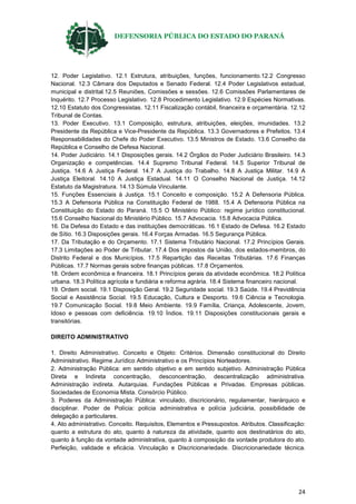 DEFENSORIA PÚBLICA DO ESTADO DO PARANÁ
24
12. Poder Legislativo. 12.1 Estrutura, atribuições, funções, funcionamento.12.2 Congresso
Nacional. 12.3 Câmara dos Deputados e Senado Federal. 12.4 Poder Legislativos estadual,
municipal e distrital.12.5 Reuniões, Comissões e sessões. 12.6 Comissões Parlamentares de
Inquérito. 12.7 Processo Legislativo. 12.8 Procedimento Legislativo. 12.9 Espécies Normativas.
12.10 Estatuto dos Congressistas. 12.11 Fiscalização contábil, financeira e orçamentária. 12.12
Tribunal de Contas.
13. Poder Executivo. 13.1 Composição, estrutura, atribuições, eleições, imunidades. 13.2
Presidente da República e Vice-Presidente da República. 13.3 Governadores e Prefeitos. 13.4
Responsabilidades do Chefe do Poder Executivo. 13.5 Ministros de Estado. 13.6 Conselho da
República e Conselho de Defesa Nacional.
14. Poder Judiciário. 14.1 Disposições gerais. 14.2 Órgãos do Poder Judiciário Brasileiro. 14.3
Organização e competências. 14.4 Supremo Tribunal Federal. 14.5 Superior Tribunal de
Justiça. 14.6 A Justiça Federal. 14.7 A Justiça do Trabalho. 14.8 A Justiça Militar. 14.9 A
Justiça Eleitoral. 14.10 A Justiça Estadual. 14.11 O Conselho Nacional de Justiça. 14.12
Estatuto da Magistratura. 14.13 Súmula Vinculante.
15. Funções Essenciais à Justiça. 15.1 Conceito e composição. 15.2 A Defensoria Pública.
15.3 A Defensoria Pública na Constituição Federal de 1988. 15.4 A Defensoria Pública na
Constituição do Estado do Paraná. 15.5 O Ministério Público: regime jurídico constitucional.
15.6 Conselho Nacional do Ministério Público. 15.7 Advocacia. 15.8 Advocacia Pública.
16. Da Defesa do Estado e das instituições democráticas. 16.1 Estado de Defesa. 16.2 Estado
de Sítio. 16.3 Disposições gerais. 16.4 Forças Armadas. 16.5 Segurança Pública.
17. Da Tributação e do Orçamento. 17.1 Sistema Tributário Nacional. 17.2 Princípios Gerais.
17.3 Limitações ao Poder de Tributar. 17.4 Dos impostos da União, dos estados-membros, do
Distrito Federal e dos Municípios. 17.5 Repartição das Receitas Tributárias. 17.6 Finanças
Públicas. 17.7 Normas gerais sobre finanças públicas. 17.8 Orçamentos.
18. Ordem econômica e financeira. 18.1 Princípios gerais da atividade econômica. 18.2 Política
urbana. 18.3 Política agrícola e fundiária e reforma agrária. 18.4 Sistema financeiro nacional.
19. Ordem social. 19.1 Disposição Geral. 19.2 Seguridade social. 19.3 Saúde. 19.4 Previdência
Social e Assistência Social. 19.5 Educação, Cultura e Desporto. 19.6 Ciência e Tecnologia.
19.7 Comunicação Social. 19.8 Meio Ambiente. 19.9 Família, Criança, Adolescente, Jovem,
Idoso e pessoas com deficiência. 19.10 Índios. 19.11 Disposições constitucionais gerais e
transitórias.
DIREITO ADMINISTRATIVO
1. Direito Administrativo. Conceito e Objeto: Critérios. Dimensão constitucional do Direito
Administrativo. Regime Jurídico Administrativo e os Princípios Norteadores.
2. Administração Pública: em sentido objetivo e em sentido subjetivo. Administração Pública
Direta e Indireta concentração, desconcentração, descentralização administrativa.
Administração indireta. Autarquias. Fundações Públicas e Privadas. Empresas públicas.
Sociedades de Economia Mista. Consórcio Público.
3. Poderes da Administração Pública: vinculado, discricionário, regulamentar, hierárquico e
disciplinar. Poder de Polícia: polícia administrativa e polícia judiciária, possibilidade de
delegação a particulares.
4. Ato administrativo. Conceito. Requisitos, Elementos e Pressupostos. Atributos. Classificação:
quanto a estrutura do ato, quanto à natureza da atividade, quanto aos destinatários do ato,
quanto à função da vontade administrativa, quanto à composição da vontade produtora do ato.
Perfeição, validade e eficácia. Vinculação e Discricionariedade. Discricionariedade técnica.
 