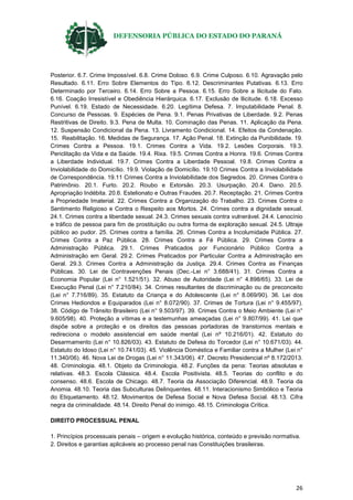 DEFENSORIA PÚBLICA DO ESTADO DO PARANÁ
26
Posterior. 6.7. Crime Impossível. 6.8. Crime Doloso. 6.9. Crime Culposo. 6.10. Agravação pelo
Resultado. 6.11. Erro Sobre Elementos do Tipo. 6.12. Descriminantes Putativas. 6.13. Erro
Determinado por Terceiro. 6.14. Erro Sobre a Pessoa. 6.15. Erro Sobre a Ilicitude do Fato.
6.16. Coação Irresistível e Obediência Hierárquica. 6.17. Exclusão de Ilicitude. 6.18. Excesso
Punível. 6.19. Estado de Necessidade. 6.20. Legítima Defesa. 7. Imputabilidade Penal. 8.
Concurso de Pessoas. 9. Espécies de Pena. 9.1. Penas Privativas de Liberdade. 9.2. Penas
Restritivas de Direito. 9.3. Pena de Multa. 10. Cominação das Penas. 11. Aplicação da Pena.
12. Suspensão Condicional da Pena. 13. Livramento Condicional. 14. Efeitos da Condenação.
15. Reabilitação. 16. Medidas de Segurança. 17. Ação Penal. 18. Extinção da Punibilidade. 19.
Crimes Contra a Pessoa. 19.1. Crimes Contra a Vida. 19.2. Lesões Corporais. 19.3.
Periclitação da Vida e da Saúde. 19.4. Rixa. 19.5. Crimes Contra a Honra. 19.6. Crimes Contra
a Liberdade Individual. 19.7. Crimes Contra a Liberdade Pessoal. 19.8. Crimes Contra a
Inviolabilidade do Domicílio. 19.9. Violação de Domicílio. 19.10 Crimes Contra a Inviolabilidade
de Correspondência. 19.11 Crimes Contra a Inviolabilidade dos Segredos. 20. Crimes Contra o
Patrimônio. 20.1. Furto. 20.2. Roubo e Extorsão. 20.3. Usurpação. 20.4. Dano. 20.5.
Apropriação Indébita. 20.6. Estelionato e Outras Fraudes. 20.7. Receptação. 21. Crimes Contra
a Propriedade Imaterial. 22. Crimes Contra a Organização do Trabalho. 23. Crimes Contra o
Sentimento Religioso e Contra o Respeito aos Mortos. 24. Crimes contra a dignidade sexual.
24.1. Crimes contra a liberdade sexual. 24.3. Crimes sexuais contra vulnerável. 24.4. Lenocínio
e tráfico de pessoa para fim de prostituição ou outra forma de exploração sexual. 24.5. Ultraje
público ao pudor. 25. Crimes contra a família. 26. Crimes Contra a Incolumidade Pública. 27.
Crimes Contra a Paz Pública. 28. Crimes Contra a Fé Pública. 29. Crimes Contra a
Administração Pública. 29.1. Crimes Praticados por Funcionário Público Contra a
Administração em Geral. 29.2. Crimes Praticados por Particular Contra a Administração em
Geral. 29.3. Crimes Contra a Administração da Justiça. 29.4. Crimes Contra as Finanças
Públicas. 30. Lei de Contravenções Penais (Dec.-Lei n° 3.688/41). 31. Crimes Contra a
Economia Popular (Lei n° 1.521/51). 32. Abuso de Autoridade (Lei n° 4.898/65). 33. Lei de
Execução Penal (Lei n° 7.210/84). 34. Crimes resultantes de discriminação ou de preconceito
(Lei n° 7.716/89). 35. Estatuto da Criança e do Adolescente (Lei n° 8.069/90). 36. Lei dos
Crimes Hediondos e Equiparados (Lei n° 8.072/90). 37. Crimes de Tortura (Lei n° 9.455/97).
38. Código de Trânsito Brasileiro (Lei n° 9.503/97). 39. Crimes Contra o Meio Ambiente (Lei n°
9.605/98). 40. Proteção a vítimas e a testemunhas ameaçadas (Lei n° 9.807/99). 41. Lei que
dispõe sobre a proteção e os direitos das pessoas portadoras de transtornos mentais e
redireciona o modelo assistencial em saúde mental (Lei nº 10.216/01). 42. Estatuto do
Desarmamento (Lei n° 10.826/03). 43. Estatuto de Defesa do Torcedor (Lei n° 10.671/03). 44.
Estatuto do Idoso (Lei n° 10.741/03). 45. Violência Doméstica e Familiar contra a Mulher (Lei n°
11.340/06). 46. Nova Lei de Drogas (Lei n° 11.343/06). 47. Decreto Presidencial nº 8.172/2013.
48. Criminologia. 48.1. Objeto da Criminologia. 48.2. Funções da pena: Teorias absolutas e
relativas. 48.3. Escola Clássica. 48.4. Escola Positivista. 48.5. Teorias do conflito e do
consenso. 48.6. Escola de Chicago. 48.7. Teoria da Associação Diferencial. 48.9. Teoria da
Anomia. 48.10. Teoria das Subculturas Delinquentes. 48.11. Interacionismo Simbólico e Teoria
do Etiquetamento. 48.12. Movimentos de Defesa Social e Nova Defesa Social. 48.13. Cifra
negra da criminalidade. 48.14. Direito Penal do inimigo. 48.15. Criminologia Crítica.
DIREITO PROCESSUAL PENAL
1. Princípios processuais penais – origem e evolução histórica, conteúdo e previsão normativa.
2. Direitos e garantias aplicáveis ao processo penal nas Constituições brasileiras.
 