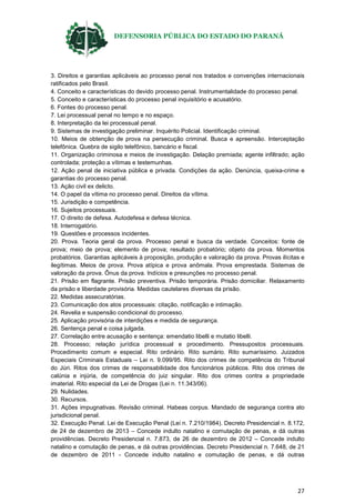 DEFENSORIA PÚBLICA DO ESTADO DO PARANÁ
27
3. Direitos e garantias aplicáveis ao processo penal nos tratados e convenções internacionais
ratificados pelo Brasil.
4. Conceito e características do devido processo penal. Instrumentalidade do processo penal.
5. Conceito e características do processo penal inquisitório e acusatório.
6. Fontes do processo penal.
7. Lei processual penal no tempo e no espaço.
8. Interpretação da lei processual penal.
9. Sistemas de investigação preliminar. Inquérito Policial. Identificação criminal.
10. Meios de obtenção de prova na persecução criminal. Busca e apreensão. Interceptação
telefônica. Quebra de sigilo telefônico, bancário e fiscal.
11. Organização criminosa e meios de investigação. Delação premiada; agente infiltrado; ação
controlada; proteção a vítimas e testemunhas.
12. Ação penal de iniciativa pública e privada. Condições da ação. Denúncia, queixa-crime e
garantias do processo penal.
13. Ação civil ex delicto.
14. O papel da vítima no processo penal. Direitos da vítima.
15. Jurisdição e competência.
16. Sujeitos processuais.
17. O direito de defesa. Autodefesa e defesa técnica.
18. Interrogatório.
19. Questões e processos incidentes.
20. Prova. Teoria geral da prova. Processo penal e busca da verdade. Conceitos: fonte de
prova; meio de prova; elemento de prova; resultado probatório; objeto da prova. Momentos
probatórios. Garantias aplicáveis à proposição, produção e valoração da prova. Provas ilícitas e
ilegítimas. Meios de prova. Prova atípica e prova anômala. Prova emprestada. Sistemas de
valoração da prova. Ônus da prova. Indícios e presunções no processo penal.
21. Prisão em flagrante. Prisão preventiva. Prisão temporária. Prisão domiciliar. Relaxamento
da prisão e liberdade provisória. Medidas cautelares diversas da prisão.
22. Medidas assecuratórias.
23. Comunicação dos atos processuais: citação, notificação e intimação.
24. Revelia e suspensão condicional do processo.
25. Aplicação provisória de interdições e medida de segurança.
26. Sentença penal e coisa julgada.
27. Correlação entre acusação e sentença: emendatio libelli e mutatio libelli.
28. Processo; relação jurídica processual e procedimento. Pressupostos processuais.
Procedimento comum e especial. Rito ordinário. Rito sumário. Rito sumaríssimo. Juizados
Especiais Criminais Estaduais – Lei n. 9.099/95. Rito dos crimes de competência do Tribunal
do Júri. Ritos dos crimes de responsabilidade dos funcionários públicos. Rito dos crimes de
calúnia e injúria, de competência do juiz singular. Rito dos crimes contra a propriedade
imaterial. Rito especial da Lei de Drogas (Lei n. 11.343/06).
29. Nulidades.
30. Recursos.
31. Ações impugnativas. Revisão criminal. Habeas corpus. Mandado de segurança contra ato
jurisdicional penal.
32. Execução Penal. Lei de Execução Penal (Lei n. 7.210/1984). Decreto Presidencial n. 8.172,
de 24 de dezembro de 2013 – Concede indulto natalino e comutação de penas, e dá outras
providências. Decreto Presidencial n. 7.873, de 26 de dezembro de 2012 – Concede indulto
natalino e comutação de penas, e dá outras providências. Decreto Presidencial n. 7.648, de 21
de dezembro de 2011 - Concede indulto natalino e comutação de penas, e dá outras
 
