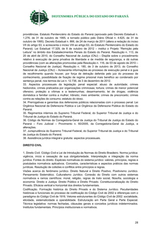DEFENSORIA PÚBLICA DO ESTADO DO PARANÁ
28
providências. Estatuto Penitenciário do Estado do Paraná (aprovado pelo Decreto Estadual n.
1.276, de 31 de outubro de 1995, e tornado público pelo Diário Oficial n. 4.625, de 31 de
outubro de 1995). Decreto Estadual n. 866, de 24 de março de 2011 (altera a redação do inciso
VII do artigo 63, e acrescenta o inciso VIII ao artigo 63, do Estatuto Penitenciário do Estado do
Paraná). Lei Estadual 17.329, de 8 de outubro de 2012 – institui o Projeto “Remição pela
Leitura” no âmbito dos Estabelecimentos Penais do Estado do Paraná. Resolução n. 113, de
20 de abril de 2010, do Conselho Nacional de Justiça (CNJ) – Dispõe sobre o procedimento
relativo à execução de pena privativa de liberdade e de medida de segurança, e dá outras
providências (com as alterações promovidas pela Resolução n. 116, de 03 de agosto de 2010 –
Conselho Nacional de Justiça). Resolução n. 180, de 3 de outubro de 2013, do Conselho
Nacional de Justiça (CNJ) – Acrescenta informações ao processo de execução penal e à guia
de recolhimento quando houver, por força de detração deferida pelo juiz do processo de
conhecimento, possibilidade de fixação de regime prisional mais benéfico ao condenado por
sentença penal, nos termos da Lei n. 12.736, de 3 de dezembro de 2012.
33. Aspectos processuais da legislação penal especial: abuso de autoridade; crimes
hediondos; crimes praticados por organizações criminosas; tortura; crimes de menor potencial
ofensivo; proteção a vítimas e a testemunhas; desarmamento; lei de drogas; violência
doméstica e familiar contra a mulher; trânsito; meio ambiente; crimes de preconceito; crimes
contra as relações de consumo; estatuto do idoso.
34. Prerrogativas e garantias dos defensores públicos relacionadas com o processo penal: Lei
Orgânica Nacional da Defensoria Pública e Lei Orgânica da Defensoria Pública do Estado do
Paraná.
35. Regimentos internos do Supremo Tribunal Federal, do Superior Tribunal de Justiça e do
Tribunal de Justiça do Estado do Paraná.
36. Código de Normas da Corregedoria-Geral da Justiça do Tribunal de Justiça do Estado do
Paraná – Foro Judicial – Provimento n. 60/2005, da Corregedoria-Geral da Justiça, e
alterações.
37. Jurisprudência do Supremo Tribunal Federal, do Superior Tribunal de Justiça e do Tribunal
de Justiça do Estado do Paraná.
38. Assistência jurídica integral e gratuita: aspectos processuais.
DIREITO CIVIL
1. Direito Civil. Código Civil e Lei de Introdução às Normas do Direito Brasileiro. Norma jurídica:
vigência, início e cessação de sua obrigatoriedade. Interpretação e integração da norma
jurídica. Fontes do direito. Espécies normativas do sistema jurídico: valores, princípios, regras e
postulados normativos aplicativos. Conceitos, características e aspectos práticos das normas
jurídicas. Resolução de colisões e conflitos entre princípios e regras.
Visões acerca do fenômeno jurídico. Direito Natural e Direito Positivo. Positivismo Jurídico.
Pensamento Sistemático. Culturalismo Jurídico. Conexão do Direito com outros sistemas
normativos e ramos científicos: moral, religião, regras de trato social, filosofia, sociologia e
economia. Direito e Justiça. Direito Público e Direito Privado. Constitucionalização do Direito
Privado. Eficácia vertical e horizontal dos direitos fundamentais.
Codificação. Formação histórica do Direito Privado e do Sistema Jurídico. Peculiaridades
históricas e funcionais do processo de codificação do Código Civil de 2002 e diferenças com o
paradigma do Código Civil de 1916. Vetores estruturantes do Código Civil de 2002: socialidade,
eticidade, sistematicidade e operabilidade. Estruturação em Parte Geral e Parte Especial.
Técnica legislativa: normas fechadas, cláusulas gerais e conceitos jurídicos indeterminados.
Institutos fundamentais. Princípios institucionais e normativos.
 