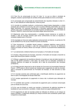 DEFENSORIA PÚBLICA DO ESTADO DO PARANÁ
3
4.2.2 Para fins de comprovação do item 4.2, letra “a”, no que se refere à atividade de
estagiário, bastará a apresentação de certidão emitida pela entidade de ensino conveniada.
4.3 A convocação para comprovação do preenchimento dos requisitos indicados no item 4.1,
letra “e” será realizada em edital específico, antes da posse.
4.4 A inscrição do candidato implicará o conhecimento integral destas disposições e a tácita
aceitação das condições do Concurso, tais como se acham definidas neste Edital, nas normas
legais pertinentes, em eventuais aditamentos e instruções específicas para realização do
certame, bem como na Deliberação do Conselho Superior da Defensoria Pública do Estado do
Paraná nº 005/2014, acerca dos quais não poderá alegar desconhecimento.
4.5 Objetivando evitar ônus desnecessário, o candidato deverá orientar-se no sentido de
recolher o valor de inscrição somente após tomar conhecimento de todos os requisitos e
condições exigidos para o Concurso.
4.6 As inscrições ao Concurso serão realizadas exclusivamente via Internet, no período de 10h
do dia 02/06/2014 às 16h do dia 27/06/2014 (horário de Brasília).
4.7 Para inscrever-se, o candidato deverá acessar o endereço eletrônico www.nc.ufpr.br,
durante o período das inscrições e, pelo link correspondente ao Concurso da Defensoria
Pública do Estado do Paraná, efetuar sua inscrição, conforme os procedimentos estabelecidos
a seguir:
4.7.1 Ler atentamente o Edital de Abertura de Inscrições e o Formulário de Inscrição.
4.7.2 Aceitar o Requerimento de Inscrição, preencher o Formulário de Inscrição e transmitir os
dados pela Internet para realizar a inscrição.
4.7.3 Efetuar o pagamento da importância referente à inscrição por meio de boleto bancário no
valor de R$ 220,00 (duzentos e vinte reais), de acordo com as instruções constantes no
endereço eletrônico da página de inscrições, até a data de encerramento das inscrições
(27/06/2014).
4.7.4 O boleto bancário disponível no site do Núcleo de Concursos da Universidade Federal do
Paraná – UFPR (www.nc.ufpr.br) deverá ser impresso para o pagamento do valor da inscrição,
após a conclusão do preenchimento do Formulário de Inscrição, na rede bancária ou casa
lotérica.
4.7.5 A inscrição somente será confirmada após a identificação eletrônica do pagamento da
taxa ou após a homologação da isenção desta taxa.
4.7.6 O simples agendamento do pagamento no banco não é suficiente para efetivação da
inscrição.
4.7.7 O candidato deve guardar o comprovante de pagamento para a eventual comprovação
junto ao Núcleo de Concursos.
4.7.8 Em caso de feriado ou evento que acarrete o fechamento de agências bancárias na
localidade em que se encontra o candidato, o boleto deverá ser pago antecipadamente.
4.7.9 O pagamento do valor da inscrição poderá ser efetuado em dinheiro ou em cheque do
próprio candidato. O pagamento efetuado por cheque somente será considerado quitado após
a respectiva compensação.
 