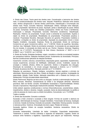 DEFENSORIA PÚBLICA DO ESTADO DO PARANÁ
30
4. Direito das Coisas. Teoria geral dos direitos reais. Conceituação e taxinomia dos direitos
reais. A constitucionalização dos direitos reais. Sequela. Preferência. Distinção entre direitos
reais, direitos obrigacionais e demais direitos patrimoniais. Classificação e enumeração dos
direitos reais. Posse. Conceito. Natureza. Classificação. Efeitos. Distinção entre detenção,
posse e propriedade. Servidores da posse. Aquisição, perda e classificação da posse. Efeitos
da posse. Composse. Direito aos interditos possessórios. Direito aos frutos e benfeitorias,
indenização e retenção. Propriedade. Conceito. Elementos constitutivos. Classificação.
Restrições. Histórico da propriedade. Função social e ambiental da propriedade. Sujeitos e
objeto do direito de propriedade. Modalidades de propriedades. Propriedade perpétua e
resolúvel. Propriedade fiduciária. Alienação fiduciária em garantia. Propriedade mobiliária e
imobiliária. Limitações ao direito de propriedade. Aquisição da propriedade imóvel e móvel.
Registro imobiliário. Usucapião. Espécies. Perda da propriedade. Direito de vizinhança.
Condomínio em geral. Condomínio edilício. Lei n.º 4.591/64. Direito de superfície. Servidões.
Usufruto. Uso. Habitação. Direito do promitente comprador. A concessão de uso especial para
fins de moradia. A concessão de direito real de uso. Penhor. Hipoteca. Anticrese. Registros
públicos: Lei nº 6.015/73. Parcelamento do Solo Urbano: Decreto-lei n.º 58/37 e Lei nº
6.766/77. Lei n.º 10.257/01. Lei 11.977/09.
5. Direito de Família. Entidades familiares: origem, conceitos e a família na sociedade brasileira
em perspectiva histórica. Relações familiares plurais: fundamentos da diversidade. Princípios.
Normas constitucionais aplicáveis às relações familiares.
Casamento: conceito, natureza, características, disposições gerais, capacidade, impedimentos,
causas suspensivas, processo de habilitação, celebração, provas, invalidade, causas de
anulação e nulidade, eficácia, efeitos do casamento, direitos e obrigações dos cônjuges.
Dissolução da sociedade e do vínculo conjugal. Separação e divórcio. Lei n.º 6.515/77.
Proteção da pessoa dos filhos. Alienação parental: Lei nº 12.318/2010.
Relações de parentesco. Filiação: biológica, socioafetiva, demais espécies e princípio da
afetividade. Reconhecimento dos filhos. Estado de filiação e origem genética. Investigação de
paternidade. Adoção. Poder familiar. Aplicação sistemática com o Estatuto da Criança e do
Adolescente. Princípio da paternidade responsável.
Direito Patrimonial. Regimes de bens entre os cônjuges. Usufruto e administração dos bens de
filhos menores. Alimentos. Características do direito e da obrigação alimentar. Alimentos
gravídicos. Bem de família: conceito, formalidades necessárias e impenhorabilidade. Direitos
sexuais e reprodutivos. Reprodução medicamente assistida. Planejamento familiar.
União estável: aspectos constitucionais e normas infraconstitucionais, características, estado,
impedimentos, direitos e deveres, meação, sucessão, teoria da desconsideração na partilha e
união de pessoas do mesmo sexo ou direito homoafetivo. Concubinato. Lei n.º 9.278/96.
Tutela e curatela.
6. Direito das Sucessões. Conceito e conteúdo.
Sucessão a título universal e sucessão a título singular. Formas de suceder e abertura da
sucessão. Administração da herança. Vocação hereditária. Transmissão da herança. Aceitação
e renúncia. Cessão da herança. Exclusão da sucessão. Indignidade. Herança jacente. Conceito
e natureza jurídica. Vacância. Arrecadação dos bens vagos. Petição de herança.
Sucessão legítima. Ordem da vocação hereditária. Herdeiros necessários. Direito de
representação.
Sucessão testamentária. Liberdade de testar. Limitações. Capacidade testamentária.
Testamento e codicilo. Formas ordinárias e especiais de testamento. Legados. Direito de
acrescer entre herdeiros e legatários. Capacidade para adquirir por testamento. Herança
 