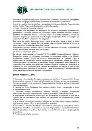DEFENSORIA PÚBLICA DO ESTADO DO PARANÁ
31
necessária. Redução das disposições testamentárias. Deserdação. Substituições. Execução do
testamento. Revogação do testamento. Rompimento do testamento. Testamenteiro.
Inventário e partilha. Inventário judicial e extrajudicial. Inventariante. Colação. Pagamento das
dívidas. Partilha. Arrolamento. Quinhões hereditários. Sonegados.
7. Direito Empresarial. Conceito e conteúdo.
Da empresa e do empresário. Ato empresarial. Da sociedade empresarial. Sociedade não
personificada. Sociedade personificada. Sociedade simples. Sociedade em nome coletivo.
Sociedade em comandita simples. Sociedade limitada. Sociedade cooperativa. Sociedades
coligadas. Registro das sociedades. Transformação, incorporação, fusão e liquidação. Do
estabelecimento. Nome empresarial. Dos prepostos.
Dos títulos de crédito: Disposições gerais, títulos ao portador, títulos à ordem e títulos
nominativos. Títulos em espécie: letra de câmbio, nota promissória, duplicata de compra e
venda mercantil e de prestação de serviços, cheque.
Arrendamento mercantil: evolução histórica, conceito, elementos do contrato, obrigações dos
sujeitos, modalidades, revisão e cláusulas abusivas.
Da alienação fiduciária em garantia.
Da falência e da concordata: Lei Federal nº 11.101, de 2005. Recuperação judicial e falência.
Disposições comuns. As obrigações contratuais na recuperação judicial e na falência.
Administrador judicial. Comitê de credores. Assembleia-geral de credores. Plano e
procedimento de recuperação judicial. Convolação da recuperação judicial em falência.
Disposições gerais. Procedimento de decretação. Direitos e deveres do falido. Habilitação e
classificação dos créditos. Atos anteriores à falência, ineficácia e revogação. Arrecadação e
realização do ativo. Pagamento dos credores. Encerramento da falência e extinção das
obrigações do falido. Recuperação extrajudicial. O plano de recuperação. Credores sujeitos ao
plano. A homologação judicial, requisitos e procedimento.
DIREITO PROCESSUAL CIVIL
1. Processo e Constituição: Princípios constitucionais do Direito Processual Civil. Direitos
fundamentais e processo. A busca pela efetividade dos direitos e as reformas processuais.
Formalismo-valorativo. Instrumentalismo. Segurança jurídica. Confiança legítima. Estabilidade
das relações jurídicas.
2. Normas de Direito Processual Civil: natureza jurídica, fontes, interpretação e direito
processual intertemporal.
3. Jurisdição: conceito, características, escopos, princípios e espécies. Equivalentes
jurisdicionais: autotutela, autocomposição, mediação. Arbitragem. Jurisdição voluntária.
4. Precedentes. Fundamentos da utilização dos precedentes. Precedentes na civil law e
common law. Da compreensão e da utilização dos precedentes. Os precedentes no sistema
brasileiro atual.
5. Ação: teorias, classificação, elementos, condições e cumulação. Direito subjetivo, pretensão,
ação de direito material e ação de direito processual: distinções.
6. Competência. Conceito. Finalidades. Competência internacional e competência interna.
Competência absoluta e a reassunção do processo. Regras relativas à competência territorial.
Meios de arguição da competência. Perpetuação da competência. Exceções à perpetuação da
competência.
7. Princípios e garantias processuais.
 