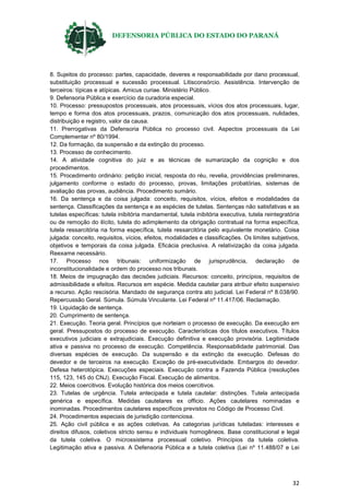 DEFENSORIA PÚBLICA DO ESTADO DO PARANÁ
32
8. Sujeitos do processo: partes, capacidade, deveres e responsabilidade por dano processual,
substituição processual e sucessão processual. Litisconsórcio. Assistência. Intervenção de
terceiros: típicas e atípicas. Amicus curiae. Ministério Público.
9. Defensoria Pública e exercício da curadoria especial.
10. Processo: pressupostos processuais, atos processuais, vícios dos atos processuais, lugar,
tempo e forma dos atos processuais, prazos, comunicação dos atos processuais, nulidades,
distribuição e registro, valor da causa.
11. Prerrogativas da Defensoria Pública no processo civil. Aspectos processuais da Lei
Complementar nº 80/1994.
12. Da formação, da suspensão e da extinção do processo.
13. Processo de conhecimento.
14. A atividade cognitiva do juiz e as técnicas de sumarização da cognição e dos
procedimentos.
15. Procedimento ordinário: petição inicial, resposta do réu, revelia, providências preliminares,
julgamento conforme o estado do processo, provas, limitações probatórias, sistemas de
avaliação das provas, audiência. Procedimento sumário.
16. Da sentença e da coisa julgada: conceito, requisitos, vícios, efeitos e modalidades da
sentença. Classificações da sentença e as espécies de tutelas. Sentenças não satisfativas e as
tutelas específicas: tutela inibitória mandamental, tutela inibitória executiva, tutela reintegratória
ou de remoção do ilícito, tutela do adimplemento da obrigação contratual na forma específica,
tutela ressarcitória na forma específica, tutela ressarcitória pelo equivalente monetário. Coisa
julgada: conceito, requisitos, vícios, efeitos, modalidades e classificações. Os limites subjetivos,
objetivos e temporais da coisa julgada. Eficácia preclusiva. A relativização da coisa julgada.
Reexame necessário.
17. Processo nos tribunais: uniformização de jurisprudência, declaração de
inconstitucionalidade e ordem do processo nos tribunais.
18. Meios de impugnação das decisões judiciais. Recursos: conceito, princípios, requisitos de
admissibilidade e efeitos. Recursos em espécie. Medida cautelar para atribuir efeito suspensivo
a recurso. Ação rescisória. Mandado de segurança contra ato judicial. Lei Federal nº 8.038/90.
Repercussão Geral. Súmula. Súmula Vinculante. Lei Federal nº 11.417/06. Reclamação.
19. Liquidação de sentença.
20. Cumprimento de sentença.
21. Execução. Teoria geral. Princípios que norteiam o processo de execução. Da execução em
geral. Pressupostos do processo de execução. Características dos títulos executivos. Títulos
executivos judiciais e extrajudiciais. Execução definitiva e execução provisória. Legitimidade
ativa e passiva no processo de execução. Competência. Responsabilidade patrimonial. Das
diversas espécies de execução. Da suspensão e da extinção da execução. Defesas do
devedor e de terceiros na execução. Exceção de pré-executividade. Embargos do devedor.
Defesa heterotópica. Execuções especiais. Execução contra a Fazenda Pública (resoluções
115, 123, 145 do CNJ). Execução Fiscal. Execução de alimentos.
22. Meios coercitivos. Evolução histórica dos meios coercitivos.
23. Tutelas de urgência. Tutela antecipada e tutela cautelar: distinções. Tutela antecipada
genérica e específica. Medidas cautelares ex officio. Ações cautelares nominadas e
inominadas. Procedimentos cautelares específicos previstos no Código de Processo Civil.
24. Procedimentos especiais de jurisdição contenciosa.
25. Ação civil pública e as ações coletivas. As categorias jurídicas tuteladas: interesses e
direitos difusos, coletivos stricto sensu e individuais homogêneos. Base constitucional e legal
da tutela coletiva. O microssistema processual coletivo. Princípios da tutela coletiva.
Legitimação ativa e passiva. A Defensoria Pública e a tutela coletiva (Lei nº 11.488/07 e Lei
 