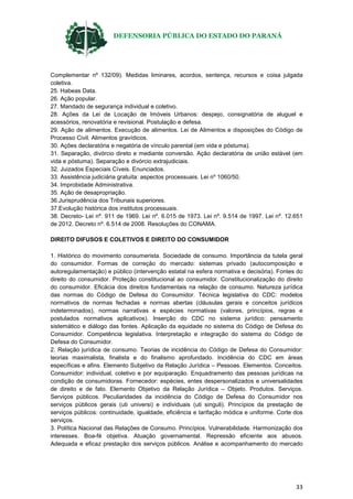 DEFENSORIA PÚBLICA DO ESTADO DO PARANÁ
33
Complementar nº 132/09). Medidas liminares, acordos, sentença, recursos e coisa julgada
coletiva.
25. Habeas Data.
26. Ação popular.
27. Mandado de segurança individual e coletivo.
28. Ações da Lei de Locação de Imóveis Urbanos: despejo, consignatória de aluguel e
acessórios, renovatória e revisional. Postulação e defesa.
29. Ação de alimentos. Execução de alimentos. Lei de Alimentos e disposições do Código de
Processo Civil. Alimentos gravídicos.
30. Ações declaratória e negatória de vínculo parental (em vida e póstuma).
31. Separação, divórcio direto e mediante conversão. Ação declaratória de união estável (em
vida e póstuma). Separação e divórcio extrajudiciais.
32. Juizados Especiais Cíveis. Enunciados.
33. Assistência judiciária gratuita: aspectos processuais. Lei nº 1060/50.
34. Improbidade Administrativa.
35. Ação de desapropriação.
36.Jurisprudência dos Tribunais superiores.
37.Evolução histórica dos institutos processuais.
38. Decreto- Lei nº. 911 de 1969. Lei nº. 6.015 de 1973. Lei nº. 9.514 de 1997. Lei nº. 12.651
de 2012. Decreto nº. 6.514 de 2008. Resoluções do CONAMA.
DIREITO DIFUSOS E COLETIVOS E DIREITO DO CONSUMIDOR
1. Histórico do movimento consumerista. Sociedade de consumo. Importância da tutela geral
do consumidor. Formas de correção do mercado: sistemas privado (autocomposição e
autoregulamentação) e público (intervenção estatal na esfera normativa e decisória). Fontes do
direito do consumidor. Proteção constitucional ao consumidor. Constitucionalização do direito
do consumidor. Eficácia dos direitos fundamentais na relação de consumo. Natureza jurídica
das normas do Código de Defesa do Consumidor. Técnica legislativa do CDC: modelos
normativos de normas fechadas e normas abertas (cláusulas gerais e conceitos jurídicos
indeterminados), normas narrativas e espécies normativas (valores, princípios, regras e
postulados normativos aplicativos). Inserção do CDC no sistema jurídico: pensamento
sistemático e diálogo das fontes. Aplicação da equidade no sistema do Código de Defesa do
Consumidor. Competência legislativa. Interpretação e integração do sistema do Código de
Defesa do Consumidor.
2. Relação jurídica de consumo. Teorias de incidência do Código de Defesa do Consumidor:
teorias maximalista, finalista e do finalismo aprofundado. Incidência do CDC em áreas
específicas e afins. Elemento Subjetivo da Relação Jurídica – Pessoas. Elementos. Conceitos.
Consumidor: individual, coletivo e por equiparação. Enquadramento das pessoas jurídicas na
condição de consumidoras. Fornecedor: espécies, entes despersonalizados e universalidades
de direito e de fato. Elemento Objetivo da Relação Jurídica – Objeto. Produtos. Serviços.
Serviços públicos. Peculiaridades da incidência do Código de Defesa do Consumidor nos
serviços públicos gerais (uti universi) e individuais (uti singuli). Princípios da prestação de
serviços públicos: continuidade, igualdade, eficiência e tarifação módica e uniforme. Corte dos
serviços.
3. Política Nacional das Relações de Consumo. Princípios. Vulnerabilidade. Harmonização dos
interesses. Boa-fé objetiva. Atuação governamental. Repressão eficiente aos abusos.
Adequada e eficaz prestação dos serviços públicos. Análise e acompanhamento do mercado
 