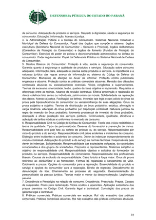 DEFENSORIA PÚBLICA DO ESTADO DO PARANÁ
34
de consumo. Adequação de produtos e serviços. Respeito à dignidade, saúde e segurança do
consumidor. Educação. Informação. Acesso à justiça.
4. A Administração Pública e a Defesa do Consumidor. Sistemas Nacional, Estadual e
Municipal de Defesa do Consumidor. Papel dos órgãos que compõe o sistema: órgãos
executivos (Secretaria Nacional do Consumidor – Senacon e Procons), órgãos deliberativos
(Conselhos de Proteção do Consumidor) e órgãos de fomento (Fundos de Proteção do
Consumidor). Exercício do poder de polícia e discricionariedade administrativa na defesa do
consumidor. Poder regulamentar. Papel da Defensoria Pública no Sistema Nacional de Defesa
do Consumidor.
5. Direitos Básicos do Consumidor. Proteção à vida, saúde e segurança do consumidor.
Garantia quanto à segurança e qualidade de produtos e serviços. Educação sobre consumo
adequado. Informação clara, adequada e precisa sobre produtos e serviços. A importância e a
natureza jurídica das regras acerca da informação no sistema do Código de Defesa do
Consumidor. Momentos de aferição do dever de informar. Proteção contra publicidade
enganosa e abusiva. Proteção contra as práticas comerciais abusivas. Revisão das cláusulas
contratuais abusivas ou excessivamente onerosas. Vícios congênitos e supervenientes.
Teorias da excessiva onerosidade, lesão, quebra da base objetiva e imprevisão. Requisitos e
diferenças entre as teorias. Alcance da revisão contratual. Efetiva prevenção e reparação de
danos coletivos lato sensu ou individuais, patrimoniais ou morais. Solidariedade na reparação
dos danos. Acesso à justiça. Facilitação da defesa. Inversão ope legis e ope judicis do ônus da
prova pela hipossuficiência do consumidor ou verossimilhança de suas alegações. Ônus da
prova subjetivo e objetivo. Teorias de distribuição do ônus probatório: estática, afirmação e
carga dinâmica. Alteração do ônus probatório por disposição contratual. Natureza jurídica da
regra de inversão do ônus probatório. Momento processual de inversão do ônus probatório.
Adequada e eficaz prestação dos serviços públicos. Continuidade, igualdade, eficiência e
aplicação de tarifas módicas e uniformes no mercado de consumo.
6. Responsabilidade Civil no Código de Defesa do Consumidor. Teoria dos vícios redibitórios e
teoria da qualidade. Tipos de periculosidade. Deveres do fornecedor e prevenção de danos.
Responsabilidade civil pelo fato ou defeito do produto ou do serviço. Responsabilidade por
vício do produto e do serviço. Responsabilidade civil pelos acidentes e incidentes de consumo.
Distinção entre incidentes e acidentes de consumo. Dever de indenizar independentemente de
vínculo contratual. Adequação do produto e do serviço às normas técnicas. Responsáveis pelo
dever de indenizar. Solidariedade. Responsabilidade das sociedades coligadas, da sociedades
consorciadas e dos grupos de sociedades. Prepostos e representantes. Sistemas subjetivo e
objetivo de responsabilidade civil. Responsabilidade objetiva e solidária do fornecedor de
produtos ou serviços. Responsabilidade do comerciante. Responsabilidade dos profissionais
liberais. Causas de exclusão da responsabilidade. Caso fortuito e força maior. Ônus da prova
referente ao consumidor e ao fornecedor. Formas de reparação e saneamento do vício.
Cabimento e prazos. Opções do consumidor para a reparação. Essencialidade do produto e
serviço e opções do consumidor para a reparação. Direito de regresso. Descabimento de
denunciação da lide. Chamamento ao processo do segurador. Desconsideração da
personalidade da pessoa jurídica. Teorias maior e menor da desconsideração. Legitimação
passiva.
7. Decadência e Prescrição na relação de consumo. Decadência. Prescrição. Prazos. Causas
de suspensão. Prazo para reclamação. Vícios ocultos e aparentes. Aplicação subsidiária dos
prazos previstos no Código Civil. Garantia legal e contratual. Cumulação dos prazos de
garantia legal e contratual.
8. Práticas comerciais. Práticas comerciais em espécie. Rol não exaustivo das práticas
comerciais. Práticas comerciais abusivas. Rol não exaustivo das práticas comerciais abusivas.
 