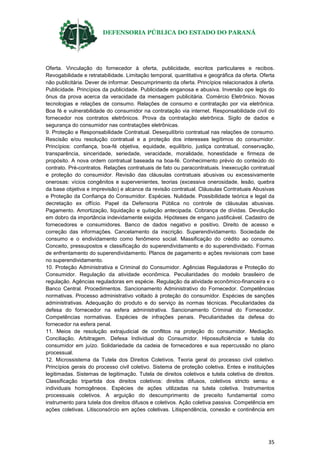 DEFENSORIA PÚBLICA DO ESTADO DO PARANÁ
35
Oferta. Vinculação do fornecedor à oferta, publicidade, escritos particulares e recibos.
Revogabilidade e retratabilidade. Limitação temporal, quantitativa e geográfica da oferta. Oferta
não publicitária. Dever de informar. Descumprimento da oferta. Princípios relacionados à oferta.
Publicidade. Princípios da publicidade. Publicidade enganosa e abusiva. Inversão ope legis do
ônus da prova acerca da veracidade da mensagem publicitária. Comércio Eletrônico. Novas
tecnologias e relações de consumo. Relações de consumo e contratação por via eletrônica.
Boa fé e vulnerabilidade do consumidor na contratação via internet. Responsabilidade civil do
fornecedor nos contratos eletrônicos. Prova da contratação eletrônica. Sigilo de dados e
segurança do consumidor nas contratações eletrônicas.
9. Proteção e Responsabilidade Contratual. Desequilíbrio contratual nas relações de consumo.
Rescisão e/ou resolução contratual e a proteção dos interesses legítimos do consumidor.
Princípios: confiança, boa-fé objetiva, equidade, equilíbrio, justiça contratual, conservação,
transparência, sinceridade, seriedade, veracidade, moralidade, honestidade e firmeza de
propósito. A nova ordem contratual baseada na boa-fé. Conhecimento prévio do conteúdo do
contrato. Pré-contratos. Relações contratuais de fato ou paracontratuais. Inexecução contratual
e proteção do consumidor. Revisão das cláusulas contratuais abusivas ou excessivamente
onerosas: vícios congênitos e supervenientes, teorias (excessiva onerosidade, lesão, quebra
da base objetiva e imprevisão) e alcance da revisão contratual. Cláusulas Contratuais Abusivas
e Proteção da Confiança do Consumidor. Espécies. Nulidade. Possibilidade teórica e legal da
decretação ex offício. Papel da Defensoria Pública no controle de cláusulas abusivas.
Pagamento. Amortização, liquidação e quitação antecipada. Cobrança de dívidas. Devolução
em dobro da importância indevidamente exigida. Hipóteses de engano justificável. Cadastro de
fornecedores e consumidores. Banco de dados negativo e positivo. Direito de acesso e
correção das informações. Cancelamento da inscrição. Superendividamento. Sociedade de
consumo e o endividamento como fenômeno social. Massificação do crédito ao consumo.
Conceito, pressupostos e classificação do superendividamento e do superendividado. Formas
de enfrentamento do superendividamento. Planos de pagamento e ações revisionais com base
no superendividamento.
10. Proteção Administrativa e Criminal do Consumidor. Agências Reguladoras e Proteção do
Consumidor. Regulação da atividade econômica. Peculiaridades do modelo brasileiro de
regulação. Agências reguladoras em espécie. Regulação da atividade econômico-financeira e o
Banco Central. Procedimentos. Sancionamento Administrativo do Fornecedor. Competências
normativas. Processo administrativo voltado à proteção do consumidor. Espécies de sanções
administrativas. Adequação do produto e do serviço às normas técnicas. Peculiaridades da
defesa do fornecedor na esfera administrativa. Sancionamento Criminal do Fornecedor.
Competências normativas. Espécies de infrações penais. Peculiaridades da defesa do
fornecedor na esfera penal.
11. Meios de resolução extrajudicial de conflitos na proteção do consumidor. Mediação.
Conciliação. Arbitragem. Defesa Individual do Consumidor. Hipossuficiência e tutela do
consumidor em juízo. Solidariedade da cadeia de fornecedores e sua repercussão no plano
processual.
12. Microssistema da Tutela dos Direitos Coletivos. Teoria geral do processo civil coletivo.
Princípios gerais do processo civil coletivo. Sistema de proteção coletiva. Entes e instituições
legitimadas. Sistemas de legitimação. Tutela de direitos coletivos e tutela coletiva de direitos.
Classificação tripartida dos direitos coletivos: direitos difusos, coletivos stricto sensu e
individuais homogêneos. Espécies de ações utilizadas na tutela coletiva. Instrumentos
processuais coletivos. A arguição do descumprimento de preceito fundamental como
instrumento para tutela dos direitos difusos e coletivos. Ação coletiva passiva. Competência em
ações coletivas. Litisconsórcio em ações coletivas. Litispendência, conexão e continência em
 
