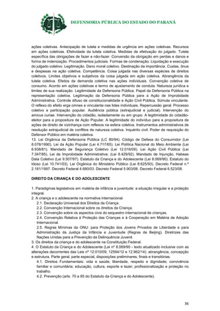DEFENSORIA PÚBLICA DO ESTADO DO PARANÁ
36
ações coletivas. Antecipação de tutela e medidas de urgência em ações coletivas. Recursos
em ações coletivas. Efetividade da tutela coletiva. Medidas de efetivação do julgado. Tutela
específica das obrigações de fazer e não-fazer. Conversão da obrigação em perdas e danos e
forma de indenização. Procedimentos judiciais. Formas de condenação. Liquidação e execução
do julgado coletivo. Legitimação. Dano moral coletivo. Destinação da importância. Custas, ônus
e despesas na ação coletiva. Competência. Coisa julgada nas diversas espécies de direitos
coletivos. Limites objetivos e subjetivos da coisa julgada em ação coletiva. Abrangência da
tutela coletiva. Efeitos da demanda coletiva nas ações individuais. Convenção coletiva de
consumo. Acordo em ações coletivas e termo de ajustamento de conduta. Natureza jurídica e
limites de sua realização. Legitimidade da Defensoria Pública. Papel da Defensoria Pública na
representação coletiva. Legitimação da Defensoria Pública para a Ação de Improbidade
Administrativa. Controle difuso de constitucionalidade e Ação Civil Pública. Súmula vinculante.
O reflexo do efeito erga omnes e vinculante nas lides individuais. Repercussão geral. Processo
coletivo e participação popular. Audiência pública (extrajudicial e judicial). Intervenção do
amicus curiae. Intervenção do cidadão, isoladamente ou em grupo. A legitimidade do cidadão-
eleitor para a propositura de Ação Popular. A legitimidade do indivíduo para a propositura de
ações de direito de vizinhança com reflexos na esfera coletiva. Instrumentos administrativos de
resolução extrajudicial de conflitos de natureza coletiva. Inquérito civil. Poder de requisição do
Defensor Público em matéria coletiva.
13. Lei Orgânica da Defensoria Pública (LC 80/94). Código de Defesa do Consumidor (Lei
8.078/1990). Lei da Ação Popular (Lei 4.717/65). Lei Política Nacional do Meio Ambiente (Lei
6.938/81). Mandado de Segurança Coletivo (Lei 12.016/09). Lei Ação Civil Pública (Lei
7.347/85). Lei de Improbidade Administrativa: (Lei 8.429/92). Mandado de Injunção, Habeas
Data Coletivo (Lei 9.507/97). Estatuto da Criança e do Adolescente (Lei 8.069/90). Estatuto do
Idoso (Lei 10.741/03). Lei Orgânica do Ministério Público (Lei 8.625/93). Decreto Federal n.º
2.181/1997. Decreto Federal 4.680/03. Decreto Federal 5.903/06. Decreto Federal 6.523/08.
DIREITO DA CRIANÇA E DO ADOLESCENTE
1. Paradigmas legislativos em matéria de infância e juventude: a situação irregular e a proteção
integral.
2. A criança e o adolescente na normativa internacional.
2.1. Declaração Universal dos Direitos da Criança.
2.2. Convenção Internacional sobre os direitos da Criança.
2.3. Convenção sobre os aspectos civis do sequestro internacional de crianças.
2.4. Convenção Relativa à Proteção das Crianças e à Cooperação em Matéria de Adoção
Internacional.
2.5. Regras Mínimas da ONU: para Proteção dos Jovens Privados de Liberdade e para
Administração da Justiça da Infância e Juventude (Regras de Beijing). Diretrizes das
Nações Unidas para a Prevenção da Delinquência Juvenil.
3. Os direitos da criança e do adolescente na Constituição Federal.
4. O Estatuto da Criança e do Adolescente (Lei nº 8.069/90 - texto atualizado inclusive com as
alterações decorrentes das Leis nº 12.010/09, 12594/12 e 12.962/14): abrangência, concepção
e estrutura. Parte geral, parte especial, disposições preliminares, finais e transitórias.
4.1. Direitos Fundamentais: vida e saúde; liberdade, respeito e dignidade; convivência
familiar e comunitária; educação, cultura, esporte e lazer; profissionalização e proteção no
trabalho.
4.2. Prevenção (arts. 70 a 85 do Estatuto da Criança e do Adolescente).
 