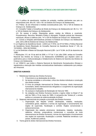 DEFENSORIA PÚBLICA DO ESTADO DO PARANÁ
37
4.3. A política de atendimento, medidas de proteção, medidas pertinentes aos pais ou
responsáveis (arts. 86 a 97, 129 e 130 do Estatuto da Criança e do Adolescente).
4.4. Prática de ato infracional e medidas socioeducativas (arts. 103 a 128 do Estatuto da
Criança e do Adolescente).
4.5. Conselho Tutelar e Conselhos de Direito da Criança e do Adolescente (art. 88, II e 131
a 140 do Estatuto da Criança e do Adolescente).
4.6. Do acesso à justiça. Disposições gerais. Justiça da Infância e Juventude.
Procedimentos. Recursos. Ministério Público e Advogado. Proteção judicial dos interesses
individuais, difusos e coletivos (arts. 141 a 224 do Estatuto da Criança e do Adolescente).
4.7. Crimes e infrações administrativas previstos no Estatuto da Criança e do Adolescente
(arts. 225 a 258 do Estatuto da Criança e do Adolescente).
5. Lei Orgânica da Assistência Social - LOAS (Lei nº 8742, de 07/12/1993) e Política Nacional
de Assistência Social (Resolução do Conselho Nacional de Assistência Social nº 145, de
15/10/2004 – DOU 28/10/2004).
6. Lei de Diretrizes e Bases da Educação Nacional (LDB - Lei nº 9.394, de 20 de dezembro de
1996).
7. Resoluções 113, de 19 de abril de 2006, e 117 de 11 de Julho 2006, ambas do Conselho
Nacional dos Direitos da Criança e do Adolescente (CONANDA) que dispõem sobre os
parâmetros para a institucionalização e fortalecimento do Sistema de Garantia dos Direitos da
Criança e do Adolescente.
8. Lei 12594/12, que institui o Sistema Nacional de Atendimento Socioeducativo (Sinase) e
regulamenta a execução das medidas socioeducativas destinadas a adolescente que pratique
ato infracional.
DIREITOS HUMANOS
1. Referências históricas dos Direitos Humanos.
1. O iluminismo e as declarações de direitos.
2. As teorias socialistas e comunistas: crítica dos direitos individuais e construção
dos direitos sociais.
3. O início da proteção internacional de Direitos Humanos: direito internacional
humanitário, direito internacional dos refugiados e o surgimento da organização
internacional do trabalho.
4. Os avanços e implicações da Declaração de Viena de 1993.
5. As violações aos Direitos Humanos durante o regime militar no Brasil (1º de
abril de 1964 a 15 de março de 1985). A campanha das "diretas já", a anistia
política e o processo de redemocratização do Brasil.
2. Sistemas internacionais de proteção e promoção dos Direitos Humanos.
1. Organização das Nações Unidas: declarações, tratados, resoluções,
comentários gerais, relatórios e normas de organização e funcionamento dos
órgãos de supervisão, fiscalização e controle. Órgãos convencionais e
extraconvencionais.
2. Organização dos estados americanos: declarações, tratados, resoluções,
relatórios, informes, jurisprudência (contenciosa e consultiva da corte
interamericana de Direitos Humanos), normas de organização e funcionamento
dos órgãos de supervisão, fiscalização e controle. Relatorias temáticas e por
países. Audiências públicas.
3. Teoria geral do direito internacional dos Direitos Humanos.
 
