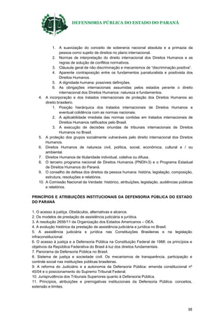 DEFENSORIA PÚBLICA DO ESTADO DO PARANÁ
38
1. A suavização do conceito de soberania nacional absoluta e a primazia da
pessoa como sujeito de direitos no plano internacional.
2. Normas de interpretação do direito internacional dos Direitos Humanos e as
regras de solução de conflitos normativos.
3. Cláusula geral de não discriminação e mecanismos de “discriminação positiva”.
4. Aparente contraposição entre os fundamentos jusnaturalista e positivista dos
Direitos Humanos.
5. A dignidade humana: possíveis definições.
6. As obrigações internacionais assumidas pelos estados perante o direito
internacional dos Direitos Humanos: natureza e fundamentos.
4. A incorporação e dos tratados internacionais de proteção dos Direitos Humanos ao
direito brasileiro.
1. Posição hierárquica dos tratados internacionais de Direitos Humanos e
eventual colidência com as normas nacionais.
2. A aplicabilidade imediata das normas contidas em tratados internacionais de
Direitos Humanos ratificados pelo Brasil.
3. A execução de decisões oriundas de tribunais internacionais de Direitos
Humanos no Brasil.
5. A proteção dos grupos socialmente vulneráveis pelo direito internacional dos Direitos
Humanos.
6. Direitos Humanos de natureza civil, política, social, econômica, cultural e / ou
ambiental.
7. Direitos Humanos de titularidade individual, coletiva ou difusa.
8. O terceiro programa nacional de Direitos Humanos (PNDH-3) e o Programa Estadual
de Direitos Humanos do Paraná.
9. O conselho de defesa dos direitos da pessoa humana: história, legislação, composição,
estrutura, resoluções e relatórios.
10. A Comissão Nacional da Verdade: histórico, atribuições, legislação, audiências públicas
e relatórios.
PRINCÍPIOS E ATRIBUIÇÕES INSTITUCIONAIS DA DEFENSORIA PÚBLICA DO ESTADO
DO PARANÁ
1. O acesso à justiça. Obstáculos, alternativas e alcance.
2. Os modelos de prestação de assistência judiciária e jurídica.
3. A resolução 2656/11 da Organização dos Estados Americanos – OEA.
4. A evolução histórica da prestação de assistência judiciária e jurídica no Brasil.
5. A assistência judiciária e jurídica nas Constituições Brasileiras e na legislação
infraconstitucional.
6. O acesso à justiça e a Defensoria Pública na Constituição Federal de 1988: os princípios e
objetivos da República Federativa do Brasil à luz dos direitos fundamentais.
7. Panorama da Defensoria Pública no Brasil.
8. Sistema de justiça e sociedade civil. Os mecanismos de transparência, participação e
controle social nas instituições públicas brasileiras.
9. A reforma do Judiciário e a autonomia da Defensoria Pública: emenda constitucional nº
45/04 e o posicionamento do Supremo Tribunal Federal.
10. Jurisprudência dos Tribunais Superiores quanto à Defensoria Pública.
11. Princípios, atribuições e prerrogativas institucionais da Defensoria Pública: conceitos,
extensão e limites.
 