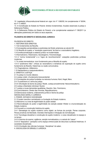 DEFENSORIA PÚBLICA DO ESTADO DO PARANÁ
39
12. Legislação infraconstitucional federal em vigor: lei nº 1.060/50, lei complementar nº 80/94,
lei nº 11.448/07.
13. A Constituição do Estado do Paraná: direitos fundamentais, funções essenciais à justiça e
Defensoria Pública.
14. A Defensoria Pública do Estado do Paraná: a lei complementar estadual nº 136/2011 (e
alterações posteriores) em todos os seus aspectos.
FILOSOFIA DO DIREITO E SOCIOLOGIA JURIDICA
FILOSOFIA DO DIREITO
1. HISTÓRIA DOS DIREITOS
1.1 Os fundamentos da filosofia.
1.2 Concepções jusnaturalistas e positivistas de Direito anteriores ao século XX.
1.3 A filosofia do sujeito: a “revolução copernicana” de Kant e o racionalismo hegeliano.
1.4 Constitucionalização e sistema jurídico na modernidade.
1.5 Normativismo, Historicismo, Sociologismo, Fenomenologia.
1.6 A “norma fundamental” e a “regra de reconhecimento”: acepções positivistas jurídicas
modernas.
1.7 A virada hermenêutica: novo fundamento para a filosofia do sujeito.
1.8 O “positivismo feliz”: críticas ao racionalismo e tentativas de superação do sujeito como
fundamento da filosofia. Habermas e a razão comunicativa.
1.9 Pragmatismos. Utilitarismo.
1.10 Neokantismo e neojusnaturalismo.
2. DIREITO E JUSTIÇA
2.1 A justiça no mundo clássico.
2.2 Justiça cristã: o fundamento transcendental.
2.3 Concepções de justiça fundadas na natureza humana: Kant, Hegel, Marx.
2.4 O positivismo e o tema da justiça.
2.5 A refundação da teoria da justiça: Rawls. Justiça procedimental. Neocontratualismo.
2.6 Justiça e liberdade individual. Nozick.
2.7 Justiça e novas demandas igualitárias. Dworkin. Sen. Feminismo.
2.8 Comunitarismo. Direito das minorias. Republicanismo.
2.9 Democracia moderna, ordenamento jurídico e teoria da justiça.
SOCIOLOGIA GERAL E JURÍDICA
3. PODER, ESTADO E SOCIEDADE
3.1 O poder coercitivo centralizado e a fundação do Estado moderno.
3.2 Marxismo e a crise de legitimidade do poder estatal.
3.3 Racionalização do poder e legitimidade da coerção estatal: Weber e a burocratização do
Estado moderno.
3.4 Foucault e a construção histórica do sujeito.
3.4.1 Genealogia do sujeito moderno como objeto: as formas de punição. Penas corporais.
Penas privativas de liberdade. Grandes internações e introjeção da normalização.
3.4.2 Tecnologia disciplinar e construção do sujeito moderno: o corpo disciplinado no espaço e
no tempo.
3.4.3 A técnica do exame: vigilância, sanção normalizadora, e o estudo de “casos”.
3.4.4 O “dispositivo”: panóptico como espaço entrecruzado de discursos e práticas históricas. A
sociedade disciplinada.
3.4.5 A fundação das ciências humanas: “disciplinas” do saber.
4. SOCIOLOGIA DO BRASIL E JURÍDICA
 