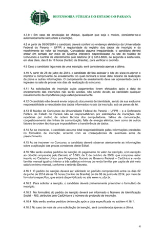 DEFENSORIA PÚBLICA DO ESTADO DO PARANÁ
4
4.7.9.1 Em caso de devolução do cheque, qualquer que seja o motivo, considerar-se-á
automaticamente sem efeito a inscrição.
4.8 A partir de 09/06/2014 o candidato deverá conferir no endereço eletrônico da Universidade
Federal do Paraná – UFPR a regularidade do registro dos dados de inscrição e do
recolhimento do valor da inscrição. Constatada alguma irregularidade, o candidato deverá
entrar em contato por meio do Sistema Interativo disponibilizado no site do Núcleo de
Concursos e Central de Atendimento pelo telefone (41) 3313-8800, de segunda a sexta-feira,
em dias úteis, das 8 às 18 horas (horário de Brasília), para verificar o ocorrido.
4.9 Caso o candidato faça mais de uma inscrição, será considerada apenas a última.
4.10 A partir de 28 de julho de 2014, o candidato deverá acessar o site do www.nc.ufpr.br e
imprimir o comprovante de ensalamento, no qual constará o local, data, horário da realização
da prova e outras informações. O comprovante de ensalamento deve ser apresentado para o
ingresso na sala de provas nos dias da realização do concurso.
4.11 As solicitações de inscrição cujos pagamentos forem efetuados após a data de
encerramento das inscrições não serão aceitas, não sendo devido ao candidato qualquer
ressarcimento da importância paga extemporaneamente.
4.12 O candidato não deverá enviar cópia do documento de identidade, sendo de sua exclusiva
responsabilidade a veracidade dos dados informados no ato da inscrição, sob as penas da lei.
4.13 O Núcleo de Concursos da Universidade Federal do Paraná – UFPR – e a Defensoria
Pública do Estado do Paraná não se responsabilizam por solicitações de inscrições não
recebidas por motivo de ordem técnica dos computadores, falhas de comunicação,
congestionamento das linhas de comunicação, falta de energia elétrica, bem como de outros
fatores de ordem técnica que impossibilitem a transferência de dados.
4.14 Ao se inscrever, o candidato assume total responsabilidade pelas informações prestadas
no formulário de inscrição, arcando com as consequências de eventuais erros de
preenchimento.
4.15 Ao se inscrever no Concurso, o candidato deverá observar atentamente as informações
sobre a aplicação das provas constantes deste Edital.
4.16 Não serão aceitos pedidos de isenção do pagamento do valor da inscrição, com exceção
ao cidadão amparado pelo Decreto nº 6.593, de 2 de outubro de 2008, que comprove estar
inscrito no Cadastro Único para Programas Sociais do Governo Federal – CadÚnico e renda
familiar mensal igual ou inferior a três salários mínimos ou renda familiar per capita de até meio
salário mínimo mensal, conforme o referido Decreto.
4.16.1 O pedido de isenção deverá ser solicitado no período compreendido entre os dias 02
de junho de 2014 até às 16 horas (horário de Brasília) do dia 06 de junho de 2014, por meio de
formulário específico, que estará disponibilizado no site www.nc.ufpr.br.
4.16.2 Para solicitar a isenção, o candidato deverá primeiramente preencher o formulário de
inscrição.
4.16.3 No formulário do pedido de isenção deverá ser informado o Número de Identificação
Social – NIS, atribuído pelo CadÚnico e o número do protocolo de inscrição.
4.16.4 Não serão aceitos pedidos de isenção após a data especificada no subitem 4.16.1.
4.16.5 No caso de mais de uma solicitação de isenção, será considerada apenas a última.
 
