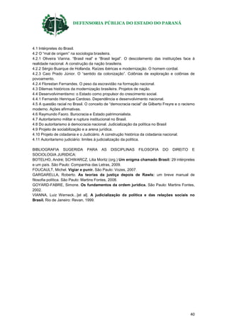 DEFENSORIA PÚBLICA DO ESTADO DO PARANÁ
40
4.1 Intérpretes do Brasil.
4.2 O “mal de origem” na sociologia brasileira.
4.2.1 Oliveira Vianna. “Brasil real” e “Brasil legal”. O descolamento das instituições face à
realidade nacional. A construção da nação brasileira.
4.2.2 Sérgio Buarque de Hollanda. Raízes ibéricas e modernização. O homem cordial.
4.2.3 Caio Prado Júnior. O “sentido da colonização”. Colônias de exploração e colônias de
povoamento.
4.2.4 Florestan Fernandes. O peso da escravidão na formação nacional.
4.3 Dilemas históricos da modernização brasileira. Projetos de nação.
4.4 Desenvolvimentismo: o Estado como propulsor do crescimento social.
4.4.1 Fernando Henrique Cardoso. Dependência e desenvolvimento nacional.
4.5 A questão racial no Brasil. O conceito de “democracia racial” de Gilberto Freyre e o racismo
moderno. Ações afirmativas.
4.6 Raymundo Faoro. Burocracia e Estado patrimonialista.
4.7 Autoritarismo militar e ruptura institucional no Brasil.
4.8 Do autoritarismo à democracia nacional. Judicialização da política no Brasil
4.9 Projeto de sociabilização e a arena jurídica.
4.10 Projeto de cidadania e o Judiciário. A construção histórica da cidadania nacional.
4.11 Autoritarismo judiciário: limites à judicialização da política.
BIBLIOGRAFIA SUGERIDA PARA AS DISCIPLINAS FILOSOFIA DO DIREITO E
SOCIOLOGIA JURIDICA:
BOTELHO, André; SCHWARCZ, Lilia Moritz (org.) Um enigma chamado Brasil: 29 intérpretes
e um país. São Paulo: Companhia das Letras, 2009.
FOUCAULT, Michel. Vigiar e punir. São Paulo: Vozes, 2007.
GARGARELLA, Roberto. As teorias da justiça depois de Rawls: um breve manual de
filosofia política. São Paulo: Martins Fontes, 2008.
GOYARD-FABRE, Simone. Os fundamentos da ordem jurídica. São Paulo: Martins Fontes,
2002.
VIANNA, Luiz Werneck...[et al]. A judicialização da política e das relações sociais no
Brasil. Rio de Janeiro: Revan, 1999.
 