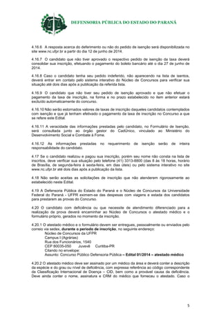 DEFENSORIA PÚBLICA DO ESTADO DO PARANÁ
5
4.16.6 A resposta acerca do deferimento ou não do pedido de isenção será disponibilizada no
site www.nc.ufpr.br a partir do dia 12 de junho de 2014.
4.16.7 O candidato que não tiver aprovado o respectivo pedido de isenção da taxa deverá
consolidar sua inscrição, efetuando o pagamento do boleto bancário até o dia 27 de junho de
2014.
4.16.8 Caso o candidato tenha seu pedido indeferido, não aparecendo na lista de isentos,
deverá entrar em contato pelo sistema interativo do Núcleo de Concursos para verificar sua
situação até dois dias após a publicação da referida lista.
4.16.9 O candidato que não tiver seu pedido de isenção aprovado e que não efetuar o
pagamento da taxa de inscrição, na forma e no prazo estabelecido no item anterior estará
excluído automaticamente do concurso.
4.16.10 Não serão estornados valores de taxas de inscrição daqueles candidatos contemplados
com isenção e que já tenham efetivado o pagamento da taxa de inscrição no Concurso a que
se refere este Edital.
4.16.11 A veracidade das informações prestadas pelo candidato, no Formulário de Isenção,
será consultada junto ao órgão gestor do CadÚnico, vinculado ao Ministério do
Desenvolvimento Social e Combate à Fome.
4.16.12 As informações prestadas no requerimento de isenção serão de inteira
responsabilidade do candidato.
4.17 Se o candidato realizou e pagou sua inscrição, porém seu nome não consta na lista de
inscritos, deve verificar sua situação pelo telefone (41) 3313-8800 (das 8 às 18 horas, horário
de Brasília, de segunda-feira à sexta-feira, em dias úteis) ou pelo sistema interativo no site
www.nc.ufpr.br até dois dias após a publicação da lista.
4.18 Não serão aceitas as solicitações de inscrição que não atenderem rigorosamente ao
estabelecido neste Edital.
4.19 A Defensoria Pública do Estado do Paraná e o Núcleo de Concursos da Universidade
Federal do Paraná - UFPR eximem-se das despesas com viagens e estada dos candidatos
para prestarem as provas do Concurso.
4.20 O candidato com deficiência ou que necessite de atendimento diferenciado para a
realização da prova deverá encaminhar ao Núcleo de Concursos o atestado médico e o
formulário próprio, gerados no momento da inscrição.
4.20.1 O atestado médico e o formulário devem ser entregues, pessoalmente ou enviados pelo
correio via sedex, durante o período de inscrição, no seguinte endereço:
Núcleo de Concursos da UFPR
Campus I (Agrárias)
Rua dos Funcionários, 1540
CEP 80035-050 Juvevê Curitiba-PR
Citando no envelope:
Assunto: Concurso Público Defensoria Pública – Edital 01/2014 – atestado médico
4.20.2 O atestado médico deve ser assinado por um médico da área e deverá conter a descrição
da espécie e do grau ou nível de deficiência, com expressa referência ao código correspondente
da Classificação Internacional de Doença – CID, bem como a provável causa da deficiência.
Deve ainda conter o nome, assinatura e CRM do médico que forneceu o atestado. Caso o
 