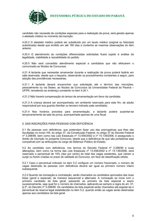 DEFENSORIA PÚBLICA DO ESTADO DO PARANÁ
6
candidato não necessite de condições especiais para a realização da prova, será gerado apenas
o atestado médico no momento da inscrição.
4.20.3 O atestado médico poderá ser substituído por um laudo médico (original ou fotocópia
autenticada) desde que emitido em até 180 dias e contenha as mesmas observações do item
anterior.
4.20.4 O atendimento às condições diferenciadas solicitadas ficará sujeito à análise da
legalidade, viabilidade e razoabilidade do pedido.
4.20.5 Não será concedido atendimento especial a candidatos que não efetuarem o
comunicado ao Núcleo de Concursos.
4.21 A lactante que necessitar amamentar durante a realização da prova poderá fazê-lo em
sala reservada, desde que o requeira, observando os procedimentos constantes a seguir, para
adoção das providências necessárias.
4.21.1 A lactante deverá encaminhar sua solicitação até o término das inscrições,
pessoalmente ou via Sedex, ao Núcleo de Concursos da Universidade Federal do Paraná –
UFPR, remetendo ao endereço constante no item 4.20.1.
4.21.2 Não haverá compensação do tempo de amamentação em favor da candidata.
4.21.3 A criança deverá ser acompanhada, em ambiente reservado para este fim, de adulto
responsável por sua guarda (familiar ou terceiro indicado pela candidata).
4.21.4 Nos horários previstos para amamentação, a lactante poderá ausentar-se
temporariamente da sala de prova, acompanhada apenas de uma fiscal.
5. DAS INSCRIÇÕES PARA PESSOAS COM DEFICIÊNCIA
5.1 Às pessoas com deficiência, que pretendam fazer uso das prerrogativas que lhes são
facultadas no inciso VIII, do artigo 37, da Constituição Federal, no artigo 37 do Decreto Federal
nº 3.298/99, bem como nas Leis Estaduais nº 13.456/2002 e nº 15.139/2006, é assegurado o
direito de inscrição no presente Concurso, desde que a deficiência de que são portadoras seja
compatível com as atribuições do cargo de Defensor Público do Estado.
5.2 Ao candidato com deficiência, nos termos do Decreto Federal nº 3.298/99 e suas
alterações, bem como na forma das Leis Estaduais nº 13.456/2002 e nº 15.139/2006, será
reservado o percentual de 10% (dez por cento) do total das vagas existentes, que vierem a
surgir ou forem criadas no prazo de validade do Concurso, em face da classificação obtida.
5.2.1 Caso o percentual indicado no item 5.2 configure um número fracionado, o número de
vagas destinado às pessoas com deficiência deverá ser igual ao primeiro número inteiro
subsequente.
5.2.2 Quando da nomeação e contratação, serão chamados os candidatos aprovados das duas
listas (geral e especial), de maneira sequencial e alternada. A nomeação se inicia com o
primeiro candidato da lista geral, passando ao primeiro da lista especial e assim
sucessivamente, seja qual for o número de chamados, aplicando-se sempre a regra do art. 37,
§ 2º, do Decreto nº 3.298/99. Os candidatos da lista especial serão chamados até esgotar-se o
percentual da reserva legal estabelecida no item 5.2, quando então as vagas serão destinadas
apenas aos candidatos da lista geral.
 