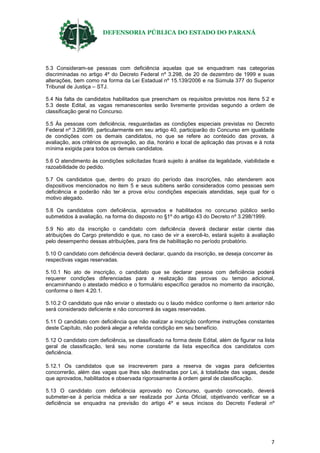 DEFENSORIA PÚBLICA DO ESTADO DO PARANÁ
7
5.3 Consideram-se pessoas com deficiência aquelas que se enquadram nas categorias
discriminadas no artigo 4º do Decreto Federal nº 3.298, de 20 de dezembro de 1999 e suas
alterações, bem como na forma da Lei Estadual nº 15.139/2006 e na Súmula 377 do Superior
Tribunal de Justiça – STJ.
5.4 Na falta de candidatos habilitados que preencham os requisitos previstos nos itens 5.2 e
5.3 deste Edital, as vagas remanescentes serão livremente providas segundo a ordem de
classificação geral no Concurso.
5.5 Às pessoas com deficiência, resguardadas as condições especiais previstas no Decreto
Federal nº 3.298/99, particularmente em seu artigo 40, participarão do Concurso em igualdade
de condições com os demais candidatos, no que se refere ao conteúdo das provas, à
avaliação, aos critérios de aprovação, ao dia, horário e local de aplicação das provas e à nota
mínima exigida para todos os demais candidatos.
5.6 O atendimento às condições solicitadas ficará sujeito à análise da legalidade, viabilidade e
razoabilidade do pedido.
5.7 Os candidatos que, dentro do prazo do período das inscrições, não atenderem aos
dispositivos mencionados no item 5 e seus subitens serão considerados como pessoas sem
deficiência e poderão não ter a prova e/ou condições especiais atendidas, seja qual for o
motivo alegado.
5.8 Os candidatos com deficiência, aprovados e habilitados no concurso público serão
submetidos à avaliação, na forma do disposto no §1º do artigo 43 do Decreto nº 3.298/1999.
5.9 No ato da inscrição o candidato com deficiência deverá declarar estar ciente das
atribuições do Cargo pretendido e que, no caso de vir a exercê-lo, estará sujeito à avaliação
pelo desempenho dessas atribuições, para fins de habilitação no período probatório.
5.10 O candidato com deficiência deverá declarar, quando da inscrição, se deseja concorrer às
respectivas vagas reservadas.
5.10.1 No ato de inscrição, o candidato que se declarar pessoa com deficiência poderá
requerer condições diferenciadas para a realização das provas ou tempo adicional,
encaminhando o atestado médico e o formulário específico gerados no momento da inscrição,
conforme o item 4.20.1.
5.10.2 O candidato que não enviar o atestado ou o laudo médico conforme o item anterior não
será considerado deficiente e não concorrerá às vagas reservadas.
5.11 O candidato com deficiência que não realizar a inscrição conforme instruções constantes
deste Capítulo, não poderá alegar a referida condição em seu benefício.
5.12 O candidato com deficiência, se classificado na forma deste Edital, além de figurar na lista
geral de classificação, terá seu nome constante da lista específica dos candidatos com
deficiência.
5.12.1 Os candidatos que se inscreverem para a reserva de vagas para deficientes
concorrerão, além das vagas que lhes são destinadas por Lei, à totalidade das vagas, desde
que aprovados, habilitados e observada rigorosamente à ordem geral de classificação.
5.13 O candidato com deficiência aprovado no Concurso, quando convocado, deverá
submeter-se à perícia médica a ser realizada por Junta Oficial, objetivando verificar se a
deficiência se enquadra na previsão do artigo 4º e seus incisos do Decreto Federal nº
 