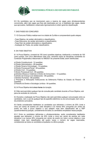 DEFENSORIA PÚBLICA DO ESTADO DO PARANÁ
9
6.5 Os candidatos que se inscreverem para a reserva de vagas para afrodescendentes
concorrerão, além das vagas que lhes são destinadas por Lei, à totalidade das vagas, desde
que aprovados, habilitados e observada rigorosamente à ordem geral de classificação.
7. DAS FASES DO CONCURSO
7.1 O Concurso Público realizar-se-á na cidade de Curitiba e compreenderá quatro etapas:
- Fase Objetiva, de caráter eliminatório e classificatório;
- Fase Discursiva, de caráter eliminatório e classificatório;
- Fase Oral, de caráter eliminatório e classificatório;
- Avaliação de Títulos, de caráter classificatório.
8. DA FASE OBJETIVA
8.1 A Prova Objetiva, constará de 100 (cem) questões objetivas, totalizando o montante de 100
(cem) pontos, com cinco alternativas cada uma, versando sobre as disciplinas constantes do
Conteúdo Programático relacionado no ANEXO I do presente Edital, assim distribuídas:
a) Direito Constitucional - 12 questões;
b) Direito Administrativo - 08 questões;
c) Direito Penal e Criminologia - 12 questões;
d) Direito Processual Penal - 08 questões;
e) Direito Civil - 12 questões;
f) Direito Processual Civil - 08 questões;
g) Direitos Difusos e Coletivos e Direito do Consumidor – 12 questões;
h) Direito da Criança e do Adolescente - 08 questões;
i) Direitos Humanos - 08 questões;
j) Princípios e Atribuições Institucionais da Defensoria Pública do Estado do Paraná - 08
questões;
l) Filosofia do Direito e Sociologia Jurídica - 04 questões.
8.2 A Prova Objetiva terá cinco horas de duração.
8.3 Não será permitido qualquer tipo de consulta pelo candidato durante a Prova Objetiva, sob
pena de exclusão do concurso.
8.4 Durante a realização da Prova Objetiva não será permitida qualquer comunicação entre os
candidatos, nem o uso de qualquer tipo de aparelho eletrônico ou de comunicação, bem como
de protetores auriculares.
8.5 Serão considerados habilitados os candidatos que obtiverem o mínimo de 25% (vinte e
cinco por cento) de acertos em cada disciplina e ao menos 50% (cinquenta por cento) de
acerto em toda a prova objetiva e que estejam mais bem classificados até a 400ª
(quadricentésima) posição, considerando-se todos os candidatos empatados nessa posição.
8.5.1 Entre os candidatos deficientes e afrodescendentes, serão considerados habilitados
aqueles que obtiverem o mínimo de 25% (vinte e cinco por cento) de acertos em cada
disciplina e ao menos 50% (cinquenta por cento) de acerto em toda a prova objetiva e que
estejam mais bem classificados até quatro vezes o número de vagas reservadas,
considerando-se todos os candidatos empatados na última posição.
 