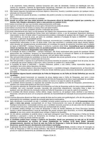 e de casamento, títulos eleitorais, carteiras funcionais sem valor de identidade, Carteira de Habilitação sem foto,
carteira de estudante, Carteiras de Agremiações Desportivas, fotocópias dos documentos de identidade, ainda que
autenticadas, bem como documentos ilegíveis e/ou não identificáveis.
11.6 Não haverá segunda chamada para as provas objetiva e discursiva, ficando o candidato ausente, por qualquer motivo,
eliminado do Concurso Público.
11.7 Após a abertura do pacote de provas, o candidato não poderá consultar ou manusear qualquer material de estudo ou
leitura.
11.8 Em hipótese alguma será permitido ao candidato:
11.8.1 prestar as provas sem que esteja portando um documento oficial de identificação original que contenha, no
mínimo, foto, filiação e assinatura, salvo o caso previsto no subitem 11.5.2;
11.8.2 realizar as provas sem que sua inscrição esteja previamente confirmada;
11.8.3 ingressar no local de realização das provas após o fechamento do portão de acesso;
11.8.4 realizar as provas fora do horário ou espaço físico pré-determinados;
11.8.5 comunicar-se com outros candidatos durante a realização das provas;
11.8.6 portar indevidamente e/ou fazer uso de quaisquer dos objetos e/ou equipamentos citados no item 18 deste Edital;
11.8.7 em toda e quaisquer dependências físicas onde será realizada a prova, o uso de quaisquer dispositivos eletrônicos
relacionados no item 18 deste edital. É expressamente proibida a realização de qualquer tipo de imagem, por qualquer
meio eletrônico, do local de prova, por parte do candidato, cabendo à Fundação de Apoio à UNESPAR – Campus
Paranavaí, a aplicação da penalidade devida.
11.9 A Fundação de Apoio à UNESPAR – Campus Paranavaí, recomenda que o candidato não leve nenhum dos objetos ou
equipamentos relacionados no item 18 deste Edital. Caso seja necessário o candidato portar algum desses objetos,
estes deverão ser obrigatoriamente acondicionados em envelopes de guarda de pertences fornecidos pela Fundação
de Apoio à UNESPAR – Campus Paranavaí, e conforme o previsto neste Edital. Aconselha-se que os candidatos
retirem as baterias dos celulares antes do acondicionamento no envelope, garantindo assim que nenhum som
será emitido, inclusive do despertador caso esteja ativado.
11.10 A Fundação de Apoio à UNESPAR – Campus Paranavaí, não ficará responsável pela guarda de quaisquer objetos
pertencentes aos candidatos, tampouco se responsabilizará por perdas ou extravios de objetos ou de equipamentos
eletrônicos ocorridos durante a realização das provas, nem por danos neles causados.
11.11 Não será permitida entrada de candidatos no local de realização das provas portando armas. O candidato que estiver
armado será encaminhado à Coordenação do Concurso.
11.12 Não será permitido o ingresso ou a permanência de pessoa estranha ao certame, em qualquer local de prova, durante
a realização das provas objetiva e discursiva, salvo o previsto no subitem 8.2.2 deste Edital.
11.13 A Fundação de Apoio à UNESPAR – Campus Paranavaí, poderá, a seu critério, coletar impressões digitais dos
candidatos, bem como utilizar detectores de metais.
11.14 Ao terminar as provas objetiva e discursiva (quando houver), o candidato entregará, obrigatoriamente, ao fiscal de sala
sua Folha de Respostas (prova objetiva) e Folha da Versão Definitiva (prova discursiva) devidamente preenchidas e
assinadas.
11.15 Em hipótese alguma haverá substituição da Folha de Respostas ou da Folha da Versão Definitiva por erro do
candidato.
11.15.1 O candidato deverá transcrever as respostas da prova objetiva para a Folha de Respostas, que será o único
documento válido para a correção. O preenchimento da Folha de Respostas é de inteira responsabilidade do candidato,
que deverá proceder conforme as instruções contidas na mesma e na capa do caderno de questões.
11.15.2 O candidato deverá assinalar as respostas das questões da prova objetiva na Folha de Respostas, preenchendo os
alvéolos com caneta esferográfica de tinta azul ou preta.
11.15.3 Os prejuízos advindos de marcações feitas incorretamente na Folha de Respostas serão de inteira responsabilidade do
candidato, tais como marcação rasurada, marcação não preenchida integralmente, marcações feitas a lápis, ou
qualquer outro tipo diferente da orientação contida na Folha de Respostas ou na capa do caderno de questões.
11.15.4 O candidato não deverá amassar, molhar, dobrar, rasgar, manchar ou, de qualquer modo, danificar a sua Folha de
Respostas, sob pena de arcar com os prejuízos advindos da impossibilidade de realização do processamento eletrônico
desta.
11.15.5 A prova discursiva deverá ser feita com caneta de tinta azul ou preta com grafia legível, a fim de não prejudicar o
desempenho do candidato, quando da correção pela banca examinadora.
11.16 Após identificado e acomodado na sala, o candidato somente poderá ausentar-se da mesma 60 (sessenta) minutos
após o início das provas, acompanhado de um fiscal. Exclusivamente nos casos de alteração psicológica e/ou
fisiológica temporários e necessidade extrema, que o candidato necessite ausentar-se da sala antes dos 60 (sessenta)
minutos iniciais da prova, poderá fazê-lo desde que acompanhado de um fiscal.
11.17 O candidato poderá entregar sua Folha de Respostas e Folha da Versão Definitiva da Prova Discursiva (quando
houver) e deixar definitivamente o local de realização das provas somente após decorridos, no mínimo, 60 (sessenta)
minutos do seu início, porém não poderá levar consigo o Caderno de Questões.
11.18 Os três últimos candidatos só poderão deixar a sala após entregarem suas Folhas de Respostas e Folhas da Versão
Definitiva e assinarem o termo de fechamento do envelope no qual serão acondicionadas todas as Folhas de
Respostas e Folhas da Versão Definitiva da sala.
11.19 O candidato poderá levar consigo o Caderno de Questões, desde que permaneça na sala até os 30 (trinta)
minutos antecedentes ao término do tempo estabelecido no subitem 11.20 deste Edital, devendo,
obrigatoriamente, devolver ao fiscal da sala sua Folha de Respostas e Folha da Versão Definitiva (da prova
discursiva, quando houver), devidamente preenchidas e assinadas.
11.20 A aplicação das provas objetiva e discursiva terá a duração de 04 (quatro) horas, incluído o tempo de marcação na
Folha de Respostas e Folha da Versão Definitiva. Não haverá prorrogação do tempo previsto para a realização das
provas em razão do afastamento de candidato da sala de provas.
Página 13 de 22
 