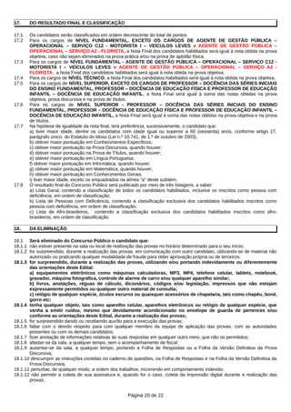 17. DO RESULTADO FINAL E CLASSIFICAÇÃO
17.1 Os candidatos serão classificados em ordem decrescente do total de pontos.
17.2 Para os cargos de NÍVEL FUNDAMENTAL, EXCETO OS CARGOS DE AGENTE DE GESTÃO PÚBLICA –
OPERACIONAL – SERVIÇO C12 - MOTORISTA I – VEÍCULOS LEVES e AGENTE DE GESTÃO PÚBLICA –
OPERACIONAL – SERVIÇO A2 - FLORISTA, a Nota Final dos candidatos habilitados será igual à nota obtida na prova
objetiva, caso não sejam eliminados na prova prática e/ou na prova de aptidão física.
17.3 Para os cargos de NÍVEL FUNDAMENTAL - AGENTE DE GESTÃO PÚBLICA – OPERACIONAL – SERVIÇO C12 -
MOTORISTA I – VEÍCULOS LEVES e AGENTE DE GESTÃO PÚBLICA – OPERACIONAL – SERVIÇO A2 -
FLORISTA , a Nota Final dos candidatos habilitados será igual à nota obtida na prova objetiva.
17.4 Para os cargos de NÍVEL TÉCNICO, a Nota Final dos candidatos habilitados será igual à nota obtida na prova objetiva.
17.5 Para os cargos de NÍVEL SUPERIOR, EXCETO OS CARGOS DE PROFESSOR – DOCÊNCIA DAS SÉRIES INICIAIS
DO ENSINO FUNDAMENTAL, PROFESSOR – DOCÊNCIA DE EDUCAÇÃO FÍSICA E PROFESSOR DE EDUCAÇÃO
INFANTIL – DOCÊNCIA DE EDUCAÇÃO INFANTIL, a Nota Final será igual à soma das notas obtidas na prova
objetiva, prova discursiva e na prova de títulos.
17.6 Para os cargos de NÍVEL SUPERIOR - PROFESSOR – DOCÊNCIA DAS SÉRIES INICIAIS DO ENSINO
FUNDAMENTAL, PROFESSOR – DOCÊNCIA DE EDUCAÇÃO FÍSICA E PROFESSOR DE EDUCAÇÃO INFANTIL –
DOCÊNCIA DE EDUCAÇÃO INFANTIL, a Nota Final será igual à soma das notas obtidas na prova objetiva e na prova
de títulos.
17.7 Na hipótese de igualdade da nota final, terá preferência, sucessivamente, o candidato que:
a) tiver maior idade, dentre os candidatos com idade igual ou superior a 60 (sessenta) anos, conforme artigo 27,
parágrafo único, do Estatuto do Idoso (Lei n.º 10.741, de 1.º de outubro de 2003);
b) obtiver maior pontuação em Conhecimentos Específicos;
c) obtiver maior pontuação na Prova Discursiva, quando houver;
d) obtiver maior pontuação na Prova de Títulos, quando houver;
e) obtiver maior pontuação em Língua Portuguesa;
f) obtiver maior pontuação em Informática, quando houver;
g) obtiver maior pontuação em Matemática, quando houver;
h) obtiver maior pontuação em Conhecimentos Gerais;
i) tiver maior idade, exceto os enquadrados na alínea “a” deste subitem.
17.8 O resultado final do Concurso Público será publicado por meio de três listagens, a saber:
a) Lista Geral, contendo a classificação de todos os candidatos habilitados, inclusive os inscritos como pessoa com
deficiência, em ordem de classificação;
b) Lista de Pessoas com Deficiência, contendo a classificação exclusiva dos candidatos habilitados inscritos como
pessoa com deficiência, em ordem de classificação;
c) Lista de Afro-brasileiros, contendo a classificação exclusiva dos candidatos habilitados inscritos como afro-
brasileiros, em ordem de classificação.
18. DA ELIMINAÇÃO
18.1 Será eliminado do Concurso Público o candidato que:
18.1.1 não estiver presente na sala ou local de realização das provas no horário determinado para o seu início;
18.1.2 for surpreendido, durante a realização das provas, em comunicação com outro candidato, utilizando-se de material não
autorizado ou praticando qualquer modalidade de fraude para obter aprovação própria ou de terceiros;
18.1.3 for surpreendido, durante a realização das provas, utilizando e/ou portando indevidamente ou diferentemente
das orientações deste Edital:
a) equipamentos eletrônicos como máquinas calculadoras, MP3, MP4, telefone celular, tablets, notebook,
gravador, máquina fotográfica, controle de alarme de carro e/ou qualquer aparelho similar;
b) livros, anotações, réguas de cálculo, dicionários, códigos e/ou legislação, impressos que não estejam
expressamente permitidos ou qualquer outro material de consulta;
c) relógio de qualquer espécie, óculos escuros ou quaisquer acessórios de chapelaria, tais como chapéu, boné,
gorro etc;
18.1.4 tenha qualquer objeto, tais como aparelho celular, aparelhos eletrônicos ou relógio de qualquer espécie, que
venha a emitir ruídos, mesmo que devidamente acondicionado no envelope de guarda de pertences e/ou
conforme as orientações deste Edital, durante a realização das provas;
18.1.5 for surpreendido dando ou recebendo auxílio para a execução das provas;
18.1.6 faltar com o devido respeito para com qualquer membro da equipe de aplicação das provas, com as autoridades
presentes ou com os demais candidatos;
18.1.7 fizer anotação de informações relativas às suas respostas em qualquer outro meio, que não os permitidos;
18.1.8 afastar-se da sala, a qualquer tempo, sem o acompanhamento de fiscal;
18.1.9 ausentar-se da sala, a qualquer tempo, portando a Folha de Respostas ou a Folha da Versão Definitiva da Prova
Discursiva;
18.1.10 descumprir as instruções contidas no caderno de questões, na Folha de Respostas e na Folha da Versão Definitiva da
Prova Discursiva;
18.1.11 perturbar, de qualquer modo, a ordem dos trabalhos, incorrendo em comportamento indevido;
18.1.12 não permitir a coleta de sua assinatura e, quando for o caso, coleta da impressão digital durante a realização das
provas;
Página 20 de 22
 