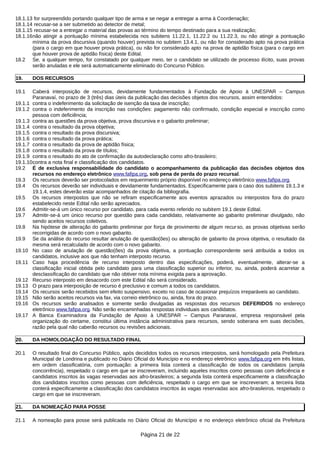 18.1.13 for surpreendido portando qualquer tipo de arma e se negar a entregar a arma à Coordenação;
18.1.14 recusar-se a ser submetido ao detector de metal;
18.1.15 recusar-se a entregar o material das provas ao término do tempo destinado para a sua realização;
18.1.16não atingir a pontuação mínima estabelecida nos subitens 11.22.1, 11.22.2 ou 11.22.3, ou não atingir a pontuação
mínima da prova discursiva (quando houver) prevista no subitem 13.4.1, ou não for considerado apto na prova prática
(para o cargo em que houver prova prática), ou não for considerado apto na prova de aptidão física (para o cargo em
que houver prova de aptidão física) deste Edital.
18.2 Se, a qualquer tempo, for constatado por qualquer meio, ter o candidato se utilizado de processo ilícito, suas provas
serão anuladas e ele será automaticamente eliminado do Concurso Público.
19. DOS RECURSOS
19.1 Caberá interposição de recursos, devidamente fundamentados à Fundação de Apoio à UNESPAR – Campus
Paranavaí, no prazo de 3 (três) dias úteis da publicação das decisões objetos dos recursos, assim entendidos:
19.1.1 contra o indeferimento da solicitação de isenção da taxa de inscrição;
19.1.2 contra o indeferimento da inscrição nas condições: pagamento não confirmado, condição especial e inscrição como
pessoa com deficiência;
19.1.3 contra as questões da prova objetiva, prova discursiva e o gabarito preliminar;
19.1.4 contra o resultado da prova objetiva;
19.1.5 contra o resultado da prova discursiva;
19.1.6 contra o resultado da prova prática;
19.1.7 contra o resultado da prova de aptidão física;
19.1.8 contra o resultado da prova de títulos;
19.1.9 contra o resultado do ato de confirmação da autodeclaração como afro-brasileiro;
19.1.10contra a nota final e classificação dos candidatos.
19.2 É de exclusiva responsabilidade do candidato o acompanhamento da publicação das decisões objetos dos
recursos no endereço eletrônico www.fafipa.org, sob pena de perda do prazo recursal.
19.3 Os recursos deverão ser protocolados em requerimento próprio disponível no endereço eletrônico www.fafipa.org.
19.4 Os recursos deverão ser individuais e devidamente fundamentados. Especificamente para o caso dos subitens 19.1.3 e
19.1.4, estes deverão estar acompanhados de citação da bibliografia.
19.5 Os recursos interpostos que não se refiram especificamente aos eventos aprazados ou interpostos fora do prazo
estabelecido neste Edital não serão apreciados.
19.6 Admitir-se-á um único recurso por candidato, para cada evento referido no subitem 19.1 deste Edital.
19.7 Admitir-se-á um único recurso por questão para cada candidato, relativamente ao gabarito preliminar divulgado, não
sendo aceitos recursos coletivos.
19.8 Na hipótese de alteração do gabarito preliminar por força de provimento de algum recurso, as provas objetivas serão
recorrigidas de acordo com o novo gabarito.
19.9 Se da análise do recurso resultar anulação de questão(ões) ou alteração de gabarito da prova objetiva, o resultado da
mesma será recalculado de acordo com o novo gabarito.
19.10 No caso de anulação de questão(ões) da prova objetiva, a pontuação correspondente será atribuída a todos os
candidatos, inclusive aos que não tenham interposto recurso.
19.11 Caso haja procedência de recurso interposto dentro das especificações, poderá, eventualmente, alterar-se a
classificação inicial obtida pelo candidato para uma classificação superior ou inferior, ou, ainda, poderá acarretar a
desclassificação do candidato que não obtiver nota mínima exigida para a aprovação.
19.12 Recurso interposto em desacordo com este Edital não será considerado.
19.13 O prazo para interposição de recurso é preclusivo e comum a todos os candidatos.
19.14 Os recursos serão recebidos sem efeito suspensivo, exceto no caso de ocasionar prejuízos irreparáveis ao candidato.
19.15 Não serão aceitos recursos via fax, via correio eletrônico ou, ainda, fora do prazo.
19.16 Os recursos serão analisados e somente serão divulgadas as respostas dos recursos DEFERIDOS no endereço
eletrônico www.fafipa.org. Não serão encaminhadas respostas individuais aos candidatos.
19.17 A Banca Examinadora da Fundação de Apoio à UNESPAR – Campus Paranavaí, empresa responsável pela
organização do certame, constitui última instância administrativa para recursos, sendo soberana em suas decisões,
razão pela qual não caberão recursos ou revisões adicionais.
20. DA HOMOLOGAÇÃO DO RESULTADO FINAL
20.1 O resultado final do Concurso Público, após decididos todos os recursos interpostos, será homologado pela Prefeitura
Municipal de Londrina e publicado no Diário Oficial do Município e no endereço eletrônico www.fafipa.org em três listas,
em ordem classificatória, com pontuação: a primeira lista conterá a classificação de todos os candidatos (ampla
concorrência), respeitado o cargo em que se inscreveram, incluindo aqueles inscritos como pessoas com deficiência e
candidatos inscritos às vagas reservadas aos afro-brasileiros; a segunda lista conterá especificamente a classificação
dos candidatos inscritos como pessoas com deficiência, respeitado o cargo em que se inscreveram; a terceira lista
conterá especificamente a classificação dos candidatos inscritos às vagas reservadas aos afro-brasileiros, respeitado o
cargo em que se inscreveram.
21. DA NOMEAÇÃO PARA POSSE
21.1 A nomeação para posse será publicada no Diário Oficial do Município e no endereço eletrônico oficial da Prefeitura
Página 21 de 22
 