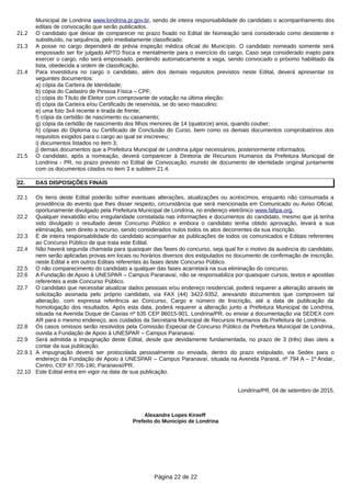 Municipal de Londrina www.londrina.pr.gov.br, sendo de inteira responsabilidade do candidato o acompanhamento dos
editais de convocação que serão publicados.
21.2 O candidato que deixar de comparecer no prazo fixado no Edital de Nomeação será considerado como desistente e
substituído, na sequência, pelo imediatamente classificado.
21.3 A posse no cargo dependerá de prévia inspeção médica oficial do Município. O candidato nomeado somente será
empossado ser for julgado APTO física e mentalmente para o exercício do cargo. Caso seja considerado inapto para
exercer o cargo, não será empossado, perdendo automaticamente a vaga, sendo convocado o próximo habilitado da
lista, obedecida a ordem de classificação.
21.4 Para investidura no cargo o candidato, além dos demais requisitos previstos neste Edital, deverá apresentar os
seguintes documentos:
a) cópia da Carteira de Identidade;
b) cópia do Cadastro de Pessoa Física – CPF;
c) cópia do Título de Eleitor com comprovante de votação na última eleição;
d) cópia da Carteira e/ou Certificado de reservista, se do sexo masculino;
e) uma foto 3x4 recente e tirada de frente;
f) cópia da certidão de nascimento ou casamento;
g) cópia da certidão de nascimento dos filhos menores de 14 (quatorze) anos, quando couber;
h) cópias do Diploma ou Certificado de Conclusão do Curso, bem como os demais documentos comprobatórios dos
requisitos exigidos para o cargo ao qual se inscreveu;
i) documentos listados no item 3;
j) demais documentos que a Prefeitura Municipal de Londrina julgar necessários, posteriormente informados.
21.5 O candidato, após a nomeação, deverá comparecer à Diretoria de Recursos Humanos da Prefeitura Municipal de
Londrina - PR, no prazo previsto no Edital de Convocação, munido de documento de identidade original juntamente
com os documentos citados no item 3 e subitem 21.4.
22. DAS DISPOSIÇÕES FINAIS
22.1 Os itens deste Edital poderão sofrer eventuais alterações, atualizações ou acréscimos, enquanto não consumada a
providência do evento que lhes disser respeito, circunstância que será mencionada em Comunicado ou Aviso Oficial,
oportunamente divulgado pela Prefeitura Municipal de Londrina, no endereço eletrônico www.fafipa.org.
22.2 Qualquer inexatidão e/ou irregularidade constatada nas informações e documentos do candidato, mesmo que já tenha
sido divulgado o resultado deste Concurso Público e embora o candidato tenha obtido aprovação, levará a sua
eliminação, sem direito a recurso, sendo considerados nulos todos os atos decorrentes da sua inscrição.
22.3 É de inteira responsabilidade do candidato acompanhar as publicações de todos os comunicados e Editais referentes
ao Concurso Público de que trata este Edital.
22.4 Não haverá segunda chamada para quaisquer das fases do concurso, seja qual for o motivo da ausência do candidato,
nem serão aplicadas provas em locais ou horários diversos dos estipulados no documento de confirmação de inscrição,
neste Edital e em outros Editais referentes às fases deste Concurso Público.
22.5 O não comparecimento do candidato a qualquer das fases acarretará na sua eliminação do concurso.
22.6 A Fundação de Apoio à UNESPAR – Campus Paranavaí, não se responsabiliza por quaisquer cursos, textos e apostilas
referentes a este Concurso Público.
22.7 O candidato que necessitar atualizar dados pessoais e/ou endereço residencial, poderá requerer a alteração através de
solicitação assinada pelo próprio candidato, via FAX (44) 3422-9352, anexando documentos que comprovem tal
alteração, com expressa referência ao Concurso, Cargo e número de Inscrição, até a data de publicação da
homologação dos resultados. Após esta data, poderá requerer a alteração junto a Prefeitura Municipal de Londrina,
situada na Avenida Duque de Caxias nº 635 CEP 86015-901, Londrina/PR, ou enviar a documentação via SEDEX com
AR para o mesmo endereço, aos cuidados da Secretaria Municipal de Recursos Humanos da Prefeitura de Londrina.
22.8 Os casos omissos serão resolvidos pela Comissão Especial de Concurso Público da Prefeitura Municipal de Londrina,
ouvida a Fundação de Apoio à UNESPAR – Campus Paranavaí.
22.9 Será admitida a impugnação deste Edital, desde que devidamente fundamentada, no prazo de 3 (três) dias úteis a
contar da sua publicação.
22.9.1 A impugnação deverá ser protocolada pessoalmente ou enviada, dentro do prazo estipulado, via Sedex para o
endereço da Fundação de Apoio à UNESPAR – Campus Paranavaí, situada na Avenida Paraná, nº 794 A – 1º Andar,
Centro, CEP 87.705-190, Paranavaí/PR.
22.10 Este Edital entra em vigor na data de sua publicação.
Londrina/PR, 04 de setembro de 2015.
Alexandre Lopes Kireeff
Prefeito do Municipio de Londrina
Página 22 de 22
 