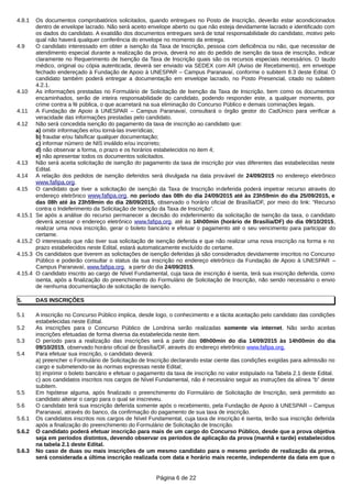 4.8.1 Os documentos comprobatórios solicitados, quando entregues no Posto de Inscrição, deverão estar acondicionados
dentro de envelope lacrado. Não será aceito envelope aberto ou que não esteja devidamente lacrado e identificado com
os dados do candidato. A exatidão dos documentos entregues será de total responsabilidade do candidato, motivo pelo
qual não haverá qualquer conferência do envelope no momento da entrega.
4.9 O candidato interessado em obter a isenção da Taxa de Inscrição, pessoa com deficiência ou não, que necessitar de
atendimento especial durante a realização da prova, deverá no ato do pedido de isenção da taxa de inscrição, indicar
claramente no Requerimento de Isenção da Taxa de Inscrição quais são os recursos especiais necessários. O laudo
médico, original ou cópia autenticada, deverá ser enviado via SEDEX com AR (Aviso de Recebimento), em envelope
fechado endereçado à Fundação de Apoio à UNESPAR – Campus Paranavaí, conforme o subitem 8.3 deste Edital. O
candidato também poderá entregar a documentação em envelope lacrado, no Posto Presencial, citado no subitem
4.2.1.
4.10 As informações prestadas no Formulário de Solicitação de Isenção da Taxa de Inscrição, bem como os documentos
encaminhados, serão de inteira responsabilidade do candidato, podendo responder este, a qualquer momento, por
crime contra a fé pública, o que acarretará na sua eliminação do Concurso Público e demais cominações legais.
4.11 A Fundação de Apoio à UNESPAR – Campus Paranavaí, consultará o órgão gestor do CadÚnico para verificar a
veracidade das informações prestadas pelo candidato.
4.12 Não será concedida isenção do pagamento da taxa de inscrição ao candidato que:
a) omitir informações e/ou torná-las inverídicas;
b) fraudar e/ou falsificar qualquer documentação;
c) informar número de NIS inválido e/ou incorreto;
d) não observar a forma, o prazo e os horários estabelecidos no item 4;
e) não apresentar todos os documentos solicitados.
4.13 Não será aceita solicitação de isenção do pagamento da taxa de inscrição por vias diferentes das estabelecidas neste
Edital.
4.14 A relação dos pedidos de isenção deferidos será divulgada na data provável de 24/09/2015 no endereço eletrônico
www.fafipa.org.
4.15 O candidato que tiver a solicitação de isenção da Taxa de Inscrição indeferida poderá impetrar recurso através do
endereço eletrônico www.fafipa.org, no período das 08h do dia 24/09/2015 até às 23h59min do dia 25/09/2015, e
das 08h até às 23h59min do dia 28/09/2015, observado o horário oficial de Brasília/DF, por meio do link: “Recurso
contra o Indeferimento da Solicitação de Isenção da Taxa de Inscrição”.
4.15.1 Se após a análise do recurso permanecer a decisão do indeferimento da solicitação de isenção da taxa, o candidato
deverá acessar o endereço eletrônico www.fafipa.org, até às 14h00min (horário de Brasília/DF) do dia 09/10/2015,
realizar uma nova inscrição, gerar o boleto bancário e efetuar o pagamento até o seu vencimento para participar do
certame.
4.15.2 O interessado que não tiver sua solicitação de isenção deferida e que não realizar uma nova inscrição na forma e no
prazo estabelecidos neste Edital, estará automaticamente excluído do certame.
4.15.3 Os candidatos que tiverem as solicitações de isenção deferidas já são considerados devidamente inscritos no Concurso
Público e poderão consultar o status da sua inscrição no endereço eletrônico da Fundação de Apoio à UNESPAR –
Campus Paranavaí, www.fafipa.org, a partir do dia 24/09/2015.
4.15.4 O candidato inscrito ao cargo de Nível Fundamental, cuja taxa de inscrição é isenta, terá sua inscrição deferida, como
isenta, após a finalização do preenchimento do Formulário de Solicitação de Inscrição, não sendo necessário o envio
de nenhuma documentação de solicitação de isenção.
5. DAS INSCRIÇÕES
5.1 A inscrição no Concurso Público implica, desde logo, o conhecimento e a tácita aceitação pelo candidato das condições
estabelecidas neste Edital.
5.2 As inscrições para o Concurso Público de Londrina serão realizadas somente via internet. Não serão aceitas
inscrições efetuadas de forma diversa da estabelecida neste item.
5.3 O período para a realização das inscrições será a partir das 08h00min do dia 14/09/2015 às 14h00min do dia
09/10/2015, observado horário oficial de Brasília/DF, através do endereço eletrônico www.fafipa.org.
5.4 Para efetuar sua inscrição, o candidato deverá:
a) preencher o Formulário de Solicitação de Inscrição declarando estar ciente das condições exigidas para admissão no
cargo e submetendo-se às normas expressas neste Edital;
b) imprimir o boleto bancário e efetuar o pagamento da taxa de inscrição no valor estipulado na Tabela 2.1 deste Edital.
c) aos candidatos inscritos nos cargos de Nível Fundamental, não é necessário seguir as instruções da alínea “b” deste
subitem.
5.5 Em hipótese alguma, após finalizado o preenchimento do Formulário de Solicitação de Inscrição, será permitido ao
candidato alterar o cargo para o qual se inscreveu.
5.6 O candidato terá sua inscrição deferida somente após o recebimento, pela Fundação de Apoio à UNESPAR – Campus
Paranavaí, através do banco, da confirmação do pagamento de sua taxa de inscrição.
5.6.1 Os candidatos inscritos nos cargos de Nível Fundamental, cuja taxa de inscrição é isenta, terão sua inscrição deferida
após a finalização do preenchimento do Formulário de Solicitação de Inscrição.
5.6.2 O candidato poderá efetuar inscrição para mais de um cargo do Concurso Público, desde que a prova objetiva
seja em períodos distintos, devendo observar os períodos de aplicação da prova (manhã e tarde) estabelecidos
na tabela 2.1 deste Edital.
5.6.3 No caso de duas ou mais inscrições de um mesmo candidato para o mesmo período de realização da prova,
será considerada a última inscrição realizada com data e horário mais recente, independente da data em que o
Página 6 de 22
 