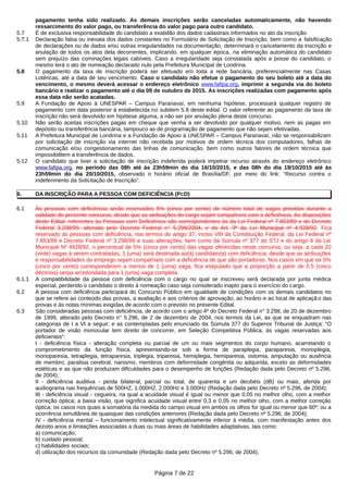 pagamento tenha sido realizado. As demais inscrições serão canceladas automaticamente, não havendo
ressarcimento do valor pago, ou transferência do valor pago para outro candidato.
5.7 É de exclusiva responsabilidade do candidato a exatidão dos dados cadastrais informados no ato da inscrição.
5.7.1 Declaração falsa ou inexata dos dados constantes no Formulário de Solicitação de Inscrição, bem como a falsificação
de declarações ou de dados e/ou outras irregularidades na documentação, determinará o cancelamento da inscrição e
anulação de todos os atos dela decorrentes, implicando, em qualquer época, na eliminação automática do candidato
sem prejuízo das cominações legais cabíveis. Caso a irregularidade seja constatada após a posse do candidato, o
mesmo terá o ato de nomeação declarado nulo pela Prefeitura Municipal de Londrina.
5.8 O pagamento da taxa de inscrição poderá ser efetuado em toda a rede bancária, preferencialmente nas Casas
Lotéricas, até a data de seu vencimento. Caso o candidato não efetue o pagamento do seu boleto até a data do
vencimento, o mesmo deverá acessar o endereço eletrônico www.fafipa.org, imprimir a segunda via do boleto
bancário e realizar o pagamento até o dia 09 de outubro de 2015. As inscrições realizadas com pagamento após
essa data não serão acatadas.
5.9 A Fundação de Apoio à UNESPAR – Campus Paranavaí, em nenhuma hipótese, processará qualquer registro de
pagamento com data posterior à estabelecida no subitem 5.8 deste edital. O valor referente ao pagamento da taxa de
inscrição não será devolvido em hipótese alguma, a não ser por anulação plena deste concurso.
5.10 Não serão aceitas inscrições pagas em cheque que venha a ser devolvido por qualquer motivo, nem as pagas em
depósito ou transferência bancária, tampouco as de programação de pagamento que não sejam efetivadas.
5.11 A Prefeitura Municipal de Londrina e a Fundação de Apoio à UNESPAR – Campus Paranavaí, não se responsabilizam
por solicitação de inscrição via internet não recebida por motivos de ordem técnica dos computadores, falhas de
comunicação e/ou congestionamento das linhas de comunicação, bem como outros fatores de ordem técnica que
impossibilitem a transferência de dados.
5.12 O candidato que tiver a solicitação de inscrição indeferida poderá impetrar recurso através do endereço eletrônico
www.fafipa.org, no período das 08h até às 23h59min do dia 16/10/2015, e das 08h do dia 19/10/2015 até às
23h59min do dia 20/10/2015, observado o horário oficial de Brasília/DF, por meio do link: “Recurso contra o
indeferimento da Solicitação de Inscrição”.
6. DA INSCRIÇÃO PARA A PESSOA COM DEFICIÊNCIA (PCD)
6.1 Às pessoas com deficiência serão reservados 5% (cinco por cento) do número total de vagas providas durante a
validade do presente concurso, desde que as atribuições do cargo sejam compatíveis com a deficiência. As disposições
deste Edital, referentes às Pessoas com Deficiência são correspondentes às da Lei Federal nº 7.853/89 e do Decreto
Federal 3.298/99, alterado pelo Decreto Federal n° 5.296/2004, e do Art. 9º da Lei Municipal nº 4.928/92. Fica
reservado às pessoas com deficiência, nos termos do artigo 37, inciso VIII da Constituição Federal, da Lei Federal nº
7.853/89 e Decreto Federal nº 3.298/99 e suas alterações, bem como da Súmula nº 377 do STJ e do artigo 9 da Lei
Municipal Nº 4928/92, o percentual de 5% (cinco por cento) das vagas oferecidas neste concurso, ou seja, a cada 20
(vinte) vagas à serem contratadas, 1 (uma) será destinada ao(à) candidato(a) com deficiência, desde que as atribuições
e responsabilidades do emprego sejam compatíveis com a deficiência de que são portadoras. Nos casos em que os 5%
(cinco por cento) corresponderem a menos de 1 (uma) vaga, fica estipulado que a proporção a partir de 0,5 (cinco
décimos) serpa arredondada para 1 (uma) vaga completa.
6.1.1 A compatibilidade da pessoa com deficiência com o cargo no qual se inscreveu será declarada por junta médica
especial, perdendo o candidato o direito à nomeação caso seja considerado inapto para o exercício do cargo.
6.2 A pessoa com deficiência participará do Concurso Público em igualdade de condições com os demais candidatos no
que se refere ao conteúdo das provas, a avaliação e aos critérios de aprovação, ao horário e ao local de aplicaçã o das
provas e às notas mínimas exigidas de acordo com o previsto no presente Edital.
6.3 São consideradas pessoas com deficiência, de acordo com o artigo 4º do Decreto Federal n° 3.298, de 20 de dezembro
de 1999, alterado pelo Decreto n° 5.296, de 2 de dezembro de 2004, nos termos da Lei, as que se enquadram nas
categorias de I a VI a seguir; e as contempladas pelo enunciado da Súmula 377 do Superior Tribunal de Justiça: “O
portador de visão monocular tem direito de concorrer, em Seleção Competitiva Pública, às vagas reservadas aos
deficientes”:
I - deficiência física - alteração completa ou parcial de um ou mais segmentos do corpo humano, acarretando o
comprometimento da função física, apresentando-se sob a forma de paraplegia, paraparesia, monoplegia,
monoparesia, tetraplegia, tetraparesia, triplegia, triparesia, hemiplegia, hemiparesia, ostomia, amputação ou ausência
de membro, paralisia cerebral, nanismo, membros com deformidade congênita ou adquirida, exceto as deformidades
estéticas e as que não produzam dificuldades para o desempenho de funções (Redação dada pelo Decreto nº 5.296,
de 2004);
II - deficiência auditiva - perda bilateral, parcial ou total, de quarenta e um decibéis (dB) ou mais, aferida por
audiograma nas frequências de 500HZ, 1.000HZ, 2.000Hz e 3.000Hz (Redação dada pelo Decreto nº 5.296, de 2004);
III - deficiência visual - cegueira, na qual a acuidade visual é igual ou menor que 0,05 no melhor olho, com a melhor
correção óptica; a baixa visão, que significa acuidade visual entre 0,3 e 0,05 no melhor olho, com a melhor correção
óptica; os casos nos quais a somatória da medida do campo visual em ambos os olhos for igual ou menor que 60º; ou a
ocorrência simultânea de quaisquer das condições anteriores (Redação dada pelo Decreto nº 5.296, de 2004);
IV - deficiência mental – funcionamento intelectual significativamente inferior à média, com manifestação antes dos
dezoito anos e limitações associadas a duas ou mais áreas de habilidades adaptativas, tais como:
a) comunicação;
b) cuidado pessoal;
c) habilidades sociais;
d) utilização dos recursos da comunidade (Redação dada pelo Decreto nº 5.296, de 2004);
Página 7 de 22
 