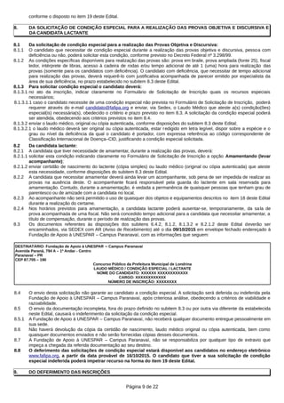 conforme o disposto no item 19 deste Edital.
8. DA SOLICITAÇÃO DE CONDIÇÃO ESPECIAL PARA A REALIZAÇÃO DAS PROVAS OBJETIVA E DISCURSIVA E
DA CANDIDATA LACTANTE
8.1 Da solicitação de condição especial para a realização das Provas Objetiva e Discursiva:
8.1.1 O candidato que necessitar de condição especial durante a realização das provas objetiva e discursiva, pessoa com
deficiência ou não, poderá solicitar esta condição, conforme previsto no Decreto Federal nº 3.298/99.
8.1.2 As condições específicas disponíveis para realização das provas são: prova em braile, prova ampliada (fonte 25), fiscal
ledor, intérprete de libras, acesso à cadeira de rodas e/ou tempo adicional de até 1 (uma) hora para realização das
provas (somente para os candidatos com deficiência). O candidato com deficiência, que necessitar de tempo adicional
para realização das provas, deverá requerê-lo com justificativa acompanhada de parecer emitido por especialista da
área de sua deficiência, no prazo estabelecido no subitem 8.3 deste Edital.
8.1.3 Para solicitar condição especial o candidato deverá:
8.1.3.1 no ato da inscrição, indicar claramente no Formulário de Solicitação de Inscrição quais os recursos especiais
necessários;
8.1.3.1.1 caso o candidato necessite de uma condição especial não prevista no Formulário de Solicitação de Inscrição, poderá
requerer através do e-mail candidato@fafipa.org e enviar, via Sedex, o Laudo Médico que ateste a(s) condição(ões)
especial(is) necessária(s), obedecido o critério e prazo previsto no item 8.3. A solicitação da condição especial poderá
ser atendida, obedecendo aos critérios previstos no item 8.4.
8.1.3.2 enviar o laudo médico, original ou cópia autenticada, conforme disposições do subitem 8.3 deste Edital;
8.1.3.2.1 o laudo médico deverá ser original ou cópia autenticada, estar redigido em letra legível, dispor sobre a espécie e o
grau ou nível da deficiência da qual o candidato é portador, com expressa referência ao código correspondente de
Classificação Internacional de Doença–CID, justificando a condição especial solicitada.
8.2 Da candidata lactante:
8.2.1 A candidata que tiver necessidade de amamentar, durante a realização das provas, deverá:
8.2.1.1 solicitar esta condição indicando claramente no Formulário de Solicitação de Inscrição a opção Amamentando (levar
acompanhante);
8.2.1.2 enviar certidão de nascimento do lactente (cópia simples) ou laudo médico (original ou cópia autenticada) que ateste
esta necessidade, conforme disposições do subitem 8.3 deste Edital.
8.2.2 A candidata que necessitar amamentar deverá ainda levar um acompanhante, sob pena de ser impedida de realizar as
provas na ausência deste. O acompanhante ficará responsável pela guarda do lactente em sala reservada para
amamentação. Contudo, durante a amamentação, é vedada a permanência de quaisquer pessoas que tenham grau de
parentesco ou de amizade com a candidata no local.
8.2.3 Ao acompanhante não será permitido o uso de quaisquer dos objetos e equipamentos descritos no item 18 deste Edital
durante a realização do certame.
8.2.4 Nos horários previstos para amamentação, a candidata lactante poderá ausentar-se, temporariamente, da sala de
prova acompanhada de uma fiscal. Não será concedido tempo adicional para a candidata que necessitar amamentar, a
título de compensação, durante o período de realização das provas.
8.3 Os documentos referentes às disposições dos subitens 6.4.2, 8.1.2, 8.1.3.2 e 8.2.1.2 deste Edital deverão ser
encaminhados, via SEDEX com AR (Aviso de Recebimento) até o dia 09/10/2015 em envelope fechado endereçado à
Fundação de Apoio à UNESPAR – Campus Paranavaí, com as informações que seguem:
DESTINATÁRIO: Fundação de Apoio à UNESPAR – Campus Paranavaí
Avenida Paraná, 794 A – 1º Andar - Centro
Paranavaí – PR
CEP 87.705 – 190
Concurso Público da Prefeitura Municipal de Londrina
LAUDO MÉDICO / CONDIÇÃO ESPECIAL / LACTANTE
NOME DO CANDIDATO: XXXXXX XXXXXXXXXXXX
CARGO: XXXXXXXXXXXX
NÚMERO DE INSCRIÇÃO: XXXXXXXX
8.4 O envio desta solicitação não garante ao candidato a condição especial. A solicitação será deferida ou indeferida pela
Fundação de Apoio à UNESPAR – Campus Paranavaí, após criteriosa análise, obedecendo a critérios de viabilidade e
razoabilidade.
8.5 O envio da documentação incompleta, fora do prazo definido no subitem 8.3 ou por outra via diferente da estabelecida
neste Edital, causará o indeferimento da solicitação da condição especial.
8.5.1 A Fundação de Apoio à UNESPAR – Campus Paranavaí, não receberá qualquer documento entregue pessoalmente em
sua sede.
8.6 Não haverá devolução da cópia da certidão de nascimento, laudo médico original ou cópia autenticada, bem como
quaisquer documentos enviados e não serão fornecidas cópias desses documentos.
8.7 A Fundação de Apoio à UNESPAR – Campus Paranavaí, não se responsabiliza por qualquer tipo de extravio que
impeça a chegada da referida documentação ao seu destino.
8.8 O deferimento das solicitações de condição especial estará disponível aos candidatos no endereço eletrônico
www.fafipa.org, a partir da data provável de 16/10/2015. O candidato que tiver a sua solicitação de condição
especial indeferida poderá impetrar recurso na forma do item 19 deste Edital.
9. DO DEFERIMENTO DAS INSCRIÇÕES
Página 9 de 22
 