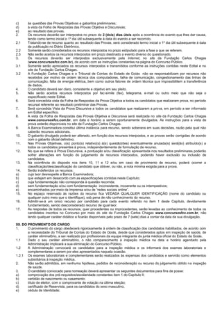 c) às questões das Provas Objetivas e gabaritos preliminares; 
d) à vista da Folha de Respostas das Provas Objetiva e Discursivas; 
e) ao resultado das provas. 
2. Os recursos deverão ser interpostos no prazo de 2 (dois) dias úteis após a ocorrência do evento que lhes der causa, tendo como termo inicial o 1º dia útil subsequente à data do evento a ser recorrido. 
2.1 Tratando-se de recurso quanto ao resultado das Provas, será considerado termo inicial o 1º dia útil subsequente à data da publicação no Diário Eletrônico. 
2.2 Somente serão considerados os recursos interpostos no prazo estipulado para a fase a que se referem. 
2.3 Não serão aceitos os recursos interpostos em prazo destinado a evento diverso do questionado. 
3. Os recursos deverão ser interpostos exclusivamente pela Internet, no site da Fundação Carlos Chagas (www.concursosfcc.com.br), de acordo com as instruções constantes na página do Concurso Público. 
3.1 Somente serão apreciados os recursos interpostos e transmitidos conforme as instruções contidas neste Edital e no site da Fundação Carlos Chagas. 
3.2 A Fundação Carlos Chagas e o Tribunal de Contas do Estado de Goiás não se responsabilizam por recursos não recebidos por motivo de ordem técnica dos computadores, falha de comunicação, congestionamento das linhas de comunicação, falta de energia elétrica, bem como outros fatores de ordem técnica que impossibilitem a transferência de dados. 
4. O candidato deverá ser claro, consistente e objetivo em seu pleito. 
5. Não serão aceitos recursos interpostos por fac-símile (fax), telegrama, e-mail ou outro meio que não seja o especificado neste Edital. 
6. Será concedida vista da Folha de Respostas da Prova Objetiva a todos os candidatos que realizaram prova, no período recursal referente ao resultado preliminar das Provas. 
7. Será concedida Vista da Prova Discursiva a todos os candidatos que realizarem a prova, em período a ser informado em Edital específico. 
8. A vista da Folha de Respostas das Provas Objetiva e Discursiva será realizada no site da Fundação Carlos Chagas www.concursosfcc.com.br, em data e horário a serem oportunamente divulgados. As instruções para a vista de prova estarão disponíveis no site da Fundação Carlos Chagas. 
9. A Banca Examinadora constitui última instância para recurso, sendo soberana em suas decisões, razão pela qual não caberão recursos adicionais. 
10. O gabarito divulgado poderá ser alterado, em função dos recursos interpostos, e as provas serão corrigidas de acordo com o gabarito oficial definitivo. 
11. Nas Provas Objetivas, o(s) ponto(s) relativo(s) à(s) questão(ões) eventualmente anulada(s) será(ão) atribuído(s) a todos os candidatos presentes à prova, independentemente de formulação de recurso. 
12. No que se refere à Prova Discursiva, a pontuação e/ou classificação apresentada nos resultados preliminares poderão sofrer alterações em função do julgamento de recursos interpostos, podendo haver exclusão ou inclusão de candidatos. 
13. Na ocorrência do disposto nos itens 10, 11 e 12 e/ou em caso de provimento de recurso, poderá ocorrer a classificação/desclassificação do candidato que obtiver, ou não, a nota mínima exigida para a prova. 
14. Serão indeferidos os recursos: 
a) cujo teor desrespeite a Banca Examinadora; 
b) que estejam em desacordo com as especificações contidas neste Capítulo; 
c) cuja fundamentação não corresponda à questão recorrida; 
d) sem fundamentação e/ou com fundamentação inconsistente, incoerente ou os intempestivos; 
e) encaminhados por meio da Imprensa e/ou de “redes sociais online”. 
15. No espaço reservado às razões do recurso fica VEDADA QUALQUER IDENTIFICAÇÃO (nome do candidato ou qualquer outro meio que o identifique), sob pena de não conhecimento do recurso. 
16. Admitir-se-á um único recurso por candidato para cada evento referido no item 1 deste Capítulo, devidamente fundamentado, sendo desconsiderado recurso de igual teor. 
17. As respostas de todos os recursos, quer procedentes ou improcedentes, serão levadas ao conhecimento de todos os candidatos inscritos no Concurso por meio do site da Fundação Carlos Chagas www.concursosfcc.com.br, não tendo qualquer caráter didático e ficarão disponíveis pelo prazo de 7 (sete) dias a contar da data de sua divulgação. 
XII. DO PROVIMENTO DO CARGO 
1. O provimento do cargo obedecerá rigorosamente à ordem de classificação dos candidatos habilitados, de acordo com a necessidade do Tribunal de Contas do Estado de Goiás, desde que considerados aptos em inspeção de saúde, de caráter eliminatório, a ser realizado por profissionais da equipe integrante da junta médica oficial do Estado de Goiás. 
1.1 Dado o seu caráter eliminatório, o não comparecimento à inspeção médica na data e horário agendado pela Administração implicará a sua eliminação do Concurso Público. 
1.2 A Administração convocará os candidatos para a inspeção médica e os informará dos exames laboratoriais e complementares a serem por eles apresentados naquela ocasião. 
1.2.1 Os exames laboratoriais e complementares serão realizados às expensas dos candidatos e servirão como elementos subsidiários à inspeção médica. 
2. Não serão admitidos, em nenhuma hipótese, pedidos de reconsideração ou recurso do julgamento obtido na inspeção de saúde. 
3. O candidato convocado para nomeação deverá apresentar os seguintes documentos para fins de posse: 
a) comprovação dos pré-requisitos/escolaridade constantes item 1 do Capítulo II; 
b) certidão de nascimento ou casamento; 
c) título de eleitor, com o comprovante de votação na última eleição; 
d) certificado de Reservista, para os candidatos do sexo masculino; 
e) cédula de Identidade;  