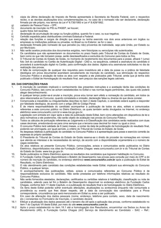 f) cópia da última declaração de Imposto de Renda apresentada à Secretaria da Receita Federal, com o respectivo recibo, e as devidas atualizações e/ou complementações ou, no caso de o nomeado não ser declarante, declaração firmada por ele próprio, nos termos da Lei nº 8.730/1993 e Lei nº 8.429/1992; 
g) cadastro de Pessoa Física – CPF; 
h) documento de inscrição no PIS ou PASEP, se houver; 
i) quatro fotos 3x4 recentes; 
j) declaração de acumulação de cargo ou função pública, quando for o caso, ou sua negativa; 
k) Certidão expedida pelos distribuidores criminais Estadual e Federal. 
l) relação das funções e cargos de direção que exerça ou tenha exercido nos dois anos anteriores em órgãos ou empresas ou instituições públicas ou privadas, no Brasil ou no Exterior, se for o caso; 
m) declaração firmada pelo nomeado de que percebe (ou não) proventos de inatividade, seja pela União, por Estado ou por Município; 
3.1 Não serão aceitos protocolos dos documentos exigidos, nem fotocópias ou xerocópias não autenticadas. 
4. Os candidatos que não apresentarem os documentos no prazo fixado pelo Tribunal de Contas do Estado de Goiás, bem como os que não tomarem posse, serão desclassificados e excluídos do Concurso para todos os fins. 
5. O Tribunal de Contas do Estado de Goiás, no momento do recebimento dos documentos para a posse, afixará 1 (uma) foto 3x4 do candidato no Cartão de Autenticação Digital - CAD e, na sequência, coletará a assinatura do candidato e procederá à autenticação digital no Cartão, para confirmação dos dados: digitais e/ou assinaturas solicitadas no dia da realização das provas. 
6. A falta de comprovação de qualquer dos requisitos para investidura até a data da posse ou a prática de falsidade ideológica em prova documental acarretará cancelamento da inscrição do candidato, sua eliminação do respectivo Concurso Público e anulação de todos os atos com respeito a ele praticados pelo Tribunal, ainda que já tenha sido publicado o Edital de Homologação do resultado final, sem prejuízo das sanções legais cabíveis. 
XIII. DAS DISPOSIÇÕES FINAIS 
1. A inscrição do candidato implicará o conhecimento das presentes instruções e a aceitação tácita das condições do Concurso Público, tais como se acham estabelecidas no Edital e nas normas legais pertinentes, das quais não poderá alegar desconhecimento. 
2. A qualquer tempo poder-se-á anular a inscrição, prova e/ou tornar sem efeito a nomeação do candidato, em todos os atos relacionados ao Concurso, quando constatada a omissão, declaração falsa ou diversa da que devia constar. 
2.1 Comprovada a inexatidão ou irregularidades descritas no item 2 deste Capítulo, o candidato estará sujeito a responder por falsidade ideológica, de acordo com o artigo 299 do Código Penal. 
3. É de inteira responsabilidade do candidato acompanhar a publicação de todos os atos, editais e comunicados referentes a este concurso público no Diário Eletrônico, os quais também serão divulgados na Internet, no endereço eletrônico www.concursosfcc.com.br e www.tce.go.gov.br. 
4. Legislação com entrada em vigor após a data de publicação deste Edital, bem como alterações em dispositivos de lei e atos normativos a ele posteriores, não serão objeto de avaliação nas provas do Concurso Público. 
5. Todos os cálculos de pontuação referentes ao Julgamento e à Classificação dos candidatos serão realizados com duas casas decimais, arredondando-se para cima sempre que a terceira casa decimal for maior ou igual a cinco. 
6. O concurso Público terá validade de 6 (seis) meses, a contar da data de publicação da homologação do resultado final, podendo ser prorrogada, por igual período, a critério do Tribunal de Contas do Estado de Goiás. 
7. As despesas relativas à participação do candidato no Concurso Público e à apresentação para posse e exercício correrão às expensas do próprio candidato. 
8. O Presidente do Tribunal de Contas do Estado de Goiás reserva-se o direito de proceder às nomeações em número que atenda ao interesse e às necessidades do serviço, de acordo com a disponibilidade orçamentária e o número de vagas existentes. 
9. Os atos relativos ao presente Concurso Público, convocações, avisos e comunicados serão publicados no Diário Eletrônico, disponibilizados nos sites da Fundação Carlos Chagas: www.concursosfcc.com.br e do Tribunal de Contas do Estado de Goiás: www.tce.go.gov.br. 
10. Serão publicados no Diário Eletrônico apenas os resultados dos candidatos que lograram habilitação no Concurso. 
11. A Fundação Carlos Chagas disponibilizará o Boletim de Desempenho nas provas para consulta por meio do CPF e do número de inscrição do candidato, no endereço eletrônico www.concursosfcc.com.br após a publicação do Edital de Resultado, no Diário Eletrônico. 
12. O não atendimento pelo candidato das condições estabelecidas neste Edital, implicará sua eliminação do Concurso Público, a qualquer tempo. 
13. O acompanhamento das publicações, editais, avisos e comunicados referentes ao Concurso Público é de responsabilidade exclusiva do candidato. Não serão prestadas por telefone informações relativas ao resultado do Concurso Público. 
14. Não serão fornecidos atestados, declarações, certificados ou certidões relativos à habilitação, classificação ou nota de candidatos, valendo para tal fim o Boletim de Desempenho disponível no endereço eletrônico da Fundação Carlos Chagas, conforme item 11 deste Capítulo, e a publicação do resultado final e da homologação no Diário Eletrônico. 
15. Os itens deste Edital poderão sofrer eventuais alterações, atualizações ou acréscimos enquanto não consumada a providência ou evento que lhes disser respeito, até a data da convocação dos candidatos para a Prova correspondente, circunstância que será mencionada em Edital ou aviso a ser publicado. 
16. Em caso de alteração dos dados pessoais (nome, endereço, telefone para contato, sexo, data de nascimento etc.) constantes no Formulário de Inscrição, o candidato deverá: 
16.1 Efetuar a atualização dos dados pessoais até o terceiro dia útil após a aplicação das provas, conforme estabelecido no item 7 do Capítulo VII deste Edital, por meio do site www.concursosfcc.com.br. 
16.2 Após o prazo estabelecido no item 16.1 até a homologação dos Resultados, encaminhar via Sedex ou Aviso de Recebimento (AR), à Fundação Carlos Chagas (A/C Serviço de Atendimento ao Candidato - SAC – Ref.:  