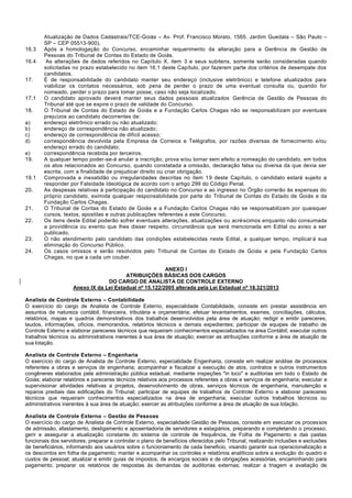 Atualização de Dados Cadastrais/TCE-Goiás – Av. Prof. Francisco Morato, 1565, Jardim Guedala – São Paulo – SP – CEP 05513-900). 
16.3 Após a homologação do Concurso, encaminhar requerimento da alteração para a Gerência de Gestão de Pessoas do Tribunal de Contas do Estado de Goiás. 
16.4 As alterações de dados referidos no Capítulo X, item 3 e seus subitens, somente serão consideradas quando solicitadas no prazo estabelecido no item 16.1 deste Capítulo, por fazerem parte dos critérios de desempate dos candidatos. 
17. É de responsabilidade do candidato manter seu endereço (inclusive eletrônico) e telefone atualizados para viabilizar os contatos necessários, sob pena de perder o prazo de uma eventual consulta ou, quando for nomeado, perder o prazo para tomar posse, caso não seja localizado. 
17.1 O candidato aprovado deverá manter seus dados pessoais atualizados Gerência de Gestão de Pessoas do Tribunal até que se expire o prazo de validade do Concurso. 
18. O Tribunal de Contas do Estado de Goiás e a Fundação Carlos Chagas não se responsabilizam por eventuais prejuízos ao candidato decorrentes de: 
a) endereço eletrônico errado ou não atualizado; 
b) endereço de correspondência não atualizado; 
c) endereço de correspondência de difícil acesso; 
d) correspondência devolvida pela Empresa de Correios e Telégrafos, por razões diversas de fornecimento e/ou endereço errado do candidato; 
e) correspondência recebida por terceiros. 
19. A qualquer tempo poder-se-á anular a inscrição, prova e/ou tornar sem efeito a nomeação do candidato, em todos os atos relacionados ao Concurso, quando constatada a omissão, declaração falsa ou diversa da que devia ser escrita, com a finalidade de prejudicar direito ou criar obrigação. 
19.1 Comprovada a inexatidão ou irregularidades descritas no item 19 deste Capítulo, o candidato estará sujeito a responder por Falsidade Ideológica de acordo com o artigo 299 do Código Penal. 
20. As despesas relativas à participação do candidato no Concurso e ao ingresso no Órgão correrão às expensas do próprio candidato, eximida qualquer responsabilidade por parte do Tribunal de Contas do Estado de Goiás e da Fundação Carlos Chagas. 
21. O Tribunal de Contas do Estado de Goiás e a Fundação Carlos Chagas não se responsabilizam por quaisquer cursos, textos, apostilas e outras publicações referentes a este Concurso. 
22. Os itens deste Edital poderão sofrer eventuais alterações, atualizações ou acréscimos enquanto não consumada a providência ou evento que lhes disser respeito, circunstância que será mencionada em Edital ou aviso a ser publicado. 
23. O não atendimento pelo candidato das condições estabelecidas neste Edital, a qualquer tempo, implicará sua eliminação do Concurso Público. 
24. Os casos omissos e serão resolvidos pelo Tribunal de Contas do Estado de Goiás e pela Fundação Carlos Chagas, no que a cada um couber. 
ANEXO I 
ATRIBUIÇÕES BÁSICAS DOS CARGOS 
DO CARGO DE ANALISTA DE CONTROLE EXTERNO 
Anexo IX da Lei Estadual nº 15.122/2005 alterada pela Lei Estadual nº 18.321/2013 
Analista de Controle Externo – Contabilidade 
O exercício do cargo de Analista de Controle Externo, especialidade Contabilidade, consiste em prestar assistência em assuntos de natureza contábil, financeira, tributária e orçamentária; efetuar levantamentos, exames, conciliações, cálculos, relatórios, mapas e quadros demonstrativos dos trabalhos desenvolvidos pela área de atuação; redigir e emitir pareceres, laudos, informações, ofícios, memorandos, relatórios técnicos e demais expedientes; participar de equipes de trabalho de Controle Externo e elaborar pareceres técnicos que requeiram conhecimentos especializados na área Contábil; executar outros trabalhos técnicos ou administrativos inerentes à sua área de atuação; exercer as atribuições conforme a área de atuação de sua lotação. 
Analista de Controle Externo – Engenharia 
O exercício do cargo de Analista de Controle Externo, especialidade Engenharia, consiste em realizar análise de processos referentes a obras e serviços de engenharia; acompanhar e fiscalizar a execução de atos, contratos e outros instrumentos congêneres elaborados pela administração pública estadual, mediante inspeções "in loco" e auditorias em todo o Estado de Goiás; elaborar relatórios e pareceres técnicos relativos aos processos referentes a obras e serviços de engenharia; executar e supervisionar atividades relativas a projetos, desenvolvimento de obras, serviços técnicos de engenharia, manutenção e reparos prediais das edificações do Tribunal; participar de equipes de trabalhos de Controle Externo e elaborar pareceres técnicos que requeiram conhecimentos especializados na área de engenharia; executar outros trabalhos técnicos ou administrativos inerentes à sua área de atuação; exercer as atribuições conforme a área de atuação de sua lotação. 
Analista de Controle Externo – Gestão de Pessoas 
O exercício do cargo de Analista de Controle Externo, especialidade Gestão de Pessoas, consiste em executar os processos de admissão, afastamento, desligamento e aposentadoria de servidores e estagiários, preparando e completando o processo; gerir e assegurar a atualização constante do sistema de controle de frequência, de Folha de Pagamento e das pastas funcionais dos servidores; preparar e controlar o plano de benefícios oferecidos pelo Tribunal, realizando inclusões e exclusões de beneficiários, informando aos usuários sobre o funcionamento de cada beneficio, visando garantir sua operacionalização e os descontos em folha de pagamento; manter e acompanhar os controles e relatórios analíticos sobre a evolução do quadro e custos de pessoal; atualizar e emitir guias de impostos, de encargos sociais e de obrigações acessórias, encaminhando para pagamento; preparar os relatórios de respostas às demandas de auditorias externas; realizar a triagem e avaliação de  