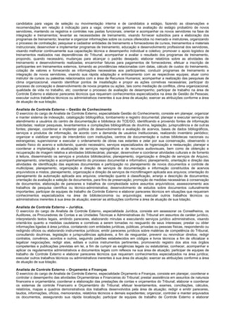candidatos para vagas de seleção ou movimentação interna e de candidatos a estágio, fazendo as observações e recomendações em relação à indicação para a vaga; orientar os gestores na avaliação do estágio probatório de novos servidores, mantendo os registros e controles nas pastas funcionais; orientar e acompanhar os novos servidores na fase de integração e treinamentos; levantar as necessidades de treinamento, visando fornecer subsídios para a elaboração dos programas de treinamento; levantar e organizar informações sobre os cursos oferecidos no mercado e instrutores, organizando o processo de contratação; pesquisar e cadastrar entidades de treinamento e fornecedores de cursos, treinamentos e materiais instrucionais; desenvolver e implementar programas de treinamento, educação e desenvolvimento profissional dos servidores, visando melhorar continuamente sua capacitação técnica e desempenho individual e coletivo; promover o apoio logístico de treinamentos realizados nas dependências do Tribunal; acompanhar e avaliar o resultado dos programas de treinamento, propondo, quando necessário, mudanças para alcançar o padrão desejado; elaborar relatórios sobre as atividades de treinamento e desenvolvimento realizadas; encaminhar faturas para pagamentos de fornecedores; efetuar a inscrição de participantes em treinamentos externos, tomando as providências relacionadas com datas, cálculo de custos do treinamento, cotação de valores e fornecendo as informações necessárias aos participantes; conduzir programas de treinamento e integração de novos servidores, visando sua rápida adaptação e entrosamento com as respectivas equipes; atuar como instrutor de cursos ou palestras relacionados com a área de Recursos Humanos; acompanhar a realização das pesquisas de clima organizacional, visando identificar pontos de insatisfação e propor as ações corretivas necessárias; participar do processo de concepção e desenvolvimento de novos projetos ou ações, tais como mediação de conflitos, clima organizacional, qualidade de vida no trabalho, etc; coordenar o processo de avaliação de desempenho; participar de trabalho na área de Controle Externo e elaborar pareceres técnicos que requeiram conhecimentos especializados na área de Gestão de Pessoas; executar outros trabalhos técnicos ou administrativos inerentes à sua área de atuação; exercer as atribuições conforme a área de atuação de sua lotação. 
Analista de Controle Externo – Gestão de Conhecimento 
O exercício do cargo de Analista de Controle Externo, especialidade Gestão do Conhecimento, consiste em planejar, organizar e manter sistema de indexação, catalogação bibliográfica, tombamento e registro documental; planejar e executar serviços de atendimento a usuários do centro de documentação e biblioteca do TCE/GO, identificando e provendo fontes de informação solicitadas; realizar pesquisas, levantamentos e compilações bibliográficas de doutrina, legislação, jurisprudência e de outras fontes; planejar, coordenar e implantar política de desenvolvimento e avaliação de acervos, bases de dados bibliográficos, serviços e produtos de informação, de acordo com a demanda de usuários institucionais, realizando inventário periódico; organizar e viabilizar serviço de intercâmbio com instituições, centros de documentação e outras bibliotecas nacionais ou estrangeiras; supervisionar e executar o ordenamento de obras nas estantes e zelar por sua conservação, observando o estado físico do acervo e solicitando, quando necessário, serviços especializados de higienização e restauração; planejar e coordenar a implantação e atualização de serviços reprográficos e de recursos audiovisuais, bem como de obtenção e recuperação de imagem relativa a atividades bibliotecárias; planejar, desenvolver e coordenar atividades culturais e de fomento à leitura, disseminando os serviços e produtos bibliotecários; planejamento, organização e direção de serviços de Arquivo; planejamento, orientação e acompanhamento do processo documental e informativo; planejamento, orientação e direção das atividades de identificação das espécies documentais e participação no planejamento de novos documentos e controle de multicópias; planejamento, organização e direção de serviços de documentação e informação constituídos de acervos arquivísticos e mistos; planejamento, organização e direção de serviços de microfilmagem aplicada aos arquivos; orientação do planejamento da automação aplicada aos arquivos; orientação quanto à classificação, arranjo e descrição de documentos; orientação da avaliação e seleção de documentos, para fins de preservação; promoção de medidas necessárias à conservação de documentos; elaboração de pareceres e trabalhos de complexidade sobre assuntos arquivísticos; assessoramento aos trabalhos de pesquisa científica ou técnico-administrativa; desenvolvimento de estudos sobre documentos culturalmente importantes; participar de equipes de trabalho de Controle Externo e elaborar pareceres técnicos em situações que requeiram conhecimentos especializados na área de biblioteconomia ou arquivologia; executar outros trabalhos técnicos ou administrativos inerentes à sua área de atuação; exercer as atribuições conforme a área de atuação de sua lotação. 
Analista de Controle Externo – Jurídica. 
O exercício do cargo de Analista de Controle Externo, especialidade Jurídica, consiste em assessorar os Conselheiros, os Auditores, os Procuradores de Contas e as Unidades Técnicas e Administrativas do Tribunal em assuntos de caráter jurídico, interpretando textos legais, emitindo pareceres, elaborando minutas e executando serviços jurídico administrativos, visando orientá-los quanto a medidas cautelares e corretivas a serem tomadas no resguardo de seus interesses; prestar ou obter informações ligadas à área jurídica, contatando com entidades jurídicas, públicas, privadas ou pessoas físicas, respondendo ou redigindo ofícios ou elaborando instrumentos jurídicos; emitir pareceres jurídicos sobre matérias de competência do Tribunal, consultando doutrinas, legislação e jurisprudências aplicáveis, a fim de resguardar, prevenir ou reivindicar direitos; redigir contratos, convênios, acordos e outros, seguindo padrões estabelecidos em códigos e livros técnicos a fim de oficializar e legalizar negociações; redigir atas, editais e outros instrumentos pertinentes, promovendo registro dos atos nos órgãos competentes e publicações previstas em lei, a fim de cumprir as exigências legais ou estatutárias; conhecer, acompanhar e aplicar os regulamentos administrativos e documentos legais com reflexos na sua área de atuação; participar de equipes de trabalho de Controle Externo e elaborar pareceres técnicos que requeiram conhecimentos especializados na área jurídica; executar outros trabalhos técnicos ou administrativos inerentes à sua área de atuação; exercer as atribuições conforme a área de atuação de sua lotação. 
Analista de Controle Externo – Orçamento e Finanças 
O exercício do cargo de Analista de Controle Externo, especialidade Orçamento e Finanças, consiste em planejar, coordenar e controlar o desempenho das atividades Orçamentárias e Financeiras do Tribunal; prestar assistência em assuntos de natureza financeira e orçamentária; coordenar a elaboração das prestações de contas e orçamentos do Tribunal; elaborar e coordenar os sistemas de controle Financeiro e Orçamentário do Tribunal; efetuar levantamentos, exames, conciliações, cálculos, relatórios, mapas e quadros demonstrativos dos trabalhos desenvolvidos pela área de atuação; redigir e emitir pareceres, laudos, informações, ofícios, memorandos, relatórios técnicos e demais expedientes; organizar, controlar e manter arquivados os documentos, assegurando sua rápida localização; participar de equipes de trabalho de Controle Externo e elaborar  