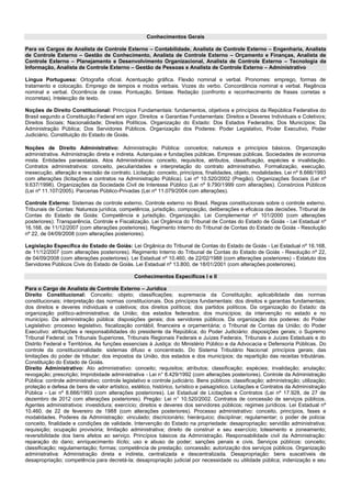 Conhecimentos Gerais 
Para os Cargos de Analista de Controle Externo – Contabilidade, Analista de Controle Externo – Engenharia, Analista de Controle Externo – Gestão de Conhecimento, Analista de Controle Externo – Orçamento e Finanças, Analista de Controle Externo – Planejamento e Desenvolvimento Organizacional, Analista de Controle Externo – Tecnologia da Informação, Analista de Controle Externo – Gestão de Pessoas e Analista de Controle Externo – Administrativo 
Língua Portuguesa: Ortografia oficial. Acentuação gráfica. Flexão nominal e verbal. Pronomes: emprego, formas de tratamento e colocação. Emprego de tempos e modos verbais. Vozes do verbo. Concordância nominal e verbal. Regência nominal e verbal. Ocorrência de crase. Pontuação. Sintaxe. Redação (confronto e reconhecimento de frases corretas e incorretas). Intelecção de texto. 
Noções de Direito Constitucional: Princípios Fundamentais: fundamentos, objetivos e princípios da República Federativa do Brasil segundo a Constituição Federal em vigor. Direitos e Garantias Fundamentais: Direitos e Deveres Individuais e Coletivos; Direitos Sociais; Nacionalidade; Direitos Políticos. Organização do Estado: Dos Estados Federados; Dos Municípios; Da Administração Pública; Dos Servidores Públicos. Organização dos Poderes: Poder Legislativo, Poder Executivo, Poder Judiciário, Constituição do Estado de Goiás. 
Noções de Direito Administrativo: Administração Pública: conceitos; natureza e princípios básicos. Organização administrativa. Administração direta e indireta. Autarquias e fundações públicas. Empresas públicas. Sociedades de economia mista. Entidades paraestatais. Atos Administrativos: conceito, requisitos, atributos, classificação, espécies e invalidação. Contratos administrativos: conceito, peculiaridades e interpretação do contrato administrativo. Formalização, execução, inexecução, alteração e rescisão de contrato. Licitação: conceito, princípios, finalidades, objeto, modalidades. Lei nº 8.666/1993 com alterações (licitações e contratos na Administração Pública). Lei nº 10.520/2002 (Pregão). Organizações Sociais (Lei nº 9.637/1998). Organizações da Sociedade Civil de Interesse Público (Lei nº 9.790/1999 com alterações). Consórcios Públicos (Lei nº 11.107/2005). Parcerias Público-Privadas (Lei nº 11.079/2004 com alterações). 
Controle Externo: Sistemas de controle externo. Controle externo no Brasil. Regras constitucionais sobre o controle externo. Tribunais de Contas: Natureza jurídica, competência, jurisdição, composição, deliberações e eficácia das decisões. Tribunal de Contas do Estado de Goiás: Competência e jurisdição. Organização. Lei Complementar nº 101/2000 (com alterações posteriores): Transparência, Controle e Fiscalização. Lei Orgânica do Tribunal de Contas do Estado de Goiás - Lei Estadual nº 16.168, de 11/12/2007 (com alterações posteriores). Regimento Interno do Tribunal de Contas do Estado de Goiás - Resolução nº 22, de 04/09/2008 (com alterações posteriores). 
Legislação Específica do Estado de Goiás: Lei Orgânica do Tribunal de Contas do Estado de Goiás - Lei Estadual nº 16.168, de 11/12/2007 (com alterações posteriores). Regimento Interno do Tribunal de Contas do Estado de Goiás - Resolução nº 22, de 04/09/2008 (com alterações posteriores). Lei Estadual nº 10.460, de 22/02/1988 (com alterações posteriores) - Estatuto dos Servidores Públicos Civis do Estado de Goiás. Lei Estadual nº 13.800, de 18/01/2001 (com alterações posteriores). 
Conhecimentos Específicos I e II 
Para o Cargo de Analista de Controle Externo – Jurídica 
Direito Constitucional: Conceito; objeto; classificações; supremacia da Constituição; aplicabilidade das normas constitucionais; interpretação das normas constitucionais. Dos princípios fundamentais: dos direitos e garantias fundamentais; dos direitos e deveres individuais e coletivos; dos direitos políticos; dos partidos políticos. Da organização do Estado: da organização político-administrativa; da União; dos estados federados; dos municípios; da intervenção no estado e no município. Da administração pública: disposições gerais; dos servidores públicos. Da organização dos poderes: do Poder Legislativo: processo legislativo, fiscalização contábil, financeira e orçamentária; o Tribunal de Contas da União; do Poder Executivo: atribuições e responsabilidades do presidente da República; do Poder Judiciário: disposições gerais; o Supremo Tribunal Federal; os Tribunais Superiores, Tribunais Regionais Federais e Juízes Federais, Tribunais e Juízes Estaduais e do Distrito Federal e Territórios. As funções essenciais à Justiça: do Ministério Público e da Advocacia e Defensoria Públicas. Do controle da constitucionalidade: sistemas difuso e concentrado. Do Sistema Tributário Nacional: princípios gerais; das limitações do poder de tributar; dos impostos da União, dos estados e dos municípios; da repartição das receitas tributárias. Constituição do Estado de Goiás. 
Direito Administrativo: Ato administrativo: conceito; requisitos; atributos; classificação; espécies; invalidação; anulação; revogação; prescrição; Improbidade administrativa - Lei n° 8.429/1992 (com alterações posteriores). Controle da Administração Pública: controle administrativo; controle legislativo e controle judiciário. Bens públicos: classificação; administração; utilização; proteção e defesa de bens de valor artístico, estético, histórico, turístico e paisagístico. Licitações e Contratos da Administração Pública - Lei nº 8.666/1993 (com alterações posteriores). Lei Estadual de Licitações e Contratos (Lei nº 17.928, de 27 de dezembro de 2012 com alterações posteriores). Pregão: Lei n° 10.520/2002. Contratos de concessão de serviços públicos. Agentes administrativos: investidura; exercício; direitos e deveres dos servidores públicos; regimes jurídicos. Lei Estadual nº 10.460, de 22 de fevereiro de 1988 (com alterações posteriores). Processo administrativo: conceito, princípios, fases e modalidades. Poderes da Administração: vinculado; discricionário; hierárquico; disciplinar; regulamentar; o poder de polícia: conceito, finalidade e condições de validade. Intervenção do Estado na propriedade: desapropriação; servidão administrativa; requisição; ocupação provisória; limitação administrativa; direito de construir e seu exercício; loteamento e zoneamento; reversibilidade dos bens afetos ao serviço. Princípios básicos da Administração. Responsabilidade civil da Administração: reparação do dano; enriquecimento ilícito; uso e abuso de poder; sanções penais e civis. Serviços públicos: conceito; classificação; regulamentação; formas; competência de prestação; concessão; autorização dos serviços públicos. Organização administrativa: Administração direta e indireta, centralizada e descentralizada. Desapropriação: bens suscetíveis de desapropriação; competência para decretá-la; desapropriação judicial por necessidade ou utilidade pública; indenização e seu  
