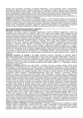 Despesa extra orçamentaria. Escrituração da Despesa Orçamentária e extra orçamentaria. Dívida e Endividamento. Composição do Patrimônio Público. Variações Patrimoniais. Ativo Imobilizado e Intangível. Avaliação de Itens Patrimoniais. Plano de Contas Aplicado ao Setor Público – Conceito, objetivo, conta contábil e campo de aplicação. Estrutura do Plano de Contas. Demonstrações Contábeis Aplicadas ao Setor Público: Balanços Orçamentário, Financeiro, Patrimonial, Demonstração das Variações Patrimoniais e Demonstração dos Fluxos de Caixa. Lançamentos Contábeis Típicos do Setor Público. 
Demonstrativos fiscais: Relatório Resumido de Execução Orçamentária e Relatório de Gestão Fiscal. Lei no 4.320/1964 (com alterações); Lei Complementar nº 101/2000 (com alterações). 
Auditoria: Fiscalização Contábil, Financeira e Orçamentária (artigos 71 a 74 da Constituição Federal). Normas vigentes de auditoria emanadas pelo Conselho Federal de Contabilidade: Objetivos Gerais do Auditor Independente e a Condução da Auditoria em Conformidade com Normas de Auditoria. Normas Profissionais do Auditor Independente Documentos de Auditoria (Papeis de Trabalho). Preparação e Planejamento da Auditoria. Identificação e Avaliação de Riscos. Evidencias de Auditoria. Fraudes e Erros. Procedimentos de Auditoria. Utilização de Trabalho de Auditoria Interna e de Especialistas. Formação da Opinião e Emissão do Relatório. Modificação na Opinião do Auditor Independente. NBC TI 01-Da Auditoria Interna. 
Para o Cargo de Analista de Controle Externo – Engenharia 
Edificações, estruturas e meio ambiente de trabalho: 
Planejamento de Projetos e Obras de Engenharia: Programação e Controle: Viabilidade, planejamento e controle das construções: técnico, físico financeiro e econômico. NBR nº 12.721:2006 (versão corrigida 2:2007): avaliação de custos unitários; preparo de orçamento de construção para incorporação de edifício em condomínio; definição de áreas. Projeto e execução de edificações. Estudos preliminares. Terraplenagem e locação da obra. Canteiro de obras. Fundações. Escavações. Contenção de taludes e escoramentos. Estruturas metálicas, de madeira e de concreto; formas; armação; alvenaria estrutural; estruturas pré-fabricadas. Instalações prediais: elétricas, hidráulicas, de esgoto, de telefone e instalações especiais (proteção e vigilância, gás, ar-condicionado, combate a incêndio, ar comprimido, vácuo e água quente). Alvenarias e revestimentos. Esquadrias. Forros. Pisos. Coberturas. Impermeabilização. Patologia das alvenarias e revestimentos. Noções de projeto assistido por computador (CAD). Materiais de Construção Civil: Aglomerantes e agregados. Materiais betuminosos. Propriedades físicas e mecânicas. Ensaios. Concreto estrutural: noções gerais: dosagem, lançamento, cura e ensaios. Concreto protendido: noções gerais e tipos de protensão. Concreto premoldado: dimensionamento, detalhamento e montagem. Patologia das estruturas de concreto e fundações. Legislação Específica: Regulamentadoras do Ministério do Trabalho (NR'S): NR 18. A Lei nº 10.098/2000, de 19 de dezembro de 2000, Estabelece normas gerais e critérios básicos para a promoção da acessibilidade das pessoas portadoras de deficiência ou com mobilidade reduzida, e dá outras providências. Critérios de medição para as diversas etapas da obra. Noções básicas de gerenciamento de projetos aplicável a obras e serviços de engenharia. 
Engenharia econômica, de avaliação e de custos: Engenharia econômica: Engenharia de avaliações: Métodos; depreciação; desapropriações. Laudos de avaliação NBR nº 14.653-1:2001 (versão corrigida 2:2005) e NBR nº 14.653-2:2011. NBR nº 13752:1996. Perícias na engenharia. Elaboração de relatórios técnicos, pareceres e laudos periciais. Engenharia de custos: Levantamento de serviços e seus quantitativos. Orçamento analítico e sintético. Composição analítica de serviços. Cronograma físico-financeiro. Cálculo de benefício e despesas indiretas (BDI). Cálculo de encargos sociais. Índices de atualização de custos na construção civil. Sistemas referenciais oficiais: SINAPI, SICRO 2 e 3 — metodologia e conceitos; produtividade e equipamentos. 
Rodovias e Geotecnia: Mecânica dos solos. Origem e formação dos solos: processos erosivos. Índices físicos. Caracterização e propriedades dos solos. Pressões nos solos. Ensaios geotécnicos principais. Prospecção geotécnica. Permeabilidade dos solos; percolação nos solos. Compactação, compressibilidade e adensamento dos solos; estimativa de recalques. Resistência dos solos ao cisalhamento. Geotecnia: Empuxos de terra; estruturas de arrimo. Estabilidade de taludes, de fundações superficiais e de fundações profundas. Projeto e execução de rodovias: Movimento de terra. Operações e equipamentos. Projeto geométrico. Pavimentação/superestrutura: projeto, tipos, aplicação e componentes. Principais elementos. Conceitos e funções de pavimentos flexíveis, rígidos, semirrígidos e invertidos. Solos e agregados para pavimentação: caracterização, classificação e comportamento quanto à resistência e deformações (elásticas e permanentes). Ligantes asfálticos: tipos, classificação e emprego. Revestimentos asfálticos por penetração e misturas asfálticas: constituição, dosagem. Avaliação estrutural e projeto de reforço de pavimentos. Conceito de serventia. Avaliação funcional de pavimentos. Conceitos básicos de gerência de pavimentos. Patologias em pavimentos (tipos de patologia, tratamento e prevenção). Drenagem de rodovias. Critérios de medição. Custos rodoviários. Noções de hidráulica. Obras de arte. Procedimentos básicos de execução das camadas de sub-base, base, imprimação e pintura de ligação. Revestimentos asfálticos: tratamentos superficiais, CBUQ. Noções de hidrologia. Redes de água e esgoto. Sistemas, métodos e processos de abastecimento, tratamento, reservação e distribuição de águas. Sistemas, métodos e processos de coleta e tratamento de esgotos. Poluição e qualidade da água. Manejo de resíduos sólidos domésticos,industriais e de serviços de saúde. Impactos ambientais de obras de infraestrutura: avaliação, medidas de controle e monitoramento. Legislação específica: Lei nº 6.938, de 31 de agosto de 1981 - Dispõe sobre a Política Nacional do Meio Ambiente. Lei nº 9.433, de 08 de Janeiro de 1997 - Institui a Política Nacional de Recursos Hídricos. A Lei nº 12.305/10, de 02 de agosto de 2010 - Institui a Política Nacional de Resíduos Sólidos. A Lei nº 11.445/07, de 05 de janeiro de 2007 – Institui a Política Nacional de Saneamento. Resolução CONAMA nº 001, de 23 de janeiro de 1986 - Estabelece os critérios básicos para o uso e implementação da Avaliação de Impacto Ambiental como um dos instrumentos da Política Nacional de Meio Ambiente. Resolução CONAMA nº 237, de 19 de dezembro de 1997 - Dispõe sobre o licenciamento ambiental. Resolução CONAMA nº 357, de 17 de março de 2005 - Dispõe sobre a classificação dos corpos de água e diretrizes ambientais para seu enquadramento, bem como estabelece as condições e padrões de lançamento de efluentes. Portaria nº 518, de 25 de março de 2004 - Estabelece os procedimentos e responsabilidades relativos ao controle e vigilância da qualidade da água para consumo humano e seus padrões de potabilidade. 
Auditoria de Obras e Edificações e de Obras Rodoviárias. Fiscalização: acompanhamento da aplicação de recursos (medições, cálculos de reajustamento, emissão de fatura etc.), análise e interpretação de documentação técnica (editais, contratos, aditivos contratuais, cadernos de encargos, projetos, diário de obras etc.). Controle de materiais (cimento, agregados, aditivos, concreto usinado, aço, madeira, materiais betuminosos, materiais cerâmicos, vidro etc.), controle de execução de obras e serviços. Conservação e manutenção de rodovias, conforme normas do DNIT. 
 