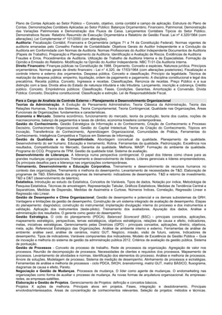 Plano de Contas Aplicado ao Setor Público – Conceito, objetivo, conta contábil e campo de aplicação. Estrutura do Plano de Contas. Demonstrações Contábeis Aplicadas ao Setor Público: Balanços Orçamentário, Financeiro, Patrimonial, Demonstração das Variações Patrimoniais e Demonstração dos Fluxos de Caixa. Lançamentos Contábeis Típicos do Setor Público. Demonstrativos fiscais: Relatório Resumido de Execução Orçamentária e Relatório de Gestão Fiscal. Lei nº 4.320/1964 (com alterações); Lei Complementar nº 101/2000 (com alterações). 
Auditoria: Fiscalização Contábil, Financeira e Orçamentária (artigos 71 a 74 da Constituição Federal). Normas vigentes de auditoria emanadas pelo Conselho Federal de Contabilidade: Objetivos Gerais do Auditor Independente e a Condução da Auditoria em Conformidade com Normas de Auditoria. Normas Profissionais do Auditor Independente Documentos de Auditoria (Papeis de Trabalho). Preparação e Planejamento da Auditoria. Identificação e Avaliação de Riscos. Evidências de Auditoria 
Fraudes e Erros. Procedimentos de Auditoria. Utilização de Trabalho de Auditoria Interna e de Especialistas. Formação da Opinião e Emissão do Relatório. Modificação na Opinião do Auditor Independente. NBC TI 01-Da Auditoria Interna. 
Direito Financeiro: Finanças públicas na Constituição de 1988. Orçamento. Conceito e espécies. Natureza jurídica. Princípios orçamentários. Normas gerais de direito financeiro - Lei n° 4.320, de 17/03/1964 (com alterações posteriores). Fiscalização e controle interno e externo dos orçamentos. Despesa pública. Conceito e classificação. Princípio da legalidade. Técnica de realização da despesa pública: empenho, liquidação, ordem de pagamento e pagamento. A disciplina constitucional e legal dos precatórios. Receita pública. Conceito. Ingressos e receitas. Classificações. Renúncia de receitas. Preço Público e a sua distinção com a taxa. Dívida ativa do Estado de natureza tributária e não tributária. Lançamento, inscrição e cobrança. Crédito público. Conceito. Empréstimos públicos: Classificação. Fases. Condições. Garantias. Amortização e Conversão. Dívida Pública: Conceito, Disciplina constitucional. Classificação e extinção. Lei de Responsabilidade Fiscal. 
Para o Cargo de Analista de Controle Externo – Planejamento e Desenvolvimento Organizacional 
Teorias da Administração. A Evolução do Pensamento Administrativo, Teoria Clássica da Administração, Teoria das Relações Humanas, Teoria dos Sistemas, Teoria Comportamental, Teoria Contingencial, Qualidade nas Organizações, Áreas Funcionais de Organizações: fundamentos e características. 
Economia e Mercado. Sistema econômico, funcionamento do mercado, teoria da produção, teoria dos custos, noções de macroeconomia, balanço de pagamentos e taxas de câmbio, economia brasileira contemporânea. 
Gestão do Conhecimento. Gestão Estratégica da Informação e do Conhecimento, Criação de Conhecimento e Processo Decisório, Conhecimento Organizacional, Gestão do Capital Intelectual, Teoria da Criação do Conhecimento, Tópicos em Inovação, Transferência do Conhecimento, Aprendizagem Organizacional, Comunidades de Prática, Ferramentas do Conhecimento, Inteligência Competitiva e Tópicos em Sistemas de Informação. 
Gestão da Qualidade e da Competitividade. Abordagem conceitual da qualidade. Planejamento da qualidade. Desenvolvimento do ser humano. Educação e treinamento. Rotina. Ferramentas da qualidade. Padronização. Excelência nos resultados, Competitividade no Mercado, Garantia da qualidade. Melhoria. MASP. Formação do ambiente da qualidade. Programa do CCQ. Programa de TPM. Gestão da qualidade total. Sistema de avaliação. 
Desenvolvimento de Lideranças. A liderança numa perspectiva contingencial. O papel dos líderes como chave para as grandes mudanças organizacionais. Treinamento e desenvolvimento de líderes. Líderes gerenciais e líderes empreendedores. Os principais desafios para a liderança nas organizações contemporâneas. 
Treinamento, Desenvolvimento e Educação Corporativa. Treinamento e desenvolvimento de recursos humanos no contexto das organizações. Treinamento e melhoria do desempenho. Levantamento de necessidades de T&D. Elaboração de programas de T&D. Efetividade dos programas de treinamento: indicadores de desempenho. T&D e retorno de investimento. T&D e D&T (desenvolvimento de talentos). 
Estatística. Introdução ao estudo da Estatística, Conceitos de Variáveis, Tipos de dados, Notação por índice, Metodologia de Pesquisa Estatística, Técnicas de amostragem, Representação Tabular, Gráficos Estatísticos, Medidas de Tendência Central e Separatrizes, Medidas de Dispersão, Medidas de Assimetria e Curtose, Números Índices, Correlação, Regressão Linear e Regressão não Linear. 
Gestão de Desempenho e Clima Organizacional. Gestão de desempenho e potencial e os demais subsistemas da GRH. Vantagens e limitações da gestão de desempenho. Construção de um sistema integrado de avaliação de desempenho. Etapas do planejamento: diagnóstico; construção do instrumental; implantação divulgação interna do processo e dos instrumentos e validação. Aplicação dos instrumentos (teste-piloto). Treinamento dos avaliadores. Apuração dos dados. Análise e administração dos resultados. O gerente como gestor do desempenho. 
Gestão Estratégica. O ciclo do planejamento (PDCA). Balanced Scorecard (BSC) - principais conceitos, aplicações, mapeamento estratégico, perspectivas, temas estratégicos, objetivos estratégicos, relações de causa e efeito, indicadores, metas, iniciativas estratégicas. Gerenciamento pelas Diretrizes (GPD) - principais conceitos, aplicações, diretriz, objetivos, meta, ação. Referencial Estratégico das Organizações. Análise de ambiente interno e externo. Ferramentas de análise de ambiente: análise swot, análise de cenários, matriz GUT. Negócio, missão, visão de futuro, valores. Indicadores de desempenho. Tipos de indicadores. Variáveis componentes dos indicadores. Modelo de Excelência da Gestão Pública – Guia de inovação e melhoria do sistema de gestão da administração pública 2012. Critérios de avaliação da gestão pública. Sistema de pontuação. 
Gestão de Processos - Conceito de processo de trabalho. Rede de processos da organização. Agregação de valor nos processos. Reunião de decomposição de processos. Necessidades de clientes e requisitos dos processos. Mapeamento de processos. Levantamento de atividades e normas. Identificação dos elementos do processo. Análise e melhoria de processos. Árvore de soluções. Modelagem de processo. Sistema de medição de desempenho. Alinhamento de processos e estratégias. Ferramentas de análise e melhoria de processos - ciclo PDCA, 5W2H, brainstorming, matriz GUT, matriz BÁSICO, fluxograma, diagramas de causa e efeito, Pareto. 
Negociação e Gestão de Mudanças. Processos de mudança. O líder como agente de mudanças. O endomarketing nas organizações como forma de auxiliar o processo de mudança. As novas formas de arquitetura organizacional. As empresas- redes, as empresas-satélites. 
Elaboração e Gestão de Projetos. Gerenciamento de Projetos: definição e conceitos básicos. 
Projetos X ações de melhoria. Principais alvos em projetos. Fases, integração e desdobramento. Principais envolvidos/interessados. Áreas de concentração de conhecimentos relevantes. Seleção de projetos: métodos e técnicas.  