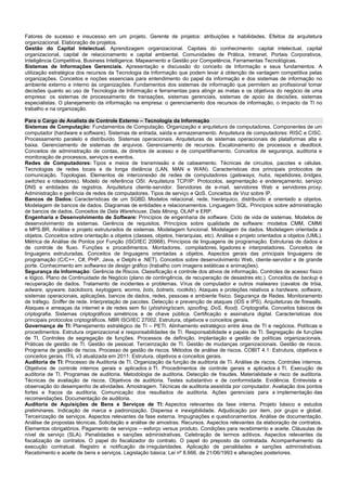 Fatores de sucesso e insucesso em um projeto. Gerente de projetos: atribuições e habilidades. Efeitos da arquitetura organizacional. Elaboração de projetos. 
Gestão do Capital Intelectual. Aprendizagem organizacional. Capitais do conhecimento: capital intelectual, capital organizacional, capital de relacionamento e capital ambiental. Comunidades de Prática, Intranet, Portais Corporativos, Inteligência Competitiva, Business Intelligence. Mapeamento e Gestão por Competência, Ferramentas Tecnológicas. 
Sistemas de Informações Gerenciais. Apresentação e discussão do conceito de Informação e seus fundamentos. A utilização estratégica dos recursos da Tecnologia da Informação que podem levar à obtenção de vantagem competitiva pelas organizações. Conceitos e noções essenciais para entendimento do papel da informação e dos sistemas de informação no ambiente externo e interno às organizações. Fundamentos dos sistemas de informação que permitem ao profissional tomar decisões quanto ao uso de Tecnologia de Informação e ferramentas para atingir as metas e os objetivos do negócio de uma empresa: os sistemas de processamento de transações, sistemas gerenciais, sistemas de apoio às decisões, sistemas especialistas. O planejamento da informação na empresa: o gerenciamento dos recursos de informação, o impacto da TI no trabalho e na organização. 
Para o Cargo de Analista de Controle Externo – Tecnologia da Informação 
Sistemas de Computação: Fundamentos de Computação. Organização e arquitetura de computadores. Componentes de um computador (hardware e software). Sistemas de entrada, saída e armazenamento. Arquitetura de computadores: RISC e CISC. Processamento paralelo e distribuído. Sistemas operacionais. Arquiteturas de sistemas operacionais de plataformas alta e baixa. Gerenciamento de sistemas de arquivos. Gerenciamento de recursos. Escalonamento de processos e deadlock. Conceitos de administração de contas, de direitos de acesso e de compartilhamento. Conceitos de segurança, auditoria e monitoração de processos, serviços e eventos. 
Redes de Computadores: Tipos e meios de transmissão e de cabeamento. Técnicas de circuitos, pacotes e células. Tecnologias de redes locais e de longa distância (LAN, MAN e WAN). Características dos principais protocolos de comunicação. Topologias. Elementos de interconexão de redes de computadores (gateways, hubs, repetidores, bridges, switches e roteadores). Modelo de referência OSI. Arquitetura TCP/IP: Protocolos, segmentação e endereçamento, serviço DNS e entidades de registros. Arquitetura cliente-servidor. Servidores de e-mail, servidores Web e servidores proxy. Administração e gerência de redes de computadores. Tipos de serviço e QoS. Conceitos de Voz sobre IP. 
Bancos de Dados: Características de um SGBD. Modelos relacional, rede, hierárquico, distribuído e orientado a objetos. Modelagem de bancos de dados. Diagramas de entidades e relacionamentos. Linguagem SQL. Princípios sobre administração de bancos de dados. Conceitos de Data Warehouse, Data Mining, OLAP e ERP. 
Engenharia e Desenvolvimento de Software: Princípios de engenharia de software. Ciclo de vida de sistemas. Modelos de desenvolvimento de sistemas. Gerência de requisitos. Princípios sobre qualidade de software: modelos CMM, CMMI e MPS.BR. Análise e projeto estruturados de sistemas. Modelagem funcional. Modelagem de dados. Modelagem orientada a objetos. Conceitos sobre orientação a objetos (classes, objetos, hierarquias, etc). Análise e projeto orientados a objetos (UML). Métrica de Análise de Pontos por Função (ISO/IEC 20968). Princípios de linguagens de programação. Estruturas de dados e de controle de fluxo. Funções e procedimentos. Montadores, compiladores, ligadores e interpretadores. Conceitos de linguagens estruturadas. Conceitos de linguagens orientadas a objetos. Aspectos gerais das principais linguagens de programação (C/C++, C#, PHP, Java, e Delphi e .NET). Conceitos sobre desenvolvimento Web, cliente-servidor e de grande porte. Conhecimento em softwares de design gráfico (trabalho com imagens estáticas e animações). 
Segurança da Informação: Gerência de Riscos. Classificação e controle dos ativos de informação. Controles de acesso físico e lógico. Plano de Continuidade de Negócio (plano de contingência, de recuperação de desastres etc.). Conceitos de backup e recuperação de dados. Tratamento de incidentes e problemas. Vírus de computador e outros malwares (cavalos de tróia, adware, spyware, backdoors, keyloggers, worms, bots, botnets, rootkits). Ataques e proteções relativos a hardware, software, sistemas operacionais, aplicações, bancos de dados, redes, pessoas e ambiente físico. Segurança de Redes. Monitoramento de tráfego. Sniffer de rede. Interpretação de pacotes. Detecção e prevenção de ataques (IDS e IPS). Arquiteturas de firewalls. Ataques e ameaças da internet e de redes sem fio (phishing/scam, spoofing, DoS, flood). Criptografia. Conceitos básicos de criptografia. Sistemas criptográficos simétricos e de chave pública. Certificação e assinatura digital. Características dos principais protocolos criptográficos. NBR ISO/IEC 27002. Estrutura, objetivos e conceitos gerais. 
Governança de TI: Planejamento estratégico de TI – PETI. Alinhamento estratégico entre área de TI e negócios. Políticas e procedimentos. Estrutura organizacional e responsabilidades de TI. Responsabilidade e papéis de TI. Segregação de funções de TI. Controles de segregação de funções. Processos de definição, implantação e gestão de políticas organizacionais. Práticas de gestão de TI. Gestão de pessoal. Terceirização de TI. Gestão de mudanças organizacionais. Gestão de riscos. Programa de gestão de riscos. Processo de gestão de riscos. Métodos de análise de riscos. COBIT 4.1: Estrutura, objetivos e conceitos gerais. ITIL v3 atualizada em 2011: Estrutura, objetivos e conceitos gerais. 
Auditoria de TI: Processo de Auditoria de TI. Organização da função de auditoria de TI. Análise de riscos. Controles internos. Objetivos de controle internos gerais e aplicados à TI. Procedimentos de controle gerais e aplicados à TI. Execução de auditoria de TI. Programas de auditoria. Metodologia de auditoria. Detecção de fraudes. Materialidade e risco de auditoria. Técnicas de avaliação de riscos. Objetivos de auditoria. Testes substantivo e de conformidade. Evidência. Entrevista e observação do desempenho de atividades. Amostragem. Técnicas de auditoria assistida por computador. Avaliação dos pontos fortes e fracos da auditoria. Comunicação dos resultados de auditoria. Ações gerenciais para a implementação das recomendações. Documentação de auditoria. 
Auditoria de Aquisições de Bens e Serviços de TI: Aspectos relevantes da fase interna. Projeto básico e estudos preliminares. Indicação de marca e padronização. Dispensa e inexigibilidade. Adjudicação por item, por grupo e global. Terceirização de serviços. Aspectos relevantes da fase externa. Impugnações e questionamentos. Análise de documentação. Análise de propostas técnicas. Solicitação e análise de amostras. Recursos. Aspectos relevantes da elaboração de contratos. Elementos obrigatórios. Pagamento de serviços – esforço versus produto. Condições para recebimento e aceite. Cláusulas de nível de serviço (SLA). Penalidades e sanções administrativas. Celebração de termos aditivos. Aspectos relevantes da fiscalização de contratos. O papel do fiscalizador do contrato. O papel do preposto da contratada. Acompanhamento da execução contratual. Registro e notificação de irregularidades. Aplicação de penalidades e sanções administrativas. Recebimento e aceite de bens e serviços. Legislação básica: Lei nº 8.666, de 21/06/1993 e alterações posteriores. 
 