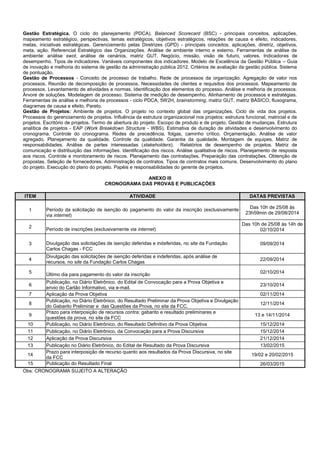 Gestão Estratégica. O ciclo do planejamento (PDCA). Balanced Scorecard (BSC) - principais conceitos, aplicações, mapeamento estratégico, perspectivas, temas estratégicos, objetivos estratégicos, relações de causa e efeito, indicadores, metas, iniciativas estratégicas. Gerenciamento pelas Diretrizes (GPD) - principais conceitos, aplicações, diretriz, objetivos, meta, ação. Referencial Estratégico das Organizações. Análise de ambiente interno e externo. Ferramentas de análise de ambiente: análise swot, análise de cenários, matriz GUT. Negócio, missão, visão de futuro, valores. Indicadores de desempenho. Tipos de indicadores. Variáveis componentes dos indicadores. Modelo de Excelência da Gestão Pública – Guia de inovação e melhoria do sistema de gestão da administração pública 2012. Critérios de avaliação da gestão pública. Sistema de pontuação. 
Gestão de Processos - Conceito de processo de trabalho. Rede de processos da organização. Agregação de valor nos processos. Reunião de decomposição de processos. Necessidades de clientes e requisitos dos processos. Mapeamento de processos. Levantamento de atividades e normas. Identificação dos elementos do processo. Análise e melhoria de processos. Árvore de soluções. Modelagem de processo. Sistema de medição de desempenho. Alinhamento de processos e estratégias. Ferramentas de análise e melhoria de processos - ciclo PDCA, 5W2H, brainstorming, matriz GUT, matriz BÁSICO, fluxograma, diagramas de causa e efeito, Pareto. 
Gestão de Projetos: Ambiente de projetos. O projeto no contexto global das organizações. Ciclo de vida dos projetos. Processos do gerenciamento de projetos. Influência da estrutura organizacional nos projetos: estrutura funcional, matricial e de projetos. Escritório de projetos. Termo de abertura do projeto. Escopo de produto e de projeto. Gestão de mudanças. Estrutura analítica de projetos - EAP (Work Breakdown Structure - WBS). Estimativa de duração de atividades e desenvolvimento do cronograma. Controle do cronograma. Redes de precedência, folgas, caminho crítico. Orçamentação. Análise de valor agregado. Planejamento da qualidade. Controle da qualidade. Garantia da qualidade. Montagem de equipes. Matriz de responsabilidades. Análise de partes interessadas (stakeholders). Relatórios de desempenho de projetos. Matriz de comunicação e distribuição das informações. Identificação dos riscos. Análise qualitativa de riscos. Planejamento de resposta aos riscos. Controle e monitoramento de riscos. Planejamento das contratações. Preparação das contratações. Obtenção de propostas. Seleção de fornecedores. Administração de contratos. Tipos de contratos mais comuns. Desenvolvimento do plano do projeto. Execução do plano do projeto. Papéis e responsabilidades do gerente de projetos. 
ANEXO III 
CRONOGRAMA DAS PROVAS E PUBLICAÇÕES 
ITEM ATIVIDADE DATAS PREVISTAS 
1 
Período da solicitação de isenção do pagamento do valor da inscrição (exclusivamente via internet) 
Das 10h de 25/08 às 23h59min de 29/08/2014 
2 
Período de inscrições (exclusivamente via internet) 
Das 10h de 25/08 às 14h de 02/10/2014 
3 
Divulgação das solicitações de isenção deferidas e indeferidas, no site da Fundação Carlos Chagas - FCC 
09/09/2014 
4 
Divulgação das solicitações de isenção deferidas e indeferidas, após análise de recursos, no site da Fundação Carlos Chagas 
22/09/2014 
5 
Último dia para pagamento do valor da inscrição 
02/10/2014 
6 
Publicação, no Diário Eletrônico, do Edital de Convocação para a Prova Objetiva e envio do Cartão Informativo, via e-mail. 
23/10/2014 
7 
Aplicação da Prova Objetiva 
02/11/2014 
8 
Publicação, no Diário Eletrônico, do Resultado Preliminar da Prova Objetiva e Divulgação do Gabarito Preliminar e das Questões da Prova, no site da FCC. 
12/11/2014 
9 
Prazo para interposição de recursos contra: gabarito e resultado preliminares e questões da prova, no site da FCC 
13 e 14/11/2014 
10 
Publicação, no Diário Eletrônico, do Resultado Definitivo da Prova Objetiva 
15/12/2014 
11 
Publicação, no Diário Eletrônico, da Convocação para a Prova Discursiva 
15/12/2014 
12 
Aplicação da Prova Discursiva 
21/12/2014 
13 
Publicação no Diário Eletrônico, do Edital de Resultado da Prova Discursiva 
13/02/2015 
14 
Prazo para interposição de recurso quanto aos resultados da Prova Discursiva, no site da FCC 
19/02 e 20/02/2015 
15 
Publicação do Resultado Final 
26/03/2015 
Obs: CRONOGRAMA SUJEITO A ALTERAÇÃO 
