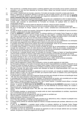 3. Para inscrever-se, o candidato deverá acessar o endereço eletrônico www.concursosfcc.com.br durante o período das inscrições e, por meio dos links referentes ao Concurso Público, efetuar sua inscrição conforme os procedimentos estabelecidos a seguir: 
3.1 Ler e aceitar o Requerimento de Inscrição, preencher o Formulário de Inscrição e transmitir os dados pela Internet. 
3.2 Efetuar o pagamento da importância referente à inscrição por meio de boleto bancário, de acordo com as instruções constantes no endereço eletrônico, até a data limite para pagamento estabelecida no item 2, no valor de R$162,50 (cento e sessenta e dois reais e cinquenta centavos). 
3.2.1 Considera-se inscrição efetivada aquela devidamente paga, de acordo com o estabelecido no item 3.2 deste Capítulo. 
3.2.2 O boleto bancário, disponível no site www.concursosfcc.com.br, deverá ser impresso para o pagamento do valor da inscrição, após conclusão do preenchimento do Formulário de Inscrição, em qualquer banco do sistema de compensação bancária. 
3.2.3 O pagamento do valor da inscrição poderá ser efetuado em dinheiro, cheque do próprio candidato. 
3.2.4 O pagamento efetuado por meio de cheque somente será considerado quitado após a respectiva compensação. 
3.2.5 Em caso de devolução do cheque, qualquer que seja o motivo, considerar-se-á automaticamente sem efeito a inscrição. 
3.2.6 Em caso de feriado ou evento que acarrete o fechamento de agências bancárias na localidade em que se encontra o candidato, o boleto deverá ser pago antecipadamente. 
3.3 A partir de 29/08/2014 o candidato poderá conferir, no endereço eletrônico da Fundação Carlos Chagas se os dados da inscrição foram recebidos e o valor da inscrição foi pago. Em caso negativo, o candidato deverá entrar em contato com o Serviço de Atendimento ao Candidato - SAC da Fundação Carlos Chagas, pelo telefone (0XX11) 3723-4388, de segunda a sexta-feira, úteis, das 10 às 16 horas (horário de Brasília), para verificar o ocorrido. 
3.4 A inscrição somente será confirmada após a comprovação do pagamento do valor da inscrição. 
3.5 Serão canceladas as inscrições com pagamento efetuado por um valor menor do que o estabelecido e as solicitações de inscrição cujos pagamentos forem efetuados após a data de encerramento das inscrições. 
3.6 O candidato inscrito não deverá enviar qualquer documento de identificação, sendo de sua exclusiva responsabilidade a informação dos dados cadastrais no ato de inscrição, sob as penas da lei. 
3.7 A Fundação Carlos Chagas e o Tribunal de Contas do Estado de Goiás não se responsabilizam por solicitações de inscrição não recebidas por motivo de ordem técnica dos computadores, falhas de comunicação, congestionamento das linhas de comunicação, bem como outros fatores de ordem técnica que impossibilitem a transferência de dados. 
3.8 O descumprimento das instruções para inscrição implicará sua não efetivação. 
4. Ao inscrever-se o candidato deverá indicar no Formulário de Inscrição o Código de Opção de Cargo/Especialidade conforme tabela constante do Capítulo II deste Edital e da barra de opções do Formulário de Inscrição via Internet. 
5. Ao inscrever-se no Concurso é recomendado ao candidato observar atentamente as informações sobre a aplicação das provas (Capítulo VII, item 1) uma vez que só poderá concorrer a um Cargo/Especialidade. 
5.1 O candidato que efetivar mais de uma inscrição terá confirmada apenas a última, sendo as demais canceladas. 
5.2 O cancelamento das inscrições terá como base os procedimentos descritos abaixo: 
a) as datas em que forem efetivados os pagamentos; 
b) sendo a data de pagamento a mesma, será considerado o número do pedido registrado em cada boleto. 
6. As informações prestadas no Formulário de Inscrição serão de inteira responsabilidade do candidato, reservando-se ao Tribunal de Contas do Estado de Goiás e à Fundação Carlos Chagas o direito de excluir do Concurso Público aquele que não preencher o documento oficial de forma completa e correta e/ou fornecer dados inverídicos ou falsos. 
7. Efetivada a inscrição não serão aceitos pedidos para alteração da Opção de Cargo/Especialidade, bem como não haverá, devolução da importância paga. 
8. Não serão aceitos pedidos de isenção do pagamento do valor da inscrição, com exceção ao cidadão amparado pelo Decreto Federal nº 6.593, de 2 de outubro de 2008, que comprove estar inscrito no Cadastro Único para Programas Sociais do Governo Federal - CadÚnico. 
8.1 A comprovação no Cadastro Único para Programas Sociais será feita pela indicação do Número de Identificação Social - NIS, além dos dados solicitados no Requerimento de Isenção via Internet. 
8.2 A veracidade das informações prestadas pelo candidato, no Requerimento de Isenção, será consultada junto ao órgão gestor do CadÚnico, vinculado ao Ministério do Desenvolvimento Social e Combate à Fome. 
9. Para solicitar a isenção de pagamento de que trata o item 8 deste Capítulo, o candidato deverá efetuar a inscrição isenta, conforme os procedimentos estabelecidos a seguir: 
9.1 Acessar, no período de 10:00 horas do dia 25/08/2014 às 23:59 horas do dia 29/08/2014, observado o horário de Brasília, o endereço eletrônico www.concursosfcc.com.br e os links referentes ao Concurso Público, ler e aceitar o Requerimento para inscrição isenta de Pagamento. 
9.2 Indicar o Número de Identificação Social - NIS, além dos dados solicitados no Requerimento de Inscrição isenta via Internet. 
10. As informações prestadas no requerimento de isenção serão de inteira responsabilidade do candidato, respondendo civil e criminalmente pelo teor das afirmativas. 
11. Não será concedida isenção de pagamento do valor de inscrição ao candidato que: 
a) deixar de efetuar o requerimento de inscrição pela Internet; 
b) prestar informações inverídicas ou omiti-las. 
12. Declaração falsa sujeitará o candidato às sanções previstas em lei, aplicando-se, ainda, o disposto no parágrafo único do art. 10 do Decreto Federal nº 83.936, de 6 de setembro de 1979. 
12.1 A qualquer tempo poderão ser realizadas diligências relativas à situação declarada pelo candidato, deferindo-se ou não seu pedido. 
13. A partir do dia 09/09/2014 o candidato deverá verificar no endereço eletrônico da Fundação Carlos Chagas www.concursosfcc.com.br os resultados da análise dos requerimentos de isenção do pagamento do valor da inscrição, observados os motivos de indeferimento. 
14. O candidato que tiver seu requerimento de isenção de pagamento do valor da inscrição deferido terá sua inscrição validada, não gerando o boleto para pagamento de inscrição.  