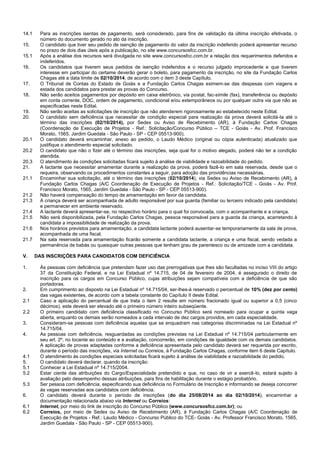 14.1 Para as inscrições isentas de pagamento, será considerado, para fins de validação da última inscrição efetivada, o número do documento gerado no ato da inscrição. 
15. O candidato que tiver seu pedido de isenção de pagamento do valor da inscrição indeferido poderá apresentar recurso no prazo de dois dias úteis após a publicação, no site www.concursosfcc.com.br. 
15.1 Após a análise dos recursos será divulgada no site www.concursosfcc.com.br a relação dos requerimentos deferidos e indeferidos. 
16. Os candidatos que tiverem seus pedidos de isenção indeferidos e o recurso julgado improcedente e que tiverem interesse em participar do certame deverão gerar o boleto, para pagamento da inscrição, no site da Fundação Carlos Chagas até a data limite de 02/10/2014, de acordo com o item 3 deste Capítulo. 
17. O Tribunal de Contas do Estado de Goiás e a Fundação Carlos Chagas eximem-se das despesas com viagens e estada dos candidatos para prestar as provas do Concurso. 
18. Não serão aceitos pagamentos por depósito em caixa eletrônico, via postal, fac-símile (fax), transferência ou depósito em conta corrente, DOC, ordem de pagamento, condicional e/ou extemporâneos ou por qualquer outra via que não as especificadas neste Edital. 
19. Não serão aceitas as solicitações de inscrição que não atenderem rigorosamente ao estabelecido neste Edital. 
20. O candidato sem deficiência que necessitar de condição especial para realização da prova deverá solicitá-la até o término das inscrições (02/10/2014), por Sedex ou Aviso de Recebimento (AR), à Fundação Carlos Chagas (Coordenação de Execução de Projetos - Ref.: Solicitação/Concurso Público – TCE - Goiás - Av. Prof. Francisco Morato, 1565, Jardim Guedala - São Paulo - SP - CEP 05513-900). 
20.1 O candidato deverá encaminhar, anexo ao pedido, o Laudo Médico (original ou cópia autenticada) atualizado que justifique o atendimento especial solicitado. 
20.2 O candidato que não o fizer até o término das inscrições, seja qual for o motivo alegado, poderá não ter a condição atendida. 
20.3 O atendimento às condições solicitadas ficará sujeito à análise de viabilidade e razoabilidade do pedido. 
21. A lactante que necessitar amamentar durante a realização da prova, poderá fazê-lo em sala reservada, desde que o requeira, observando os procedimentos constantes a seguir, para adoção das providências necessárias. 
21.1 Encaminhar sua solicitação, até o término das inscrições (02/10/2014), via Sedex ou Aviso de Recebimento (AR), à Fundação Carlos Chagas (A/C Coordenação de Execução de Projetos - Ref.: Solicitação/TCE - Goiás - Av. Prof. Francisco Morato, 1565, Jardim Guedala - São Paulo - SP - CEP 05513-900). 
21.2 Não haverá compensação do tempo de amamentação em favor da candidata. 
21.3 A criança deverá ser acompanhada de adulto responsável por sua guarda (familiar ou terceiro indicado pela candidata) e permanecer em ambiente reservado. 
21.4 A lactante deverá apresentar-se, no respectivo horário para o qual foi convocada, com o acompanhante e a criança. 
21.5 Não será disponibilizada, pela Fundação Carlos Chagas, pessoa responsável para a guarda da criança, acarretando à candidata a impossibilidade de realização da prova. 
21.6 Nos horários previstos para amamentação, a candidata lactante poderá ausentar-se temporariamente da sala de prova, acompanhada de uma fiscal. 
21.7 Na sala reservada para amamentação ficarão somente a candidata lactante, a criança e uma fiscal, sendo vedada a permanência de babás ou quaisquer outras pessoas que tenham grau de parentesco ou de amizade com a candidata. 
V. DAS INSCRIÇÕES PARA CANDIDATOS COM DEFICIÊNCIA 
1. Às pessoas com deficiência que pretendam fazer uso das prerrogativas que lhes são facultadas no inciso VIII do artigo 37 da Constituição Federal, e na Lei Estadual nº 14.715, de 04 de fevereiro de 2004, é assegurado o direito de inscrição para os cargos em Concurso Público, cujas atribuições sejam compatíveis com a deficiência de que são portadoras. 
2. Em cumprimento ao disposto na Lei Estadual nº 14.715/04, ser-lhes-á reservado o percentual de 10% (dez por cento) das vagas existentes, de acordo com a tabela constante do Capítulo II deste Edital. 
2.1 Caso a aplicação do percentual de que trata o item 2 resulte em número fracionado igual ou superior a 0,5 (cinco décimos), este deverá ser elevado até o primeiro número inteiro subseqüente. 
2.2 O primeiro candidato com deficiência classificado no Concurso Público será nomeado para ocupar a quinta vaga aberta, enquanto os demais serão nomeados a cada intervalo de dez cargos providos, em cada especialidade. 
3. Consideram-se pessoas com deficiência aquelas que se enquadram nas categorias discriminadas na Lei Estadual nº 14.715/04. 
4. As pessoas com deficiência, resguardadas as condições previstas na Lei Estadual nº 14.715/04 particularmente em seu art. 2º, no tocante ao conteúdo e a avaliação, concorrerão, em condições de igualdade com os demais candidatos. A aplicação de provas adaptadas conforme a deficiência apresentada pelo candidato deverá ser requerida por escrito, durante o período das inscrições, via Internet ou Correios, à Fundação Carlos Chagas, conforme item 6 deste Capítulo. 
4.1 O atendimento às condições especiais solicitadas ficará sujeito à análise de viabilidade e razoabilidade do pedido. 
5. O candidato deverá declarar, quando da inscrição: 
5.1 Conhecer a Lei Estadual nº 14.715/2004. 
5.2 Estar ciente das atribuições do Cargo/Especialidade pretendido e que, no caso de vir a exercê-lo, estará sujeito à avaliação pelo desempenho dessas atribuições, para fins de habilitação durante o estágio probatório. 
5.3 Ser pessoa com deficiência, especificando sua deficiência no Formulário de Inscrição e informando se deseja concorrer às vagas reservadas aos candidatos com deficiência. 
6. O candidato deverá durante o período de inscrições (do dia 25/08/2014 ao dia 02/10/2014), encaminhar a documentação relacionada abaixo via Internet ou Correios: 
6.1 Internet, por meio do link de inscrição do Concurso Público (www.concursosfcc.com.br); ou 
6.2 Correios, por meio de Sedex ou Aviso de Recebimento (AR), à Fundação Carlos Chagas (A/C Coordenação de Execução de Projetos - Ref.: Laudo Médico - Concurso Público do TCE- Goiás - Av. Professor Francisco Morato, 1565, Jardim Guedala - São Paulo - SP - CEP 05513-900).  