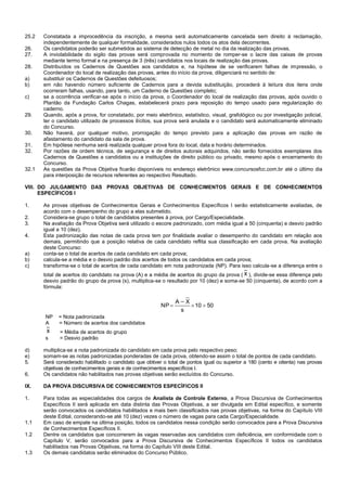 25.2 Constatada a improcedência da inscrição, a mesma será automaticamente cancelada sem direito à reclamação, 
independentemente de qualquer formalidade, considerados nulos todos os atos dela decorrentes. 
26. Os candidatos poderão ser submetidos ao sistema de detecção de metal no dia da realização das provas. 
27. A inviolabilidade do sigilo das provas será comprovada no momento de romper-se o lacre das caixas de provas 
mediante termo formal e na presença de 3 (três) candidatos nos locais de realização das provas. 
28. Distribuídos os Cadernos de Questões aos candidatos e, na hipótese de se verificarem falhas de impressão, o 
Coordenador do local de realização das provas, antes do início da prova, diligenciará no sentido de: 
a) substituir os Cadernos de Questões defeituosos; 
b) em não havendo número suficiente de Cadernos para a devida substituição, procederá à leitura dos itens onde 
ocorreram falhas, usando, para tanto, um Caderno de Questões completo; 
c) se a ocorrência verificar-se após o início da prova, o Coordenador do local de realização das provas, após ouvido o 
Plantão da Fundação Carlos Chagas, estabelecerá prazo para reposição do tempo usado para regularização do 
caderno. 
29. Quando, após a prova, for constatado, por meio eletrônico, estatístico, visual, grafológico ou por investigação policial, 
ter o candidato utilizado de processos ilícitos, sua prova será anulada e o candidato será automaticamente eliminado 
do Concurso. 
30. Não haverá, por qualquer motivo, prorrogação do tempo previsto para a aplicação das provas em razão de 
afastamento do candidato da sala de prova. 
31. Em hipótese nenhuma será realizada qualquer prova fora do local, data e horário determinados. 
32. Por razões de ordem técnica, de segurança e de direitos autorais adquiridos, não serão fornecidos exemplares dos 
Cadernos de Questões a candidatos ou a instituições de direito público ou privado, mesmo após o encerramento do 
Concurso. 
32.1 As questões da Prova Objetiva ficarão disponíveis no endereço eletrônico www.concursosfcc.com.br até o último dia 
para interposição de recursos referentes ao respectivo Resultado. 
VIII. DO JULGAMENTO DAS PROVAS OBJETIVAS DE CONHECIMENTOS GERAIS E DE CONHECIMENTOS 
ESPECÍFICOS I 
1. As provas objetivas de Conhecimentos Gerais e Conhecimentos Específicos I serão estatisticamente avaliadas, de 
acordo com o desempenho do grupo a elas submetido. 
2. Considera-se grupo o total de candidatos presentes à prova, por Cargo/Especialidade. 
3. Na avaliação da Prova Objetiva será utilizado o escore padronizado, com média igual a 50 (cinquenta) e desvio padrão 
igual a 10 (dez). 
4. Esta padronização das notas de cada prova tem por finalidade avaliar o desempenho do candidato em relação aos 
demais, permitindo que a posição relativa de cada candidato reflita sua classificação em cada prova. Na avaliação 
deste Concurso: 
a) conta-se o total de acertos de cada candidato em cada prova; 
b) calcula-se a média e o desvio padrão dos acertos de todos os candidatos em cada prova; 
c) transforma-se o total de acertos de cada candidato em nota padronizada (NP). Para isso calcula-se a diferença entre o 
total de acertos do candidato na prova (A) e a média de acertos do grupo da prova ( x ), divide-se essa diferença pelo 
desvio padrão do grupo da prova (s), multiplica-se o resultado por 10 (dez) e soma-se 50 (cinquenta), de acordo com a 
fórmula: 
10 50 
s 
X 
_ 
A 
NP    
NP = Nota padronizada 
A = Número de acertos dos candidatos 
x = Média de acertos do grupo 
s = Desvio padrão 
d) multiplica-se a nota padronizada do candidato em cada prova pelo respectivo peso; 
e) somam-se as notas padronizadas ponderadas de cada prova, obtendo-se assim o total de pontos de cada candidato. 
5. Será considerado habilitado o candidato que obtiver o total de pontos igual ou superior a 180 (cento e oitenta) nas provas 
objetivas de conhecimentos gerais e de conhecimentos específicos I. 
6. Os candidatos não habilitados nas provas objetivas serão excluídos do Concurso. 
IX. DA PROVA DISCURSIVA DE CONHECIMENTOS ESPECÍFICOS II 
1. Para todas as especialidades dos cargos de Analista de Controle Externo, a Prova Discursiva de Conhecimentos 
Específicos II será aplicada em data distinta das Provas Objetivas, a ser divulgada em Edital específico, e somente 
serão convocados os candidatos habilitados e mais bem classificados nas provas objetivas, na forma do Capítulo VIII 
deste Edital, considerando-se até 10 (dez) vezes o número de vagas para cada Cargo/Especialidade. 
1.1 Em caso de empate na última posição, todos os candidatos nessa condição serão convocados para a Prova Discursiva 
de Conhecimentos Específicos II. 
1.2 Dentre os candidatos que concorrerem às vagas reservadas aos candidatos com deficiência, em conformidade com o 
Capítulo V, serão convocados para a Prova Discursiva de Conhecimentos Específicos II todos os candidatos 
habilitados nas Provas Objetivas, na forma do Capítulo VIII deste Edital. 
1.3 Os demais candidatos serão eliminados do Concurso Público. 
 