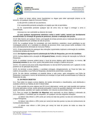13
                                                                                                                        SECRETARIA DA
                                                                                                                       ADMINISTRAÇÃO
                                                                                                                         www.secad.to.gov.br




       j) utilizar ou tentar utilizar meios fraudulentos ou ilegais para obter aprovação própria ou de
terceiros, em qualquer etapa do Concurso Público;
         k) não permitir a coleta de sua assinatura;
         l) for surpreendido portando anotações em papéis que não os permitidos;
     m) for surpreendido portando qualquer tipo de arma e/ou se negar a entregar a arma à
Coordenação;
         n)recusar-se a ser submetido ao detector de metal;
     o) caso qualquer equipamento eletrônico venha a emitir ruídos, mesmo que devidamente
acondicionado no envelope de guarda de pertences, durante a realização das provas.
10.19. Não haverá, por qualquer motivo, prorrogação do tempo previsto para a realização das provas em
razão do afastamento de candidato da sala de provas.
10.20. Se, a qualquer tempo, for constatado, por meio eletrônico, estatístico, visual, grafológico ou por
investigação policial, ter o candidato se utilizado de processo ilícito, suas provas serão anuladas e ele
será automaticamente eliminado do Concurso Público.
10.21. O descumprimento de quaisquer das instruções supracitadas implicará a eliminação do candidato,
constituindo tentativa de fraude.
10.22. Em hipótese alguma haverá substituição da Folha de Respostas, por erro do candidato.
10.23. A prova objetiva terá a duração de 04 (quatro) horas, incluído o tempo de marcação na Folha de
Respostas.
10.24. O candidato somente poderá deixar o local da prova objetiva após decorridos, no mínimo, 60
(sessenta) minutos do seu início, porém não poderá levar consigo o Caderno de prova.
10.24.1. Os cadernos de prova serão disponibilizados no site da AOCP juntamente com o gabarito no dia
posterior ao da aplicação das provas.
10.25. Ao terminar a prova objetiva, o candidato entregará, obrigatoriamente, ao Fiscal de Sala, seu
caderno de questões e sua Folha de Respostas, devidamente preenchida e assinada.
10.26. Os três últimos candidatos só poderão deixar a sala juntos, após entregarem sua Folha de
Respostas e assinarem o termo de fechamento do envelope no qual serão acondicionadas as Folhas de
Respostas da sala.
         11. DA PROVA OBJETIVA
11.1. Para todos os cargos a prova objetiva, de caráter eliminatório e classificatório, será distribuída e
avaliada conforme as Tabelas do item 9 deste Edital.
11.2. Cada questão da prova objetiva terá 05 (cinco) alternativas, sendo que cada questão terá apenas
01 (uma) alternativa correta, sendo atribuída pontuação 0 (zero) às questões objetivas com mais de uma
opção assinalada, questões sem opção assinalada, com rasuras ou preenchidas a lápis.
11.3. Para os cargos de Operador de Máquinas será reprovado na prova objetiva e eliminado do
concurso público, o candidato que se enquadrar em qualquer uma das seguintes situações:
       a) obtiver nota inferior a 20% (vinte por cento) do total dos pontos na área de conhecimento de
Língua Portuguesa;
      b) obtiver nota inferior a 20% (vinte por cento) do total dos pontos na área de conhecimento de
Conhecimentos Gerais;
       c) obtiver nota inferior a 30% (trinta por cento) do total de pontos de todas as áreas de
conhecimento.

Governo do Estado do Tocantins – Secretaria da Administração - Esplanadas das Secretarias, Praça dos Girassóis s/n –
CEP.: 77001-906 – Palmas-TO
Tel. (63) 218-1500 – www.secad.to.gov.br
 