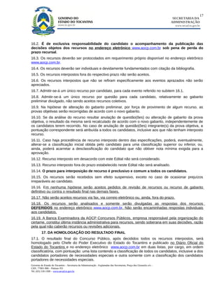 17
                                                                                                                        SECRETARIA DA
                                                                                                                       ADMINISTRAÇÃO
                                                                                                                         www.secad.to.gov.br




16.2. É de exclusiva responsabilidade do candidato o acompanhamento da publicação das
decisões objetos dos recursos no endereço eletrônico www.aocp.com.br sob pena de perda do
prazo recursal.
16.3. Os recursos deverão ser protocolados em requerimento próprio disponível no endereço eletrônico
www.aocp.com.br.
16.4. Os recursos deverão ser individuais e devidamente fundamentados com citação da bibliografia.
16.5. Os recursos interpostos fora do respectivo prazo não serão aceitos.
16.6. Os recursos interpostos que não se refiram especificamente aos eventos aprazados não serão
apreciados.
16.7. Admitir-se-á um único recurso por candidato, para cada evento referido no subitem 16.1.
16.8. Admitir-se-á um único recurso por questão para cada candidato, relativamente ao gabarito
preliminar divulgado, não sendo aceitos recursos coletivos.
16.9. Na hipótese de alteração do gabarito preliminar, por força de provimento de algum recurso, as
provas objetivas serão recorrigidas de acordo com o novo gabarito.
16.10. Se da análise do recurso resultar anulação de questão(ões) ou alteração de gabarito da prova
objetiva, o resultado da mesma será recalculado de acordo com o novo gabarito, independentemente de
os candidatos terem recorrido. No caso de anulação de questão(ões) integrante(s) da prova objetiva, a
pontuação correspondente será atribuída a todos os candidatos, inclusive aos que não tenham interposto
recurso.
16.11. Caso haja procedência de recurso interposto dentro das especificações, poderá, eventualmente,
alterar-se a classificação inicial obtida pelo candidato para uma classificação superior ou inferior, ou,
ainda, poderá acarretar a desclassificação do candidato que não obtiver nota mínima exigida para a
aprovação.
16.12. Recurso interposto em desacordo com este Edital não será considerado.
16.13. Recurso interposto fora do prazo estabelecido neste Edital não será analisado.
16.14. O prazo para interposição de recurso é preclusivo e comum a todos os candidatos.
16.15. Os recursos serão recebidos sem efeito suspensivo, exceto no caso de ocasionar prejuízos
irreparáveis ao candidato.
16.16. Em nenhuma hipótese serão aceitos pedidos de revisão de recursos ou recurso de gabarito
definitivo ou contra o resultado final nas demais fases.
16.17. Não serão aceitos recursos via fax, via correio eletrônico ou, ainda, fora do prazo.
16.18. Os recursos serão analisados e somente serão divulgadas as respostas dos recursos
DEFERIDOS no endereço eletrônico www.aocp.com.br. Não serão encaminhadas respostas individuais
aos candidatos.
16.19. A Banca Examinadora da AOCP Concursos Públicos, empresa responsável pela organização do
certame, constitui última instância administrativa para recursos, sendo soberana em suas decisões, razão
pela qual não caberão recursos ou revisões adicionais.
         17. DA HOMOLOGAÇÃO DO RESULTADO FINAL
17.1. O resultado final do Concurso Público, após decididos todos os recursos interpostos, será
homologado pelo Chefe do Poder Executivo do Estado do Tocantins e publicado no Diário Oficial do
Estado do Tocantins e no endereço eletrônico www.aocp.com.br em duas listas, por cargo, em ordem
classificatória, com pontuação: uma lista contendo a classificação de todos os candidatos, inclusive a dos
candidatos portadores de necessidades especiais e outra somente com a classificação dos candidatos
portadores de necessidades especiais.
Governo do Estado do Tocantins – Secretaria da Administração - Esplanadas das Secretarias, Praça dos Girassóis s/n –
CEP.: 77001-906 – Palmas-TO
Tel. (63) 218-1500 – www.secad.to.gov.br
 