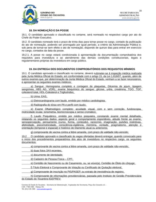18
                                                                                                                        SECRETARIA DA
                                                                                                                       ADMINISTRAÇÃO
                                                                                                                         www.secad.to.gov.br




         18. DA NOMEAÇÃO E DA POSSE
18.1. O candidato aprovado e classificado no certame, será nomeado no respectivo cargo por ato do
Chefe do Poder Executivo.
18.2. O candidato nomeado terá o prazo de trinta dias para tomar posse no cargo, contado da publicação
do ato de nomeação, podendo ser prorrogado por igual período, a critério da Administração Pública e,
sob pena de tornar-se sem efeito o ato de nomeação, dispondo de quinze dias para entrar em exercício
no cargo, contados da data da posse.
18.2.1. A posse no cargo estará condicionada à apresentação da documentação comprobatória dos
requisitos para investidura e ao atendimento das demais condições constitucionais, legais e
regulamentares próprias da investidura em cargo público.


         19. DA ENTREGA DOS DOCUMENTOS COMPROBATÓRIOS DOS REQUISITOS MÍNIMOS
19.1. O candidato aprovado e classificado no certame, deverá submeter-se à inspeção médica realizada
pela Junta Médica Oficial do Estado, em conformidade com o artigo 15, da Lei 1.818/07, quando, além de
outros exames que, por determinação da Junta Médica Oficial do Estado, venham a se fazer necessários,
e apresentar os seguintes exames médicos:
        a) Sangue: Hemograma completo e contagem de plaquetas, Glicemia de jejum, tipagem
sangüínea, HBS AG, VDRL; exame bioquímico do sangue: glicose, uréia, creatinina, TGO, TGP,
colesterol total, HDL-Colesterol e Triglicérides;
            b) Urina: EAS;
            c) Eletrocardiograma com laudo, emitido por médico cardiologista;
            d) Radiografia do tórax em PA e perfil com laudo;
        e) Exame Oftalmológico completo: acuidade visual, com e sem correção, fundoscopia,
motricidade ocular, tonometria, biomicroscopia e senso cromático;
         f) Laudo Psiquiátrico, emitido por médico psiquiatra, constando exame mental                                           detalhada,
relatando os seguintes dados: aspecto geral e comportamento espontâneo, atitude frente                                          ao exame,
sensopercepção, pensamento (curso, forma, conteúdo), raciocínio, imaginação, pulsões                                             instintivas,
afetividade, psicomotricidade, consciência-vigilância, memória, vontade, pragmatismo,                                           atenção e
orientação (temporal e espacial) e histórico de trtamento atual ou anteriores;
            g) comprovante de vacina contra a febre amarela, com prazo de validade não-vencido;
19.2    O candidato aprovado e classificado às vagas ofertadas deverá entregar, quando convocado para
o início dos procedimentos preparatórios dos atos de investidura no respectivo cargo, os seguintes
documentos:
            a) comprovante de vacina contra a febre amarela, com prazo de validade não-vencido;
            b) duas fotos 3X4 recentes;
            c) documento de identidade;
            d) Cadastro de Pessoa Física – CPF;
            e) Certidão de Nascimento ou de Casamento, ou, se viúvo(a), Certidão de Óbito do cônjuge;
            f) Título Eleitoral e Comprovante de Votação ou Certificado de Quitação eleitoral;
            g) Comprovante de inscrição no PIS/PASEP, ou extrato de inexistência de registro;
       h) Comprovante de informações previdenciárias, passada pelo Instituto de Gestão Previdenciária
do Estado do Tocantins-IGEPREV;

Governo do Estado do Tocantins – Secretaria da Administração - Esplanadas das Secretarias, Praça dos Girassóis s/n –
CEP.: 77001-906 – Palmas-TO
Tel. (63) 218-1500 – www.secad.to.gov.br
 