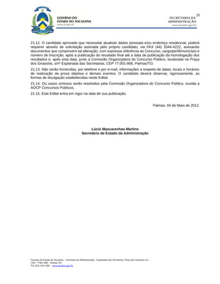 20
                                                                                                                                SECRETARIA DA
                                                                                                                               ADMINISTRAÇÃO
                                                                                                                                  www.secad.to.gov.br




21.12. O candidato aprovado que necessitar atualizar dados pessoais e/ou endereço residencial, poderá
requerer através de solicitação assinada pelo próprio candidato, via FAX (44) 3344-4222, anexando
documentos que comprovem tal alteração, com expressa referência ao Concurso, cargo/perfil/município e
número de Inscrição, após a publicação do resultado final até a data de publicação da homologação dos
resultados e, após esta data, junto a Comissão Organizadora do Concurso Público, localizada na Praça
dos Girassóis, s/nº Esplanada das Secretarias, CEP 77.001-906, Palmas/TO.
21.13. Não serão fornecidas, por telefone e por e-mail, informações a respeito de datas, locais e horários
de realização da prova objetiva e demais eventos. O candidato deverá observar, rigorosamente, as
formas de divulgação estabelecidas neste Edital.
21.14. Os casos omissos serão resolvidos pela Comissão Organizadora do Concurso Público, ouvida a
AOCP Concursos Públicos.
21.15. Este Edital entra em vigor na data de sua publicação.


                                                                                                                       Palmas, 04 de Maio de 2012.




                                                      Lúcio Mascarenhas Martins
                                                 Secretário de Estado da Administração




Governo do Estado do Tocantins – Secretaria da Administração - Esplanadas das Secretarias, Praça dos Girassóis s/n –
CEP.: 77001-906 – Palmas-TO
Tel. (63) 218-1500 – www.secad.to.gov.br
 