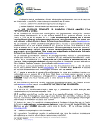 3
                                                                                                                            SECRETARIA DA
                                                                                                                           ADMINISTRAÇÃO
                                                                                                                             www.secad.to.gov.br




        h) possuir o nível de escolaridade e demais pré-requisitos exigidos para o exercício do cargo em
que foi aprovado, e, quando for o caso, registro no respectivo órgão de classe;
            i) possuir a idade mínima de 18 (dezoito) anos na data da posse;
            j) demais exigências contidas neste Edital e constante do item 19.
    4. DAS INSCRIÇÕES REALIZADAS                                                NO       CONCURSO                PÚBLICO   ANULADO        PELA
PORTARIA/SECAD Nº 167/2011
4.1. Os candidatos que não solicitaram a restituição do valor pago referente à inscrição no Concurso
Público anulado pela Portaria/SECAD nº. 167, de 17 de fevereiro de 2011, publicada no Diário Oficial do
Estado nº 3326, de 18 de fevereiro de 2011, estão automaticamente inscritos para o mesmo
cargo/perfil/município a que se inscreveram anteriormente, na conformidade de Edital próprio que
será publicado no Diário Oficial do Estado do Tocantins e disponibilizado no site www.aocp.com.br.
4.2. Os candidatos que tenham solicitado a restituição do valor da inscrição no Concurso Público anulado
pela Portaria/SECAD nº. 167, de 17 de fevereiro de 2011, publicada no Diário Oficial do Estado nº 3326,
de 18 de fevereiro de 2011 e que, por qualquer motivo, não tenham recebido a mencionada restituição,
estão automaticamente inscritos para o mesmo cargo/perfil/município a que se inscreveu
anteriormente, na conformidade de Edital próprio que será publicado no Diário Oficial do Estado
do Tocantins e disponibilizado no site www.aocp.com.br.
4.3. Os candidatos que receberam a restituição do valor pago referente à inscrição no Concurso Público
anulado pela Portaria/SECAD nº. 167, de 17 de fevereiro de 2011, publicada no Diário Oficial do Estado
nº 3326, de 18 de fevereiro de 2011, tiveram suas inscrições anuladas e não estão inscritos no
Concurso Público regido por este Edital, tudo na conformidade de Edital próprio que será publicado no
Diário Oficial do Estado do Tocantins e disponibilizado no site www.aocp.com.br.
4.4. Da inclusão ou exclusão do candidato de uma das listas de que tratam os itens 4.1, 4.2 e 4.3, caberá
recurso, exclusivamente através do site www.unitins.br, até as 23h59min do dia 11/05/2012. A resposta
dos recursos será enviada ao email informado pelo recorrente até o dia 15/05/2012.
4.5. É vedada a alteração de cargo/perfil/município/cidade de prova aos candidatos inscritos em
conformidade com os subitens 4.1 e 4.2 deste Edital. Caso o candidato desejar concorrer a outro
cargo/perfil/município deverá acessar o endereço eletrônico www.aocp.com.br, até às 23h59min do dia
04/06/2012, realizar uma nova Inscrição, gerar o boleto bancário e efetuar o pagamento até o seu
vencimento.
4.6. Após o término do período de inscrição, o candidato de que tratam os itens 4.1 e 4.2 deverá acessar
o site www.aocp.com.br e imprimir o novo COMPROVANTE DEFINITIVO DE INSCRIÇÃO.
         5. DAS INSCRIÇÕES
5.1. A inscrição no Concurso Público implica, desde logo, o conhecimento e a tácita aceitação pelo
candidato das condições estabelecidas neste Edital.
5.2. O candidato poderá efetuar inscrição para mais de um cargo/perfil/município no Concurso Público,
desde que a data de realização da prova seja em dias distintos. Será permitida a realização de uma
inscrição para um cargo de Nível Fundamental e outra de Nível Médio ou a realização de uma inscrição
para um cargo de Nível Médio e outra de Nível Superior.
5.3. As inscrições para o Concurso Público do Quadro-Geral de Servidores do Poder Executivo do Estado
do Tocantins serão realizadas exclusivamente via internet no período das 08h do dia 15/05/2012 às
23h59min do dia 04/06/2012, observado horário oficial de Brasília – DF no endereço eletrônico
www.aocp.com.br.
5.4. O interessado em participar do concurso deverá:
5.4.1. preencher o Formulário de Inscrição, no qual declarará estar ciente das condições exigidas para
admissão ao cargo e que se submete às normas expressas neste Edital;
Governo do Estado do Tocantins – Secretaria da Administração - Esplanadas das Secretarias, Praça dos Girassóis s/n –
CEP.: 77001-906 – Palmas-TO
Tel. (63) 218-1500 – www.secad.to.gov.br
 