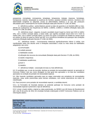 5
                                                                                                                        SECRETARIA DA
                                                                                                                       ADMINISTRAÇÃO
                                                                                                                         www.secad.to.gov.br




paraparesia, monoplegia, monoparesia, tetraplegia, tetraparesia, triplegia, triparesia, hemiplegia,
hemiparesia, ostomia, amputação ou ausência de membro, paralisia cerebral, nanismo, membros com
deformidade congênita ou adquirida, exceto as deformidades estéticas e as que não produzam
dificuldades para o desempenho de funções (Redação dada pelo Decreto nº 5.296, de 2004);
        II - deficiência auditiva - perda bilateral, parcial ou total, de quarenta e um decibéis (dB) ou mais,
aferida por audiograma nas frequências de 500HZ, 1.000HZ, 2.000Hz e 3.000Hz (Redação dada pelo
Decreto nº 5.296, de 2004);
        III - deficiência visual - cegueira, na qual a acuidade visual é igual ou menor que 0,05 no melhor
olho, com a melhor correção óptica; a baixa visão, que significa acuidade visual entre 0,3 e 0,05 no
melhor olho, com a melhor correção óptica; os casos nos quais a somatória da medida do campo visual
em ambos os olhos for igual ou menor que 60º; ou a ocorrência simultânea de quaisquer das condições
anteriores (Redação dada pelo Decreto nº 5.296, de 2004);
        IV - deficiência mental – funcionamento intelectual significativamente inferior à média, com
manifestação antes dos dezoito anos e limitações associadas a duas ou mais áreas de habilidades
adaptativas, tais como:
            a) comunicação;
            b) cuidado pessoal;
            c) habilidades sociais;
            d) utilização dos recursos da comunidade (Redação dada pelo Decreto nº 5.296, de 2004);
            e) saúde e segurança;
            f) habilidades acadêmicas;
            g) lazer e
            h) trabalho;
            V - deficiência múltipla – associação de duas ou mais deficiências.
6.3. O candidato que, no ato da inscrição, declarar-se portador de necessidade especial, se aprovado no
Concurso Público, terá seu nome divulgado na lista geral dos aprovados e na lista dos candidatos
aprovados na condição de portador de necessidade especial.
6.4. Não havendo candidatos aprovados para as vagas reservadas aos portadores de necessidades
especiais, estas serão preenchidas pelos demais candidatos, com estrita observância da ordem de
classificação.
6.5. Para concorrer como portador de necessidade especial, o candidato deverá:
6.5.1. no Formulário de Inscrição declarar se pretende participar do Concurso como portador de
necessidade especial e preencher o tipo de deficiência;
6.5.2. enviar o laudo médico, original ou cópia autenticada, via SEDEX com AR (Aviso de Recebimento)
até o dia 05 de junho de 2012 em envelope fechado endereçado à AOCP Concursos Públicos com as
informações abaixo:




DESTINATÁRIO: AOCP Concursos Públicos
Caixa Postal 131
Maringá– PR
CEP 87.001 – 970
  Concurso Público do Quadro-Geral de Servidores do Poder Executivo do Estado do Tocantins
Governo do Estado do Tocantins – Secretaria da Administração - Esplanadas das Secretarias, Praça dos Girassóis s/n –
CEP.: 77001-906 – Palmas-TO
Tel. (63) 218-1500 – www.secad.to.gov.br
 
