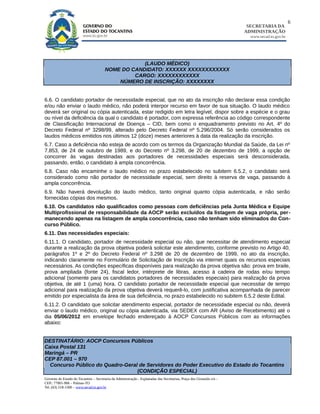 6
                                                                                                                        SECRETARIA DA
                                                                                                                       ADMINISTRAÇÃO
                                                                                                                         www.secad.to.gov.br




                                                    (LAUDO MÉDICO)
                                        NOME DO CANDIDATO: XXXXXX XXXXXXXXXXXX
                                                 CARGO: XXXXXXXXXXXX
                                            NÚMERO DE INSCRIÇÃO: XXXXXXXX


6.6. O candidato portador de necessidade especial, que no ato da inscrição não declarar essa condição
e/ou não enviar o laudo médico, não poderá interpor recurso em favor de sua situação. O laudo médico
deverá ser original ou cópia autenticada, estar redigido em letra legível, dispor sobre a espécie e o grau
ou nível da deficiência da qual o candidato é portador, com expressa referência ao código correspondente
de Classificação Internacional de Doença – CID, bem como o enquadramento previsto no Art. 4º do
Decreto Federal nº 3298/99, alterado pelo Decreto Federal nº 5.296/2004. Só serão considerados os
laudos médicos emitidos nos últimos 12 (doze) meses anteriores à data da realização da inscrição.
6.7. Caso a deficiência não esteja de acordo com os termos da Organização Mundial da Saúde, da Lei nº
7.853, de 24 de outubro de 1989, e do Decreto nº 3.298, de 20 de dezembro de 1999, a opção de
concorrer às vagas destinadas aos portadores de necessidades especiais será desconsiderada,
passando, então, o candidato à ampla concorrência.
6.8. Caso não encaminhe o laudo médico no prazo estabelecido no subitem 6.5.2, o candidato será
considerado como não portador de necessidade especial, sem direito à reserva de vaga, passando à
ampla concorrência.
6.9. Não haverá devolução do laudo médico, tanto original quanto cópia autenticada, e não serão
fornecidas cópias dos mesmos.
6.10. Os candidatos não qualificados como pessoas com deficiências pela Junta Médica e Equipe
Multiprofissional de responsabilidade da AOCP serão excluídos da listagem de vaga própria, per-
manecendo apenas na listagem de ampla concorrência, caso não tenham sido eliminados do Con-
curso Público.
6.11. Das necessidades especiais:
6.11.1. O candidato, portador de necessidade especial ou não, que necessitar de atendimento especial
durante a realização da prova objetiva poderá solicitar este atendimento, conforme previsto no Artigo 40,
parágrafos 1º e 2º do Decreto Federal nº 3.298 de 20 de dezembro de 1999, no ato da inscrição,
indicando claramente no Formulário de Solicitação de Inscrição via internet quais os recursos especiais
necessários. As condições específicas disponíveis para realização da prova objetiva são: prova em braile,
prova ampliada (fonte 24), fiscal ledor, intérprete de libras, acesso à cadeira de rodas e/ou tempo
adicional (somente para os candidatos portadores de necessidades especiais) para realização da prova
objetiva, de até 1 (uma) hora. O candidato portador de necessidade especial que necessitar de tempo
adicional para realização da prova objetiva deverá requerê-lo, com justificativa acompanhada de parecer
emitido por especialista da área de sua deficiência, no prazo estabelecido no subitem 6.5.2 deste Edital.
6.11.2. O candidato que solicitar atendimento especial, portador de necessidade especial ou não, deverá
enviar o laudo médico, original ou cópia autenticada, via SEDEX com AR (Aviso de Recebimento) até o
dia 05/06/2012 em envelope fechado endereçado à AOCP Concursos Públicos com as informações
abaixo:


DESTINATÁRIO: AOCP Concursos Públicos
Caixa Postal 131
Maringá – PR
CEP 87.001 – 970
  Concurso Público do Quadro-Geral de Servidores do Poder Executivo do Estado do Tocantins
                                  (CONDIÇÃO ESPECIAL)
Governo do Estado do Tocantins – Secretaria da Administração - Esplanadas das Secretarias, Praça dos Girassóis s/n –
CEP.: 77001-906 – Palmas-TO
Tel. (63) 218-1500 – www.secad.to.gov.br
 
