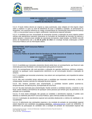 7
                                                                                                                        SECRETARIA DA
                                                                                                                       ADMINISTRAÇÃO
                                                                                                                         www.secad.to.gov.br




                                        NOME DO CANDIDATO: XXXXXX XXXXXXXXXXXX
                                                 CARGO: XXXXXXXXXXXX
                                            NÚMERO DE INSCRIÇÃO: XXXXXXXX


6.11.3. O laudo médico deverá ser original ou cópia autenticada, estar redigido em letra legível, dispor
sobre a espécie e o grau ou nível da deficiência da qual o candidato é portador, se permanente ou
temporária, com expressa referência ao código correspondente de Classificação Internacional de Doença
– CID, e a sua provável causa ou origem, justificando o atendimento especial solicitado.
6.11.4. A candidata que tiver necessidade de amamentar durante a realização da prova objetiva poderá
solicitar este atendimento indicando claramente no Formulário de Solicitação de Inscrição via internet a
opção lactante, e deverá enviar certidão de nascimento do lactente, cópia simples, via SEDEX com AR
(Aviso de Recebimento) até o dia 05 de junho de 2012 em envelope fechado endereçado à AOCP
Concursos Públicos com as informações abaixo:


DESTINATÁRIO: AOCP Concursos Públicos
Caixa Postal 131
Maringá – PR
CEP 87.001 – 970
  Concurso Público do Quadro-Geral de Servidores do Poder Executivo do Estado do Tocantins
                                        (LACTANTE)
                      NOME DO CANDIDATO: XXXXXX XXXXXXXXXXXX
                                 CARGO: XXXXXXXXXXXX
                           NÚMERO DE INSCRIÇÃO: XXXXXXXX


6.11.5. A candidata que necessitar amamentar deverá ainda levar um acompanhante, que ficará em sala
reservada para essa finalidade e será responsável pela guarda do lactente.
6.11.6. Ao acompanhante não será permitido a utilização de agendas eletrônicas, telefones celulares,
gravador ou quaisquer outros equipamentos eletrônicos ou de comunicação durante a realização do
certame.
6.11.7. A candidata que necessitar amamentar, mas estiver sem acompanhante, será impedida de realizar
a prova objetiva.
6.11.8. Não será concedido tempo adicional para a candidata que necessitar amamentar, a título de
compensação, durante o período de realização da prova objetiva.
6.11.9. Nos horários previstos para amamentação, a candidata lactante poderá ausentar-se,
temporariamente, da sala de prova, acompanhada de uma fiscal.
6.11.10. Na sala reservada para amamentação, ficarão somente a candidata lactante, o lactente e uma
fiscal, sendo vedada a permanência de quaisquer outras pessoas que tenham grau de parentesco ou de
amizade com a candidata.
6.11.11. O envio desta solicitação não garante ao candidato o atendimento especial. O pedido será
deferido ou indeferido pela AOCP Concursos Públicos, após criteriosa análise da solicitação.
6.11.12. A solicitação de atendimento especial será atendida obedecendo a critérios de viabilidade e de
razoabilidade.
6.11.13. O deferimento das solicitações especiais e da condição de portador de necessidade especial
estará disponível aos candidatos no endereço eletrônico www.aocp.com.br a partir de 12/06/2012. O
deferimento da participação do candidato sob a condição de portador de necessidade especial não

Governo do Estado do Tocantins – Secretaria da Administração - Esplanadas das Secretarias, Praça dos Girassóis s/n –
CEP.: 77001-906 – Palmas-TO
Tel. (63) 218-1500 – www.secad.to.gov.br
 