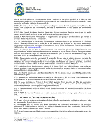 8
                                                                                                                        SECRETARIA DA
                                                                                                                       ADMINISTRAÇÃO
                                                                                                                         www.secad.to.gov.br




implica reconhecimento da compatibilidade entre a deficiência da qual é portador e o exercício das
atribuições do cargo nem, no reconhecimento definitivo de sua condição como deficiente, situações estas
que serão verificadas na forma do subitem 6.12.
6.11.14. O envio da documentação incompleta, fora do prazo acima definido ou por outra via diferente do
SEDEX com AR (Aviso de Recebimento), causará o indeferimento do seu pedido de atendimento
especial.
6.11.15. Não haverá devolução da cópia da certidão de nascimento ou da cópia autenticada do laudo
médico ou laudo médico original, e não será fornecidos cópias dos mesmos.
6.11.16. A AOCP Concursos Públicos não se responsabiliza por qualquer tipo de extravio que impeça a
chegada dessa documentação a seu destino.
6.12. Os candidatos que se declararem portadores de necessidades especiais, aprovados no concurso
público, deverão submeter-se à avaliação, a ser realizada em Palmas/TO, em data previamente
comunicada mediante edital convocatório, publicado no Diário Oficial do Estado do Tocantins e divulgado
na Internet, no site www.aocp.com.br.
6.12.1. A avaliação de que trata o subitem anterior será promovida por equipe multiprofissional, sob
responsabilidade de banca examinadora instituída pela AOCP, e que atestará ou não a compatibilidade
entre as atribuições do cargo e a deficiência do candidato para o exercício do respectivo cargo, nos
termos do art. 43 do Decreto Federal nº 3.298/99.
6.12.2. Os candidatos deverão comparecer à avaliação, de que trata o subitem anterior, munidos do
laudo médico (documento original) que ateste a espécie e o grau ou nível da deficiência, com expressa
referência ao código correspondente da Classificação Internacional de Doenças (CID-10), conforme
especificado no Decreto Federal nº 3.298/ 99, bem como a provável causa da deficiência.
6.12.3. A inobservância do disposto no subitem 6.12 deste Edital, ou a não habilitação pela avaliação
médica ou, ainda, o não comparecimento à avaliação, acarretarão a perda do direito às vagas reservadas
aos candidatos em tais condições.
6.12.4. Se durante a avaliação a condição de deficiente não for reconhecida, o candidato figurará na lista
de classificação geral.
6.12.5. O candidato portador de necessidade especial não habilitado, em virtude de incompatibilidade da
deficiência com as atribuições do cargo, será eliminado do concurso.
6.13. As vagas definidas no Anexo IV deste Edital, que não forem providas por falta de candidatos
portadores de necessidades especiais aprovados, serão preenchidas pelos demais candidatos,
observada a ordem de classificação no cargo/ perfil/ município.
6.14. O candidato poderá impetrar recurso contra o indeferimento de seu atendimento especial na forma
do item 16.
6.15. A AOCP Concursos Públicos não receberá qualquer documento entregue pessoalmente em sua
sede.
         7. DAS DISPOSIÇÕES GERAIS DA INSCRIÇÃO
7.1. O valor referente ao pagamento da taxa de inscrição não será devolvido em hipótese alguma, a não
ser por anulação plena deste concurso.
7.2. Declaração falsa ou inexata dos dados constantes no Formulário de Solicitação de Inscrição
determinará o cancelamento da inscrição e a anulação de todos os atos dela decorrentes, em qualquer
época, sem prejuízo das sanções penais cabíveis.
7.3. É de exclusiva responsabilidade do candidato a exatidão dos dados cadastrais informados no ato da
inscrição.

Governo do Estado do Tocantins – Secretaria da Administração - Esplanadas das Secretarias, Praça dos Girassóis s/n –
CEP.: 77001-906 – Palmas-TO
Tel. (63) 218-1500 – www.secad.to.gov.br
 